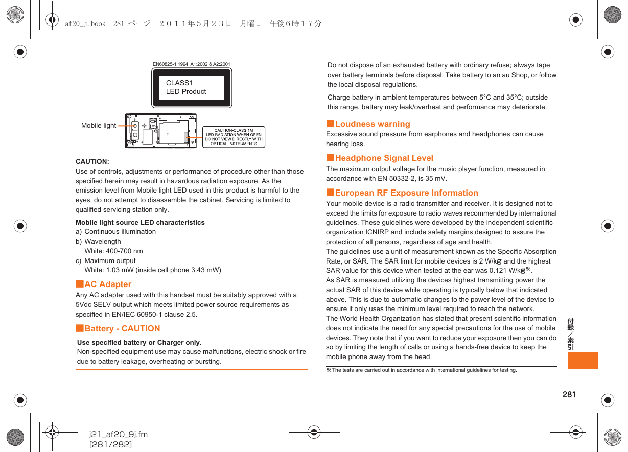 281付録／索引j21_af20_9j.fm[281/282]CAUTION:Use of controls, adjustments or performance of procedure other than those specified herein may result in hazardous radiation exposure. As the emission level from Mobile light LED used in this product is harmful to the eyes, do not attempt to disassemble the cabinet. Servicing is limited to qualified servicing station only.Mobile light source LED characteristicsa) Continuous illuminationb) WavelengthWhite: 400-700 nmc) Maximum outputWhite: 1.03 mW (inside cell phone 3.43 mW)■AC AdapterAny AC adapter used with this handset must be suitably approved with a 5Vdc SELV output which meets limited power source requirements as specified in EN/IEC 60950-1 clause 2.5.■Battery - CAUTION■Loudness warningExcessive sound pressure from earphones and headphones can cause hearing loss.■Headphone Signal LevelThe maximum output voltage for the music player function, measured in accordance with EN 50332-2, is 35 mV.■European RF Exposure InformationYour mobile device is a radio transmitter and receiver. It is designed not to exceed the limits for exposure to radio waves recommended by international guidelines. These guidelines were developed by the independent scientific organization ICNIRP and include safety margins designed to assure the protection of all persons, regardless of age and health.The guidelines use a unit of measurement known as the Specific Absorption Rate, or SAR. The SAR limit for mobile devices is 2 W/kg and the highest SAR value for this device when tested at the ear was 0.121 W/kg※.As SAR is measured utilizing the devices highest transmitting power the actual SAR of this device while operating is typically below that indicated above. This is due to automatic changes to the power level of the device to ensure it only uses the minimum level required to reach the network.The World Health Organization has stated that present scientific information does not indicate the need for any special precautions for the use of mobile devices. They note that if you want to reduce your exposure then you can do so by limiting the length of calls or using a hands-free device to keep the mobile phone away from the head.Use specified battery or Charger only.Non-specified equipment use may cause malfunctions, electric shock or fire due to battery leakage, overheating or bursting.EN60825-1:1994  A1:2002 &amp; A2:2001CLASS1 LED ProductMobile lightDo not dispose of an exhausted battery with ordinary refuse; always tape over battery terminals before disposal. Take battery to an au Shop, or follow the local disposal regulations.Charge battery in ambient temperatures between 5°C and 35°C; outside this range, battery may leak/overheat and performance may deteriorate.※The tests are carried out in accordance with international guidelines for testing.af20_j.book  281 ページ  ２０１１年５月２３日　月曜日　午後６時１７分