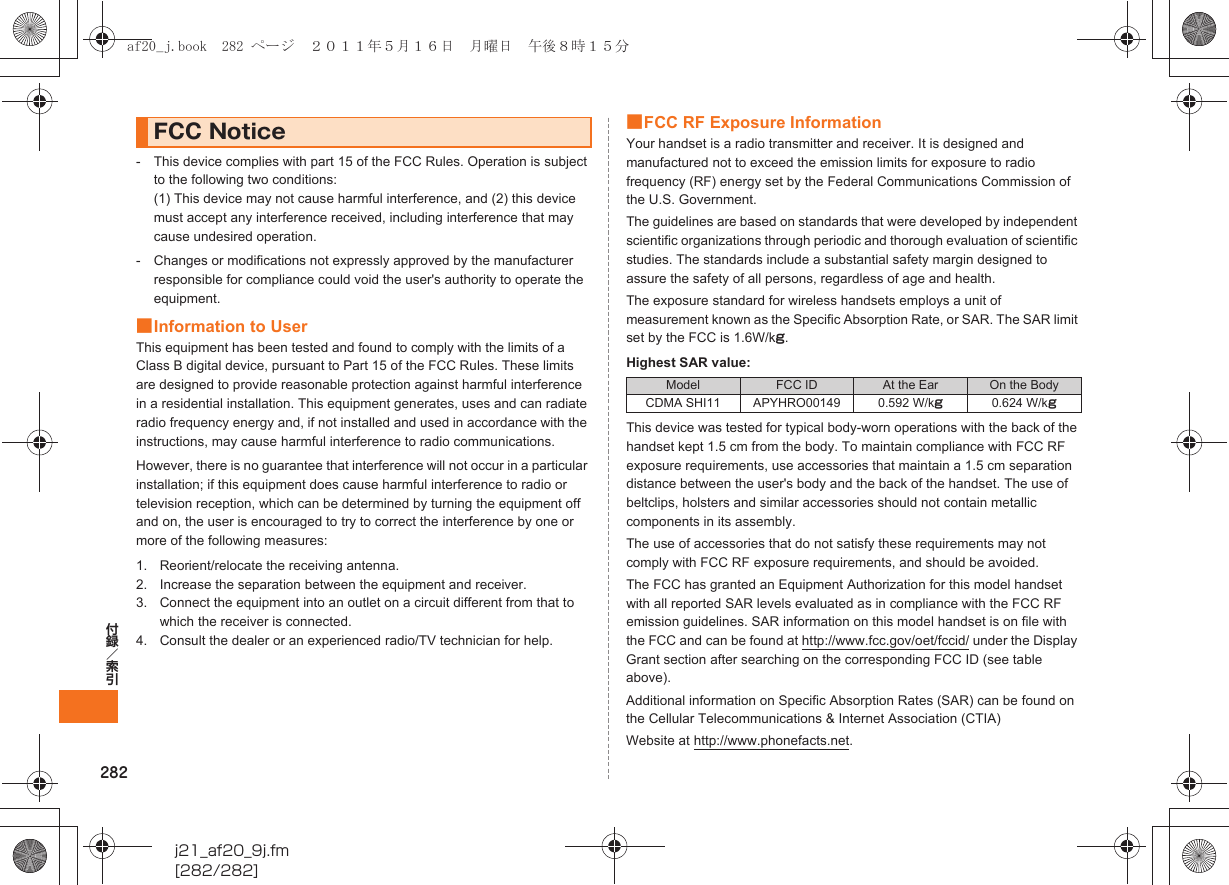 282付録／索引j21_af20_9j.fm[282/282]- This device complies with part 15 of the FCC Rules. Operation is subject to the following two conditions:(1) This device may not cause harmful interference, and (2) this device must accept any interference received, including interference that may cause undesired operation.- Changes or modifications not expressly approved by the manufacturer responsible for compliance could void the user&apos;s authority to operate the equipment.■Information to UserThis equipment has been tested and found to comply with the limits of a Class B digital device, pursuant to Part 15 of the FCC Rules. These limits are designed to provide reasonable protection against harmful interference in a residential installation. This equipment generates, uses and can radiate radio frequency energy and, if not installed and used in accordance with the instructions, may cause harmful interference to radio communications.However, there is no guarantee that interference will not occur in a particular installation; if this equipment does cause harmful interference to radio or television reception, which can be determined by turning the equipment off and on, the user is encouraged to try to correct the interference by one or more of the following measures:1. Reorient/relocate the receiving antenna.2. Increase the separation between the equipment and receiver.3. Connect the equipment into an outlet on a circuit different from that to which the receiver is connected.4. Consult the dealer or an experienced radio/TV technician for help.■FCC RF Exposure InformationYour handset is a radio transmitter and receiver. It is designed and manufactured not to exceed the emission limits for exposure to radio frequency (RF) energy set by the Federal Communications Commission of the U.S. Government.The guidelines are based on standards that were developed by independent scientific organizations through periodic and thorough evaluation of scientific studies. The standards include a substantial safety margin designed to assure the safety of all persons, regardless of age and health.The exposure standard for wireless handsets employs a unit of measurement known as the Specific Absorption Rate, or SAR. The SAR limit set by the FCC is 1.6W/kg.Highest SAR value:This device was tested for typical body-worn operations with the back of the handset kept 1.5 cm from the body. To maintain compliance with FCC RF exposure requirements, use accessories that maintain a 1.5 cm separation distance between the user&apos;s body and the back of the handset. The use of beltclips, holsters and similar accessories should not contain metallic components in its assembly.The use of accessories that do not satisfy these requirements may not comply with FCC RF exposure requirements, and should be avoided.The FCC has granted an Equipment Authorization for this model handset with all reported SAR levels evaluated as in compliance with the FCC RF emission guidelines. SAR information on this model handset is on file with the FCC and can be found at http://www.fcc.gov/oet/fccid/ under the Display Grant section after searching on the corresponding FCC ID (see table above).Additional information on Specific Absorption Rates (SAR) can be found on the Cellular Telecommunications &amp; Internet Association (CTIA)Website at http://www.phonefacts.net.FCC NoticeModel FCC ID At the Ear On the BodyCDMA SHI11 APYHRO00149 0.592 W/kg0.624 W/kgaf20_j.book  282 ページ  ２０１１年５月１６日　月曜日　午後８時１５分