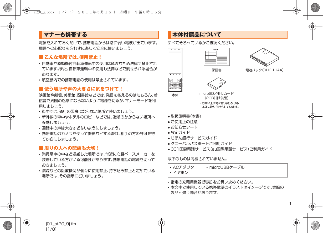 1j01_af20_9j.fm[1/8]電源を入れておくだけで、携帯電話からは常に弱い電波が出ています。周囲への心配りを忘れずに楽しく安全に使いましょう。■ こんな場所では、使用禁止！•自動車や原動機付自転車運転中の使用は危険なため法律で禁止されています。また、自転車運転中の使用も法律などで罰せられる場合があります。•航空機内での携帯電話の使用は禁止されています。■ 使う場所や声の大きさに気をつけて！映画館や劇場、美術館、図書館などでは、発信を控えるのはもちろん、着信音で周囲の迷惑にならないように電源を切るか、マナーモードを利用しましょう。•街中では、通行の邪魔にならない場所で使いましょう。•新幹線の車中やホテルのロビーなどでは、迷惑のかからない場所へ移動しましょう。•通話中の声は大きすぎないようにしましょう。•携帯電話のカメラを使って撮影などする際は、相手の方の許可を得てからにしましょう。■ 周りの人への配慮も大切！•満員電車の中など混雑した場所では、付近に心臓ペースメーカーを装着している方がいる可能性があります。携帯電話の電源を切っておきましょう。•病院などの医療機関が個々に使用禁止、持ち込み禁止と定めている場所では、その指示に従いましょう。すべてそろっているかご確認ください。●取扱説明書（本書）●ご使用上の注意●お知らせシート●設定ガイド●じぶん銀行サービスガイド●グローバルパスポートご利用ガイド●001国際電話サービス（au国際電話サービス）ご利用ガイド以下のものは同梱されていません。•指定の充電用機器（別売）をお買い求めください。•本文中で使用している携帯電話のイラストはイメージです。実際の製品と違う場合があります。マナーも携帯する 本体付属品について•ACアダプタ •microUSBケーブル•イヤホン本体保証書 電池パック（SHI11UAA）microSDメモリカード（2GB）（試供品）•お買い上げ時には、あらかじめ本体に取り付けられています。af20_j.book  1 ページ  ２０１１年５月１６日　月曜日　午後８時１５分