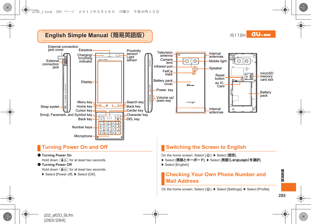 283簡易英語j22_af20_9j.fm[283/284]●Turning Power OnHold down f for at least two seconds.●Turning Power OffHold down f for at least two seconds. z Select [Power off]. z Select [OK].On the home screen: Select [ ]. z Select [設定]. z Select [言語とキーボード]. z Select [言語（Language）を選択]. z Select [English].On the home screen: Select [ ]. z Select [Settings]. z Select [Profile].English Simple Manual （簡易英語版）IS11SHExternal connection jack coverExternal connection jackStrap eyeletCharging/Incoming indicatorProximity sensor/Light sensorMenu keyBack keyEmoji, Facemark, and Symbol keyCursor keyNumber keysPowerkeyInfrared portCamera lensReset buttonau IC-CardMobile lightSpeakerFeliCa mark microSD memory card slotBattery packInternal antennasInternal antennasTelevision antennaBattery pack coverVolume up/down keyHome keySearch keyDEL keyCharacter keyCenter keyBack keyMicrophoneDisplayEarpieceTurning Power On and Off Switching the Screen to EnglishChecking Your Own Phone Number and Mail Addressaf20_j.book  283 ページ  ２０１１年５月１６日　月曜日　午後８時１５分