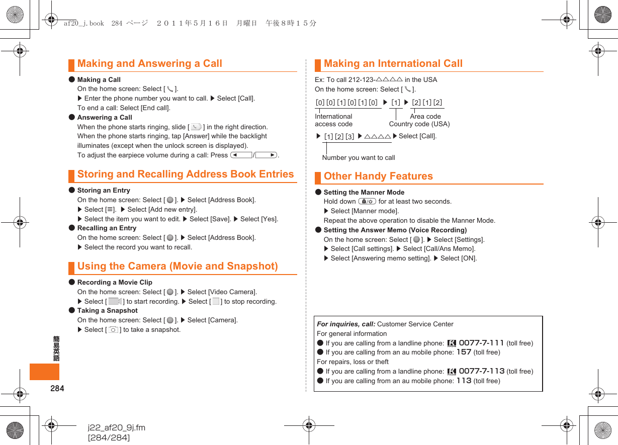 284簡易英語j22_af20_9j.fm[284/284]●Making a CallOn the home screen: Select [ ]. z Enter the phone number you want to call. z Select [Call]. To end a call: Select [End call].●Answering a CallWhen the phone starts ringing, slide [ ] in the right direction.When the phone starts ringing, tap [Answer] while the backlight illuminates (except when the unlock screen is displayed).To adjust the earpiece volume during a call: Press u/d.●Storing an EntryOn the home screen: Select [ ]. z Select [Address Book].  z Select [e].  z Select [Add new entry]. z Select the item you want to edit. z Select [Save]. z Select [Yes].●Recalling an EntryOn the home screen: Select [ ]. z Select [Address Book]. z Select the record you want to recall.●Recording a Movie ClipOn the home screen: Select [ ]. z Select [Video Camera]. z Select [ ] to start recording. z Select [ ] to stop recording.●Taking a SnapshotOn the home screen: Select [ ]. z Select [Camera]. z Select [ ] to take a snapshot.Ex: To call 212-123-△△△△ in the USAOn the home screen: Select [ ].●Setting the Manner ModeHold down f for at least two seconds.z Select [Manner mode].Repeat the above operation to disable the Manner Mode.●Setting the Answer Memo (Voice Recording)On the home screen: Select [ ]. z Select [Settings].z Select [Call settings]. z Select [Call/Ans Memo]. z Select [Answering memo setting]. z Select [ON].Making and Answering a CallStoring and Recalling Address Book EntriesUsing the Camera (Movie and Snapshot)Making an International Call［0］［0］［1］［0］［1］［0］z［1］z［2］［1］［2］International access codeArea codeCountry code (USA)z［1］［2］［3］z△△△△ zSelect [Call].Number you want to callOther Handy FeaturesFor inquiries, call: Customer Service CenterFor general information●If you are calling from a landline phone:  0077-7-111 (toll free)●If you are calling from an au mobile phone: 157 (toll free)For repairs, loss or theft●If you are calling from a landline phone:  0077-7-113 (toll free)●If you are calling from an au mobile phone: 113 (toll free)af20_j.book  284 ページ  ２０１１年５月１６日　月曜日　午後８時１５分