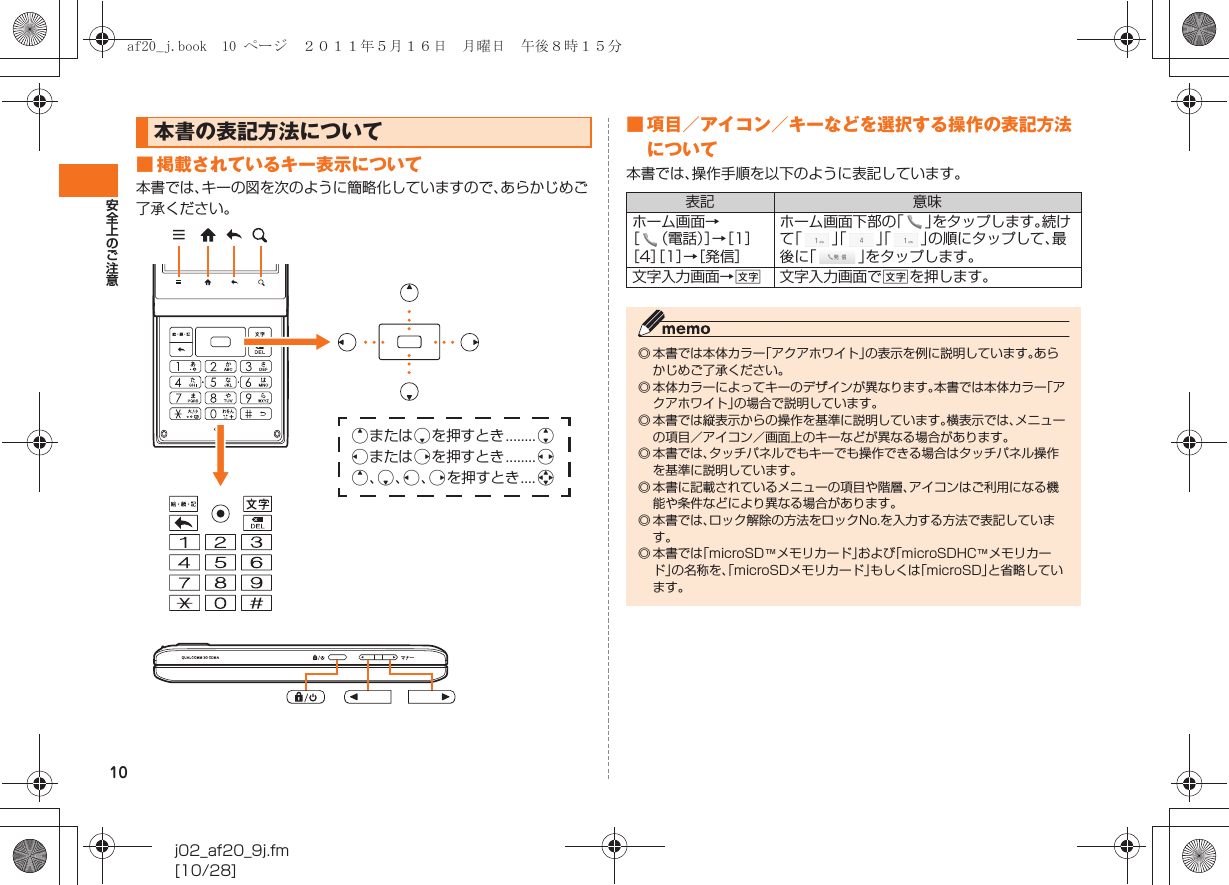 10安全上のご注意j02_af20_9j.fm[10/28]■ 掲載されているキー表示について本書では、キーの図を次のように簡略化していますので、あらかじめご了承ください。■ 項目／アイコン／キーなどを選択する操作の表記方法について本書では、操作手順を以下のように表記しています。本書の表記方法についてqまたはpを押すとき........jlまたはrを押すとき........sq、p、l、rを押すとき....a表記 意味ホーム画面→［（電話）］→［1］［4］［1］→［発信］ホーム画面下部の「」をタップします。続けて「」「」「」の順にタップして、最後に「」をタップします。文字入力画面→C文字入力画面でCを押します。◎ 本書では本体カラー「アクアホワイト」の表示を例に説明しています。あらかじめご了承ください。 ◎ 本体カラーによってキーのデザインが異なります。本書では本体カラー「アクアホワイト」の場合で説明しています。◎ 本書では縦表示からの操作を基準に説明しています。横表示では、メニューの項目／アイコン／画面上のキーなどが異なる場合があります。◎ 本書では、タッチパネルでもキーでも操作できる場合はタッチパネル操作を基準に説明しています。◎ 本書に記載されているメニューの項目や階層、アイコンはご利用になる機能や条件などにより異なる場合があります。◎ 本書では、ロック解除の方法をロックNo.を入力する方法で表記しています。◎ 本書では「microSD™メモリカード」および「microSDHC™メモリカード」の名称を、「microSDメモリカード」もしくは「microSD」と省略しています。af20_j.book  10 ページ  ２０１１年５月１６日　月曜日　午後８時１５分