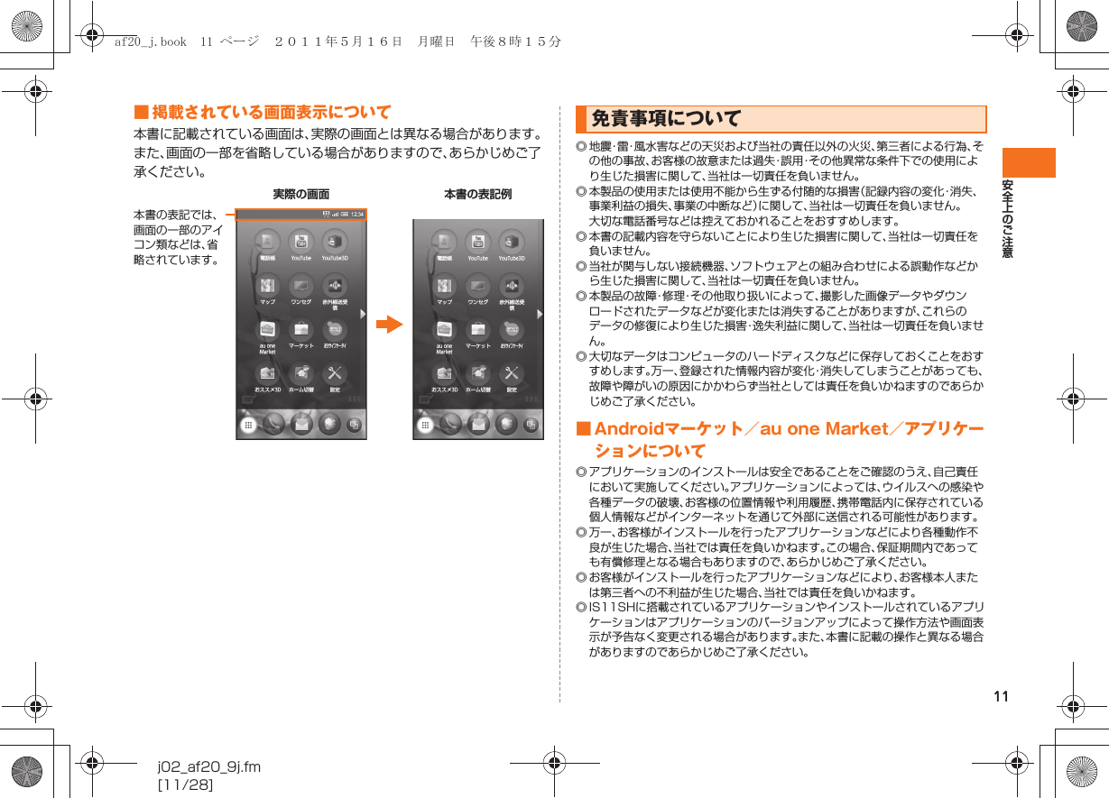 11安全上のご注意j02_af20_9j.fm[11/28]■ 掲載されている画面表示について本書に記載されている画面は、実際の画面とは異なる場合があります。また、画面の一部を省略している場合がありますので、あらかじめご了承ください。◎ 地 震・雷・風水害などの天災および当社の責任以外の火災、第三者による行為、その他の事故、お客様の故意または過失・誤用・その他異常な条件下での使用により生じた損害に関して、当社は一切責任を負いません。◎ 本製品の使用または使用不能から生ずる付随的な損害（記録内容の変化・消失、事業利益の損失、事業の中断など）に関して、当社は一切責任を負いません。大切な電話番号などは控えておかれることをおすすめします。◎ 本書の記載内容を守らないことにより生じた損害に関して、当社は一切責任を負いません。◎ 当社が関与しない接続機器、ソフトウェアとの組み合わせによる誤動作などから生じた損害に関して、当社は一切責任を負いません。◎ 本製品の故障・修理・その他取り扱いによって、撮影した画像データやダウンロードされたデータなどが変化または消失することがありますが、これらのデータの修復により生じた損害・逸失利益に関して、当社は一切責任を負いません。◎ 大切なデータはコンピュータのハードディスクなどに保存しておくことをおすすめします。万一、登録された情報内容が変化・消失してしまうことがあっても、故障や障がいの原因にかかわらず当社としては責任を負いかねますのであらかじめご了承ください。■ Androidマーケット／au one Market／アプリケーションについて◎ アプリケーションのインストールは安全であることをご確認のうえ、自己責任において実施してください。アプリケーションによっては、ウイルスへの感染や各種データの破壊、お客様の位置情報や利用履歴、携帯電話内に保存されている個人情報などがインターネットを通じて外部に送信される可能性があります。◎ 万一、お客様がインストールを行ったアプリケーションなどにより各種動作不良が生じた場合、当社では責任を負いかねます。この場合、保証期間内であっても有償修理となる場合もありますので、あらかじめご了承ください。◎ お客様がインストールを行ったアプリケーションなどにより、お客様本人または第三者への不利益が生じた場合、当社では責任を負いかねます。◎ IS11SHに搭載されているアプリケーションやインストールされているアプリケーションはアプリケーションのバージョンアップによって操作方法や画面表示が予告なく変更される場合があります。また、本書に記載の操作と異なる場合がありますのであらかじめご了承ください。実際の画面 本書の表記例本書の表記では、画面の一部のアイコン類などは、省略されています。免責事項についてaf20_j.book  11 ページ  ２０１１年５月１６日　月曜日　午後８時１５分