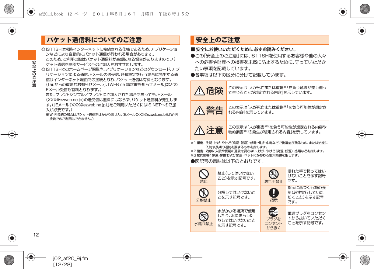 12安全上のご注意j02_af20_9j.fm[12/28]◎ IS11SHは常時インターネットに接続される仕様であるため、アプリケーションなどにより自動的にパケット通信が行われる場合があります。このため、ご利用の際はパケット通信料が高額になる場合がありますので、パケット通信料割引サービスへのご加入をおすすめします。◎ IS11SHでのホームページ閲覧や、アプリケーションなどのダウンロード、アプリケーションによる通信、Eメールの送受信、各種設定を行う場合に発生する通信はインターネット経由での接続となり、パケット通信は有料となります。（「auからの重要なお知らせメール」、「WEB de 請求書お知らせメール」などのEメール受信も有料となります。）また、プランEシンプル／プランEにご加入された場合であっても、Eメール（XXX@ezweb.ne.jp）の送受信は無料にはならず、パケット通信料が発生します。（「Eメール（XXX@ezweb.ne.jp）」をご利用いただくにはIS NETへのご加入が必要です。）※ Wi-Fi接続の場合はパケット通信料はかかりません。（Eメール（XXX@ezweb.ne.jp）はWi-Fi接続でのご利用はできません。）■ 安全にお使いいただくために必ずお読みください。●この「安全上のご注意」には、IS11SHを使用するお客様や他の人々への危害や財産への損害を未然に防止するために、守っていただきたい事項を記載しています。●各事項は以下の区分に分けて記載しています。※1 重傷： 失明・け が・や け ど（高温・低 温 ）・感電・骨折・中毒などで後遺症が残るもの、または治療に入院や長期の通院を要するものを指します。※2 傷害： 治療に入院や長期の通院を要さない、けが・やけど（高温・低温）・感電などを指します。※3 物的損害：家屋・家財および家畜・ペットにかかわる拡大損害を指します。●図記号の意味は以下のとおりです。パケット通信料についてのご注意 安全上のご注意危険 この表示は「人が死亡または重傷※1を負う危険が差し迫って生じることが想定される内容」を示しています。警告 この表示は「人が死亡または重傷※1を負う可能性が想定される内容」を示しています。注意 この表示は「人が傷害※2を負う可能性が想定される内容や物的損害※3の発生が想定される内容」を示しています。禁止（してはいけないこと）を示す記号です。濡れた手で扱ってはいけないことを示す記号です。分解してはいけないことを示す記号です。指示に基づく行為の強制（必ず実行していただくこと）を示す記号です。水がかかる場所で使用したり、水に濡らしたりしてはいけないことを示す記号です。電源プラグをコンセントから抜いていただくことを示す記号です。af20_j.book  12 ページ  ２０１１年５月１６日　月曜日　午後８時１５分