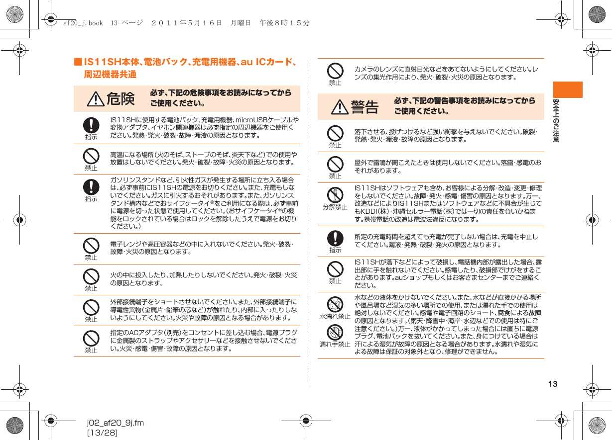 13安全上のご注意j02_af20_9j.fm[13/28]■ IS11SH本体、電池パック、充電用機器、au ICカード、周辺機器共通危険 必ず、下記の危険事項をお読みになってからご使用ください。IS11SHに使用する電池パック、充電用機器、microUSBケーブルや変換アダプタ、イヤホン関連機器は必ず指定の周辺機器をご使用ください。発熱・発火・破裂・故障・漏液の原因となります。高温になる場所（火のそば、ストーブのそば、炎天下など）での使用や放置はしないでください。発火・破裂・故障・火災の原因となります。ガソリンスタンドなど、引火性ガスが発生する場所に立ち入る場合は、必ず事前にIS11SHの電源をお切りください。また、充電もしないでください。ガスに引火するおそれがあります。また、ガソリンスタンド構内などでおサイフケータイ®をご利用になる際は、必ず事前に電源を切った状態で使用してください。（おサイフケータイ®の機能をロックされている場合はロックを解除したうえで電源をお切りください。）電子レンジや高圧容器などの中に入れないでください。発 火・破 裂・故障・火災の原因となります。火の中に投入したり、加熱したりしないでください。発 火・破 裂・火 災の原因となります。外部接続端子をショートさせないでください。また、外部接続端子に導電性異物（金属片・鉛筆の芯など）が触れたり、内部に入ったりしないようにしてください。火災や故障の原因となる場合があります。指定のACアダプタ（別売）をコンセントに差し込む場合、電源プラグに金属製のストラップやアクセサリーなどを接触させないでください。火災・感電・傷害・故障の原因となります。カメラのレンズに直射日光などをあてないようにしてください。レンズの集光作用により、発火・破裂・火災の原因となります。警告 必ず、下記の警告事項をお読みになってからご使用ください。落下させる、投げつけるなど強い衝撃を与えないでください。破裂・発熱・発火・漏液・故障の原因となります。屋外で雷鳴が聞こえたときは使用しないでください。落雷・感電のおそれがあります。IS11SHはソフトウェアも含め、お客様による分解・改造・変更・修理をしないでください。故障・発火・感電・傷害の原因となります。万一、改造などによりIS11SHまたはソフトウェアなどに不具合が生じてもKDDI（株）・沖縄セルラー電話（株）では一切の責任を負いかねます。携帯電話の改造は電波法違反になります。所定の充電時間を超えても充電が完了しない場合は、充電を中止してください。漏液・発熱・破裂・発火の原因となります。IS11SHが落下などによって破損し、電話機内部が露出した場合、露出部に手を触れないでください。感電したり、破損部でけがをすることがあります。auショップもしくはお客さまセンターまでご連絡ください。水などの液体をかけないでください。また、水などが直接かかる場所や風呂場など湿気の多い場所での使用、または濡れた手での使用は絶対しないでください。感電や電子回路のショート、腐食による故障の原因となります。（雨天・降雪中・海岸・水辺などでの使用は特にご注意ください。）万一、液体がかかってしまった場合には直ちに電源プラグ、電池パックを抜いてください。また、身につけている場合は汗による湿気が故障の原因となる場合があります。水濡れや湿気による故障は保証の対象外となり、修理ができません。af20_j.book  13 ページ  ２０１１年５月１６日　月曜日　午後８時１５分