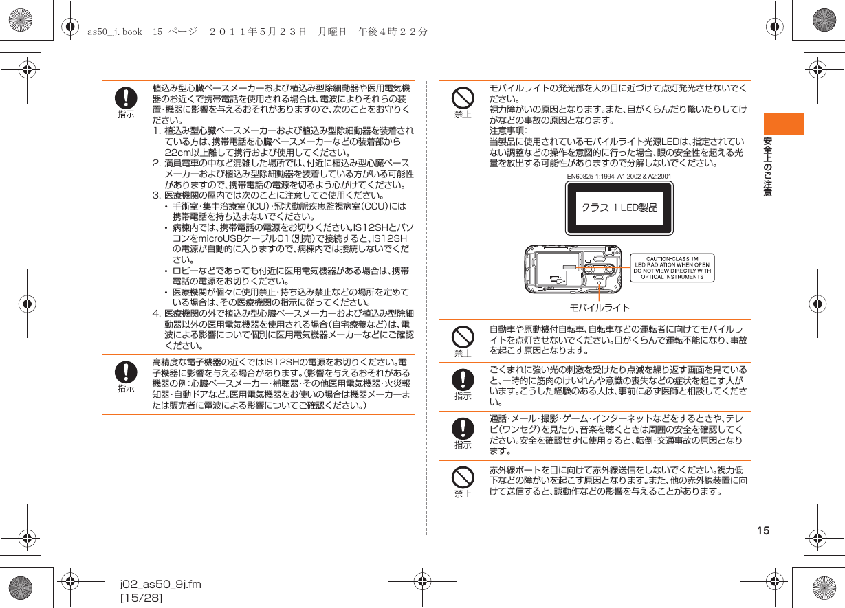 15安全上のご注意j02_as50_9j.fm[15/28]植込み型心臓ペースメーカーおよび植込み型除細動器や医用電気機器のお近くで携帯電話を使用される場合は、電波によりそれらの装置・機器に影響を与えるおそれがありますので、次のことをお守りください。1. 植込み型心臓ペースメーカーおよび植込み型除細動器を装着されている方は、携帯電話を心臓ペースメーカーなどの装着部から22cm以上離して携行および使用してください。2. 満員電車の中など混雑した場所では、付近に植込み型心臓ペースメーカーおよび植込み型除細動器を装着している方がいる可能性がありますので、携帯電話の電源を切るよう心がけてください。3. 医療機関の屋内では次のことに注意してご使用ください。•手術室・集中治療室（ICU）・冠状動脈疾患監視病室（CCU）には携帯電話を持ち込まないでください。•病棟内では、携帯電話の電源をお切りください。IS12SHとパソコンをmicroUSBケーブル01（別売）で接続すると、IS12SHの電源が自動的に入りますので、病棟内では接続しないでください。•ロビーなどであっても付近に医用電気機器がある場合は、携帯電話の電源をお切りください。•医療機関が個々に使用禁止・持ち込み禁止などの場所を定めている場合は、その医療機関の指示に従ってください。4. 医療機関の外で植込み型心臓ペースメーカーおよび植込み型除細動器以外の医用電気機器を使用される場合（自宅療養など）は、電波による影響について個別に医用電気機器メーカーなどにご確認ください。高精度な電子機器の近くではIS12SHの電源をお切りください。電子機器に影響を与える場合があります。（影響を与えるおそれがある機器の例：心臓ペースメーカー・補聴器・その他医用電気機器・火災報知器・自動ドアなど。医用電気機器をお使いの場合は機器メーカーまたは販売者に電波による影響についてご確認ください。）モバイルライトの発光部を人の目に近づけて点灯発光させないでください。視力障がいの原因となります。また、目がくらんだり驚いたりしてけがなどの事故の原因となります。注意事項：当製品に使用されているモバイルライト光源LEDは、指定されていない調整などの操作を意図的に行った場合、眼の安全性を超える光量を放出する可能性がありますので分解しないでください。自動車や原動機付自転車、自転車などの運転者に向けてモバイルライトを点灯させないでください。目がくらんで運転不能になり、事故を起こす原因となります。ごくまれに強い光の刺激を受けたり点滅を繰り返す画面を見ていると、一時的に筋肉のけいれんや意識の喪失などの症状を起こす人がいます。こうした経験のある人は、事前に必ず医師と相談してください。通話・メール・撮影・ゲーム・インターネットなどをするときや、テレビ（ワンセグ）を見たり、音楽を聴くときは周囲の安全を確認してください。安全を確認せずに使用すると、転倒・交通事故の原因となります。赤外線ポートを目に向けて赤外線送信をしないでください。視力低下などの障がいを起こす原因となります。また、他の赤外線装置に向けて送信すると、誤動作などの影響を与えることがあります。クラス 1 LED製品EN60825-1:1994  A1:2002 &amp; A2:2001モバイルライトas50_j.book  15 ページ  ２０１１年５月２３日　月曜日　午後４時２２分