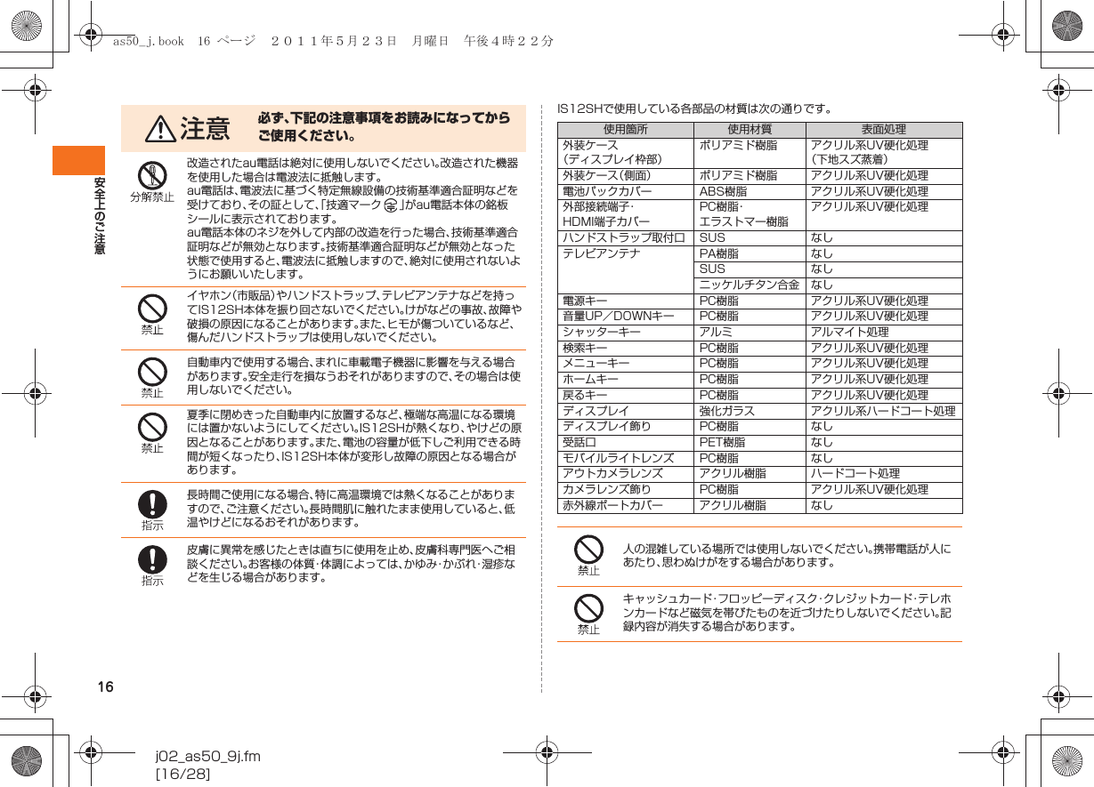 16安全上のご注意j02_as50_9j.fm[16/28]IS12SHで使用している各部品の材質は次の通りです。注意 必ず、下記の注意事項をお読みになってからご使用ください。改造されたau電話は絶対に使用しないでください。改造された機器を使用した場合は電波法に抵触します。au電話は、電波法に基づく特定無線設備の技術基準適合証明などを受けており、その証として、「技適マーク 」がau電話本体の銘板シールに表示されております。au電話本体のネジを外して内部の改造を行った場合、技術基準適合証明などが無効となります。技術基準適合証明などが無効となった状態で使用すると、電波法に抵触しますので、絶対に使用されないようにお願いいたします。イヤホン（市販品）やハンドストラップ、テレビアンテナなどを持ってIS12SH本体を振り回さないでください。けがなどの事故、故障や破損の原因になることがあります。また、ヒモが傷ついているなど、傷んだハンドストラップは使用しないでください。自動車内で使用する場合、まれに車載電子機器に影響を与える場合があります。安全走行を損なうおそれがありますので、その場合は使用しないでください。夏季に閉めきった自動車内に放置するなど、極端な高温になる環境には置かないようにしてください。IS12SHが熱くなり、やけどの原因となることがあります。また、電池の容量が低下しご利用できる時間が短くなったり、IS12SH本体が変形し故障の原因となる場合があります。長時間ご使用になる場合、特に高温環境では熱くなることがありますので、ご注意ください。長時間肌に触れたまま使用していると、低温やけどになるおそれがあります。皮膚に異常を感じたときは直ちに使用を止め、皮膚科専門医へご相談ください。お客様の体質・体調によっては、かゆみ・かぶれ・湿疹などを生じる場合があります。使用箇所 使用材質 表面処理外装ケース（ディスプレイ枠部）ポリアミド樹脂 アクリル系UV硬化処理（下地スズ蒸着）外装ケース（側面） ポリアミド樹脂 アクリル系UV硬化処理電池パックカバー ABS樹脂 アクリル系UV硬化処理外部接続端子・HDMI端子カバーPC樹脂・エラストマー樹脂アクリル系UV硬化処理ハンドストラップ取付口 SUS なしテレビアンテナ PA樹脂 なしSUS なしニッケルチタン合金 なし電源キー PC樹脂 アクリル系UV硬化処理音量UP／DOWNキー PC樹脂 アクリル系UV硬化処理シャッターキー アルミ アルマイト処理検索キー PC樹脂 アクリル系UV硬化処理メニューキー PC樹脂 アクリル系UV硬化処理ホームキー PC樹脂 アクリル系UV硬化処理戻るキー PC樹脂 アクリル系UV硬化処理ディスプレイ 強化ガラス アクリル系ハードコート処理ディスプレイ飾り PC樹脂 なし受話口 PET樹脂 なしモバイルライトレンズ PC樹脂 なしアウトカメラレンズ アクリル樹脂 ハードコート処理カメラレンズ飾り PC樹脂 アクリル系UV硬化処理赤外線ポートカバー アクリル樹脂 なし人の混雑している場所では使用しないでください。携帯電話が人にあたり、思わぬけがをする場合があります。キャッシュカード・フロッピーディスク・クレジットカード・テレホンカードなど磁気を帯びたものを近づけたりしないでください。記録内容が消失する場合があります。as50_j.book  16 ページ  ２０１１年５月２３日　月曜日　午後４時２２分