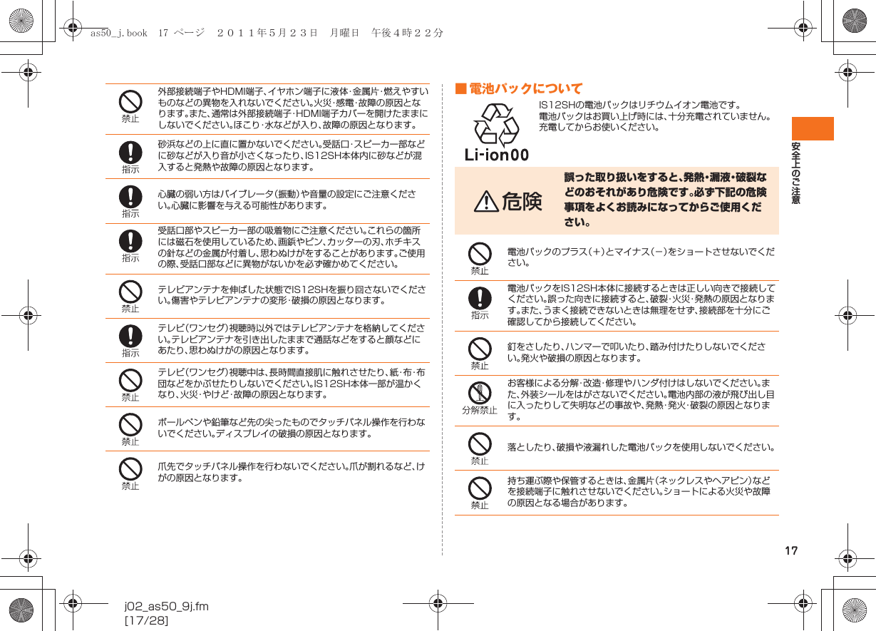 17安全上のご注意j02_as50_9j.fm[17/28]■ 電池パックについてIS12SHの電池パックはリチウムイオン電池です。電池パックはお買い上げ時には、十分充電されていません。充電してからお使いください。外部接続端子やHDMI端子、イヤホン端子に液体・金属片・燃えやすいものなどの異物を入れないでください。火災・感電・故障の原因となります。また、通常は外部接続端子・HDMI端子カバーを開けたままにしないでください。ほこり・水などが入り、故障の原因となります。砂浜などの上に直に置かないでください。受話口・スピーカー部などに砂などが入り音が小さくなったり、IS12SH本体内に砂などが混入すると発熱や故障の原因となります。心臓の弱い方はバイブレータ（振動）や音量の設定にご注意ください。心臓に影響を与える可能性があります。受話口部やスピーカー部の吸着物にご注意ください。これらの箇所には磁石を使用しているため、画鋲やピン、カッターの刃、ホチキスの針などの金属が付着し、思わぬけがをすることがあります。ご使用の際、受話口部などに異物がないかを必ず確かめてください。テレビアンテナを伸ばした状態でIS12SHを振り回さないでください。傷害やテレビアンテナの変形・破損の原因となります。テレビ（ワンセグ）視聴時以外ではテレビアンテナを格納してください。テレビアンテナを引き出したままで通話などをすると顔などにあたり、思わぬけがの原因となります。テレビ（ワンセグ）視聴中は、長時間直接肌に触れさせたり、紙・布・布団などをかぶせたりしないでください。IS12SH本体一部が温かくなり、火災・やけど・故障の原因となります。ボールペンや鉛筆など先の尖ったものでタッチパネル操作を行わないでください。ディスプレイの破損の原因となります。爪先でタッチパネル操作を行わないでください。爪が割れるなど、けがの原因となります。危険誤った取り扱いをすると、発熱・漏液・破裂などのおそれがあり危険です。必ず下記の危険事項をよくお読みになってからご使用ください。電池パックのプラス（＋）とマイナス（−）をショートさせないでください。電池パックをIS12SH本体に接続するときは正しい向きで接続してください。誤った向きに接続すると、破裂・火災・発熱の原因となります。また、うまく接続できないときは無理をせず、接続部を十分にご確認してから接続してください。釘をさしたり、ハンマーで叩いたり、踏み付けたりしないでください。発火や破損の原因となります。お客様による分解・改造・修理やハンダ付けはしないでください。また、外装シールをはがさないでください。電池内部の液が飛び出し目に入ったりして失明などの事故や、発熱・発火・破裂の原因となります。落としたり、破損や液漏れした電池パックを使用しないでください。持ち運ぶ際や保管するときは、金属片（ネックレスやヘアピン）などを接続端子に触れさせないでください。ショートによる火災や故障の原因となる場合があります。as50_j.book  17 ページ  ２０１１年５月２３日　月曜日　午後４時２２分