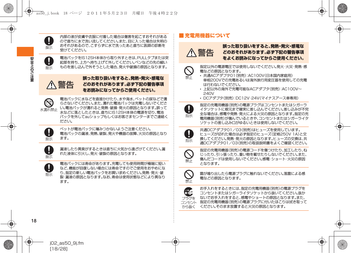 18安全上のご注意j02_as50_9j.fm[18/28]■ 充電用機器について内部の液が皮膚や衣服に付着した場合は傷害を起こすおそれがあるので直ちに水で洗い流してください。また、目に入った場合は失明のおそれがあるので、こすらずに水で洗ったあと直ちに医師の診断を受けてください。電池パックをIS12SH本体から取り外すときは、PULLタブまたは突起部を持ち、上方へ持ち上げて外してください。ペンなどの先の細いものを差し込んで外そうとした場合、発火や破損の原因となります。警告誤った取り扱いをすると、発 熱・発 火・感 電 などのおそれがあります。必ず下記の警告事項をお読みになってからご使用ください。電池パックに水などを直接かけたり、水や海水、ペットの尿などで濡らさないでください。また、濡れた電池パックは充電しないでください。電池パックが濡れると発熱・破損・発火の原因となります。誤って水などに落としたときは、直ちにIS12SH本体の電源を切り、電池パックを外してauショップもしくはお客さまセンターまでご連絡ください。ペットが電池パックに噛みつかないようご注意ください。電池パックの漏液、発熱、破裂、発火や機器の故障、火災の原因となります。漏液したり異臭がするときは直ちに火気から遠ざけてください。漏れた液体に引火し、発火・破裂の原因となります。電池パックには寿命があります。充電しても使用時間が極端に短いなど、機能が回復しない場合には寿命ですのでご使用をおやめになり、指定の新しい電池パックをお買い求めください。発 熱・発 火・破裂・漏液の原因となります。なお、寿命は使用状態などにより異なります。警告誤った取り扱いをすると、発熱・発火・感電などのおそれがあります。必ず下記の警告事項をよくお読みになってからご使用ください。指定以外の電源電圧では使用しないでください。発 火・火 災・発 熱・感電などの原因となります。•共通ACアダプタ01（別売）：AC100V（日本国内家庭用）単相200Vでの充電あるいは海外旅行用変圧器を使用しての充電は行わないでください。•上記以外の海外で充電可能なACアダプタ（別売）：AC100V∼240V•DCアダプタ（別売）：DC12V・24V（マイナスアース車専用）指定の充電用機器（別売）の電源プラグはコンセントまたはシガーライタソケットに根元まで確実に差し込んでください。差し込みが不完全な場合は、感電や発熱・発火による火災の原因となります。指定の充電用機器（別売）が傷んでいるときや、コンセントまたはシガーライタソケットの差し込み口がゆるいときは使用しないでください。共通DCアダプタ01／03（別売）はヒューズを使用しています。ヒューズが切れた場合は必ず指定のヒューズ（定格250V 1A）と交換してください。発熱・発火の原因となります。ヒューズの交換は、共通DCアダプタ01／03（別売）の取扱説明書をよくご確認ください。指定の充電用機器（別売）の電源コードを傷つけたり、加工したり、ねじったり、引っ張ったり、重い物を載せたりしないでください。また、傷んだコードは使用しないでください。感電・ショート・火災の原因となります。雷が鳴り出したら電源プラグに触れないでください。落雷による感電などの原因となります。お手入れをするときには、指定の充電用機器（別売）の電源プラグをコンセントまたはシガーライタソケットから抜いてください。抜かないでお手入れをすると、感電やショートの原因となります。また、指定の充電用機器（別売）の電源プラグに付いたほこりは拭き取ってください。そのまま放置すると火災の原因となります。as50_j.book  18 ページ  ２０１１年５月２３日　月曜日　午後４時２２分