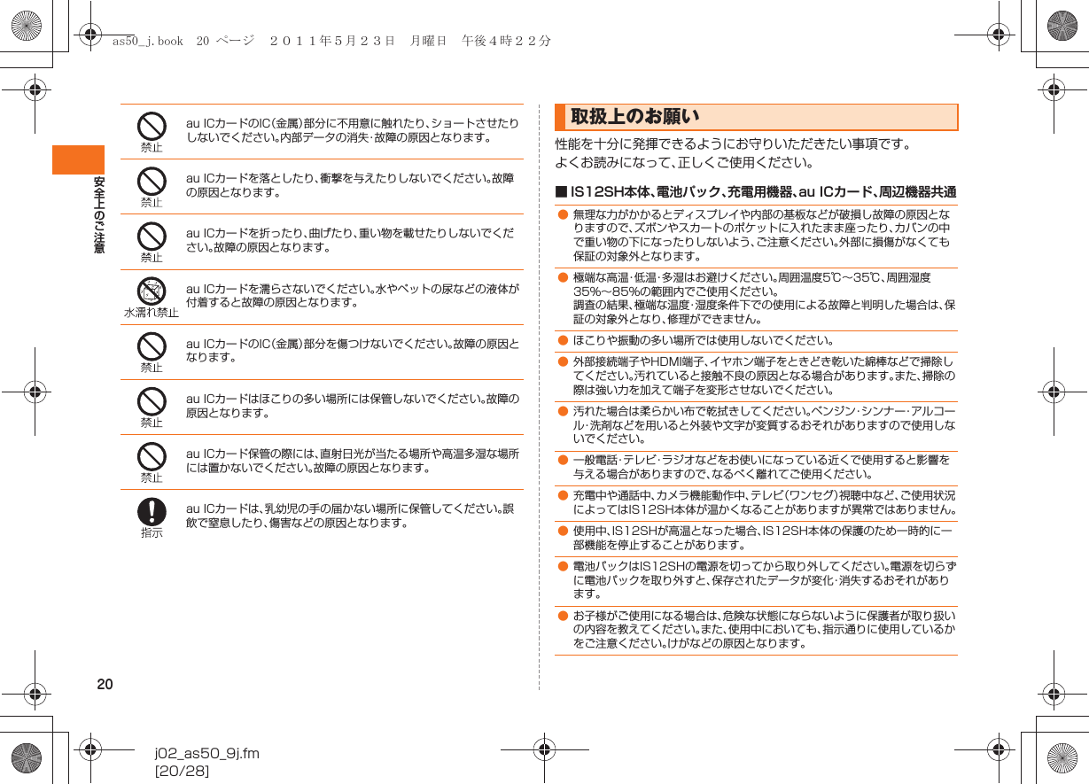 20安全上のご注意j02_as50_9j.fm[20/28]性能を十分に発揮できるようにお守りいただきたい事項です。よくお読みになって、正しくご使用ください。■ IS12SH本体、電池パック、充電用機器、au ICカード、周辺機器共通au ICカードのIC（金属）部分に不用意に触れたり、ショートさせたりしないでください。内部データの消失・故障の原因となります。au ICカードを落としたり、衝撃を与えたりしないでください。故障の原因となります。au ICカードを折ったり、曲げたり、重い物を載せたりしないでください。故障の原因となります。au ICカードを濡らさないでください。水やペットの尿などの液体が付着すると故障の原因となります。au ICカードのIC（金属）部分を傷つけないでください。故障の原因となります。au ICカードはほこりの多い場所には保管しないでください。故障の原因となります。au ICカード保管の際には、直射日光が当たる場所や高温多湿な場所には置かないでください。故障の原因となります。au ICカードは、乳幼児の手の届かない場所に保管してください。誤飲で窒息したり、傷害などの原因となります。取扱上のお願い●無理な力がかかるとディスプレイや内部の基板などが破損し故障の原因となりますので、ズボンやスカートのポケットに入れたまま座ったり、カバンの中で重い物の下になったりしないよう、ご注意ください。外部に損傷がなくても保証の対象外となります。●極端な高温・低温・多湿はお避けください。周囲温度5℃∼35℃、周囲湿度35%∼85%の範囲内でご使用ください。調査の結果、極端な温度・湿度条件下での使用による故障と判明した場合は、保証の対象外となり、修理ができません。●ほこりや振動の多い場所では使用しないでください。●外部接続端子やHDMI端子、イヤホン端子をときどき乾いた綿棒などで掃除してください。汚れていると接触不良の原因となる場合があります。また、掃除の際は強い力を加えて端子を変形させないでください。●汚れた場合は柔らかい布で乾拭きしてください。ベンジン・シンナー・アルコール・洗剤などを用いると外装や文字が変質するおそれがありますので使用しないでください。●一般電話・テレビ・ラジオなどをお使いになっている近くで使用すると影響を与える場合がありますので、なるべく離れてご使用ください。●充電中や通話中、カメラ機能動作中、テレビ（ワンセグ）視聴中など、ご使用状況によってはIS12SH本体が温かくなることがありますが異常ではありません。●使用中、IS12SHが高温となった場合、IS12SH本体の保護のため一時的に一部機能を停止することがあります。●電池パックはIS12SHの電源を切ってから取り外してください。電源を切らずに電池パックを取り外すと、保存されたデータが変化・消失するおそれがあります。●お子様がご使用になる場合は、危険な状態にならないように保護者が取り扱いの内容を教えてください。また、使用中においても、指示通りに使用しているかをご注意ください。けがなどの原因となります。as50_j.book  20 ページ  ２０１１年５月２３日　月曜日　午後４時２２分