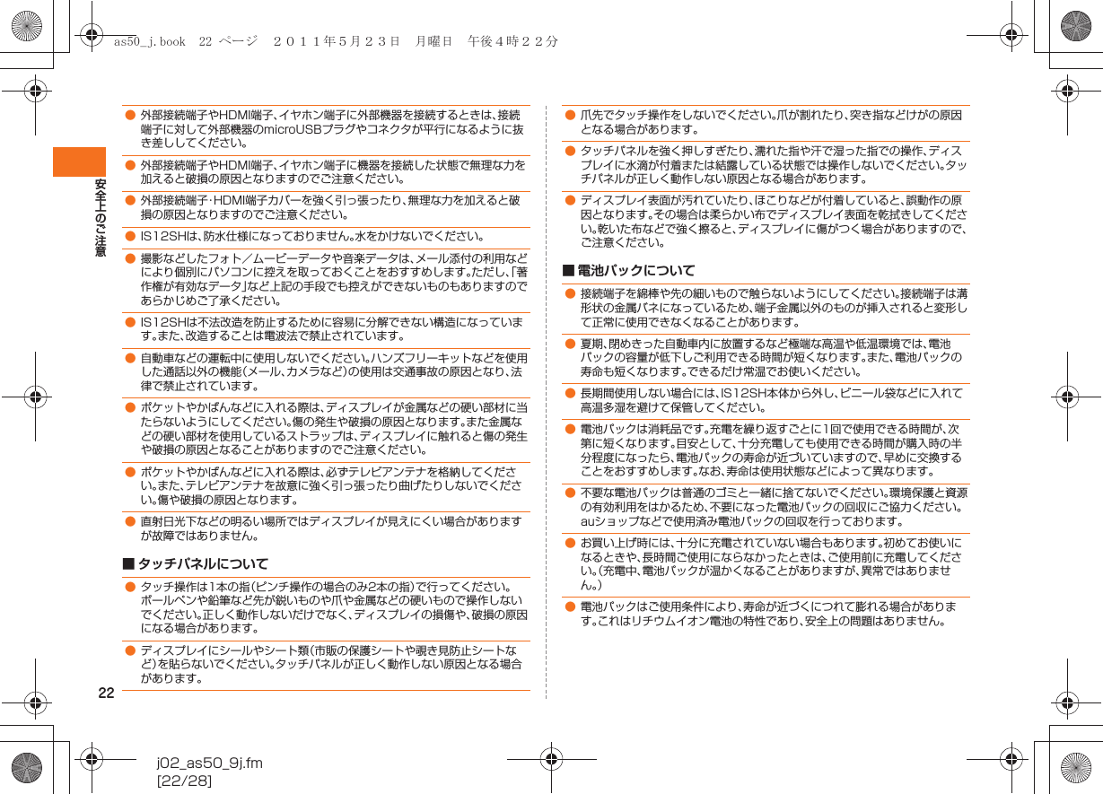 22安全上のご注意j02_as50_9j.fm[22/28]■ タッチパネルについて■ 電池パックについて●外部接続端子やHDMI端子、イヤホン端子に外部機器を接続するときは、接続端子に対して外部機器のmicroUSBプラグやコネクタが平行になるように抜き差ししてください。●外部接続端子やHDMI端子、イヤホン端子に機器を接続した状態で無理な力を加えると破損の原因となりますのでご注意ください。●外部接続端子・HDMI端子カバーを強く引っ張ったり、無理な力を加えると破損の原因となりますのでご注意ください。●IS12SHは、防水仕様になっておりません。水をかけないでください。●撮影などしたフォト／ムービーデータや音楽データは、メール添付の利用などにより個別にパソコンに控えを取っておくことをおすすめします。ただし、「著作権が有効なデータ」など上記の手段でも控えができないものもありますのであらかじめご了承ください。●IS12SHは不法改造を防止するために容易に分解できない構造になっています。また、改造することは電波法で禁止されています。●自動車などの運転中に使用しないでください。ハンズフリーキットなどを使用した通話以外の機能（メール、カメラなど）の使用は交通事故の原因となり、法律で禁止されています。●ポケットやかばんなどに入れる際は、ディスプレイが金属などの硬い部材に当たらないようにしてください。傷の発生や破損の原因となります。また金属などの硬い部材を使用しているストラップは、ディスプレイに触れると傷の発生や破損の原因となることがありますのでご注意ください。●ポケットやかばんなどに入れる際は、必ずテレビアンテナを格納してください。また、テレビアンテナを故意に強く引っ張ったり曲げたりしないでください。傷や破損の原因となります。●直射日光下などの明るい場所ではディスプレイが見えにくい場合がありますが故障ではありません。●タッチ操作は1本の指（ピンチ操作の場合のみ2本の指）で行ってください。ボールペンや鉛筆など先が鋭いものや爪や金属などの硬いもので操作しないでください。正しく動作しないだけでなく、ディスプレイの損傷や、破損の原因になる場合があります。●ディスプレイにシールやシート類（市販の保護シートや覗き見防止シートなど）を貼らないでください。タッチパネルが正しく動作しない原因となる場合があります。●爪先でタッチ操作をしないでください。爪が割れたり、突き指などけがの原因となる場合があります。●タッチパネルを強く押しすぎたり、濡れた指や汗で湿った指での操作、ディスプレイに水滴が付着または結露している状態では操作しないでください。タッチパネルが正しく動作しない原因となる場合があります。●ディスプレイ表面が汚れていたり、ほこりなどが付着していると、誤動作の原因となります。その場合は柔らかい布でディスプレイ表面を乾拭きしてください。乾いた布などで強く擦ると、ディスプレイに傷がつく場合がありますので、ご注意ください。●接続端子を綿棒や先の細いもので触らないようにしてください。接続端子は溝形状の金属バネになっているため、端子金属以外のものが挿入されると変形して正常に使用できなくなることがあります。●夏期、閉めきった自動車内に放置するなど極端な高温や低温環境では、電池パックの容量が低下しご利用できる時間が短くなります。また、電池パックの寿命も短くなります。できるだけ常温でお使いください。●長期間使用しない場合には、IS12SH本体から外し、ビニール袋などに入れて高温多湿を避けて保管してください。●電池パックは消耗品です。充電を繰り返すごとに1回で使用できる時間が、次第に短くなります。目安として、十分充電しても使用できる時間が購入時の半分程度になったら、電池パックの寿命が近づいていますので、早めに交換することをおすすめします。なお、寿命は使用状態などによって異なります。●不要な電池パックは普通のゴミと一緒に捨てないでください。環境保護と資源の有効利用をはかるため、不要になった電池パックの回収にご協力ください。auショップなどで使用済み電池パックの回収を行っております。●お買い上げ時には、十分に充電されていない場合もあります。初めてお使いになるときや、長時間ご使用にならなかったときは、ご使用前に充電してください。（充電中、電池パックが温かくなることがありますが、異常ではありません。）●電池パックはご使用条件により、寿命が近づくにつれて膨れる場合があります。これはリチウムイオン電池の特性であり、安全上の問題はありません。as50_j.book  22 ページ  ２０１１年５月２３日　月曜日　午後４時２２分