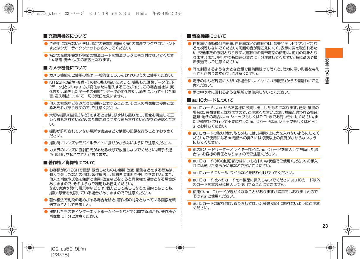 23安全上のご注意j02_as50_9j.fm[23/28]■ 充電用機器について■ カメラ機能について■ 著作権／肖像権について■ 音楽機能について■ au ICカードについて●ご使用にならないときは、指定の充電用機器（別売）の電源プラグをコンセントまたはシガーライタソケットから外してください。●指定の充電用機器（別売）の電源コードを電源プラグに巻き付けないでください。感電・発火・火災の原因となります。●カメラ機能をご使用の際は、一般的なモラルをお守りのうえご使用ください。●IS12SHの故障・修理・その他の取り扱いによって、撮影した画像データ（以下「データ」といいます。）が変化または消失することがあり、この場合当社は、変化または消失したデータの修復や、データの変化または消失によって生じた損害、逸失利益について一切の責任を負いません。●他人の容貌などをみだりに撮影・公表することは、その人の肖像権の侵害となるおそれがありますので、ご注意ください。●大切な撮影（結婚式など）をするときは、必ず試し撮りをし、画像を再生して正しく撮影されているか、また聞き取りやすく録音されているかをご確認ください。●撮影が許可されていない場所や書店などで情報の記録を行うことはおやめください。●撮影時にレンズやモバイルライトに指がかからないようにご注意ください。●カメラのレンズに直射日光があたる状態で放置しないでください。素子の退色・焼付けを起こすことがあります。●お客様がIS12SHで撮影・録音したものを複製・改変・編集などをする行為は、個人で楽しむなどの他は、著作権法上、権利者に無断で使用できません。また、他人の肖像や氏名を無断で使用・改変などをすると肖像権の侵害となる場合がありますので、そのようなご利用もお控えください。なお、実演や興行、展示物などでは、個人として楽しむなどの目的であっても、撮影・録音を制限している場合がありますのでご注意ください。●著作権法で別段の定めがある場合を除き、著作権の対象となっている画像を転送することはできません。●撮影したものをインターネットホームページなどで公開する場合も、著作権や肖像権に十分ご注意ください。●自動車や原動機付自転車、自転車などの運転中は、音楽やテレビ（ワンセグ）などを視聴しないでください。周囲の音が聞こえにくく、表示に気を取られるため、交通事故の原因となります。（運転中の携帯電話の使用は、罰則の対象となります。）また、歩行中でも周囲の交通に十分注意してください。特に踏切や横断歩道ではご注意ください。●耳を刺激するような大きな音量で長時間続けて聴くと、聴力に悪い影響を与えることがありますので、ご注意ください。●電車の中など周囲に人がいる場合には、イヤホン（市販品）からの音漏れにご注意ください。●雨の中や水に濡れるような場所では使用しないでください。●au ICカードは、auからお客様にお貸し出ししたものになります。紛失・破損の場合は、有償交換となりますので、ご注意ください。なお、故障と思われる場合、盗難・紛失の場合は、auショップもしくはPiPitまでお問い合わせください。また、解約などを行って不要になったau ICカードはauショップもしくはPiPitまでお持ちください。●au ICカードの取り付け、取り外しには、必要以上に力を入れないようにしてください。ご使用になるau電話への挿入には必要以上の負荷がかからないようにしてください。●他のICカードリーダー／ライターなどに、au ICカードを挿入して故障した場合は、お客様の責任となりますのでご注意ください。●au ICカードのIC（金属）部分はいつもきれいな状態でご使用ください。お手入れには乾いた柔らかい布などで拭いてください。●au ICカードにシール・ラベルなどを貼り付けないでください。●au ICカード以外のカードを本製品に挿入しないでください。au ICカード以外のカードを本製品に挿入して使用することはできません。●使用中、au ICカードが温かくなることがありますが異常ではありませんのでそのままご使用ください。●au ICカードの取り付け、取り外しでは、IC（金属）部分に触れないようにご注意ください。as50_j.book  23 ページ  ２０１１年５月２３日　月曜日　午後４時２２分