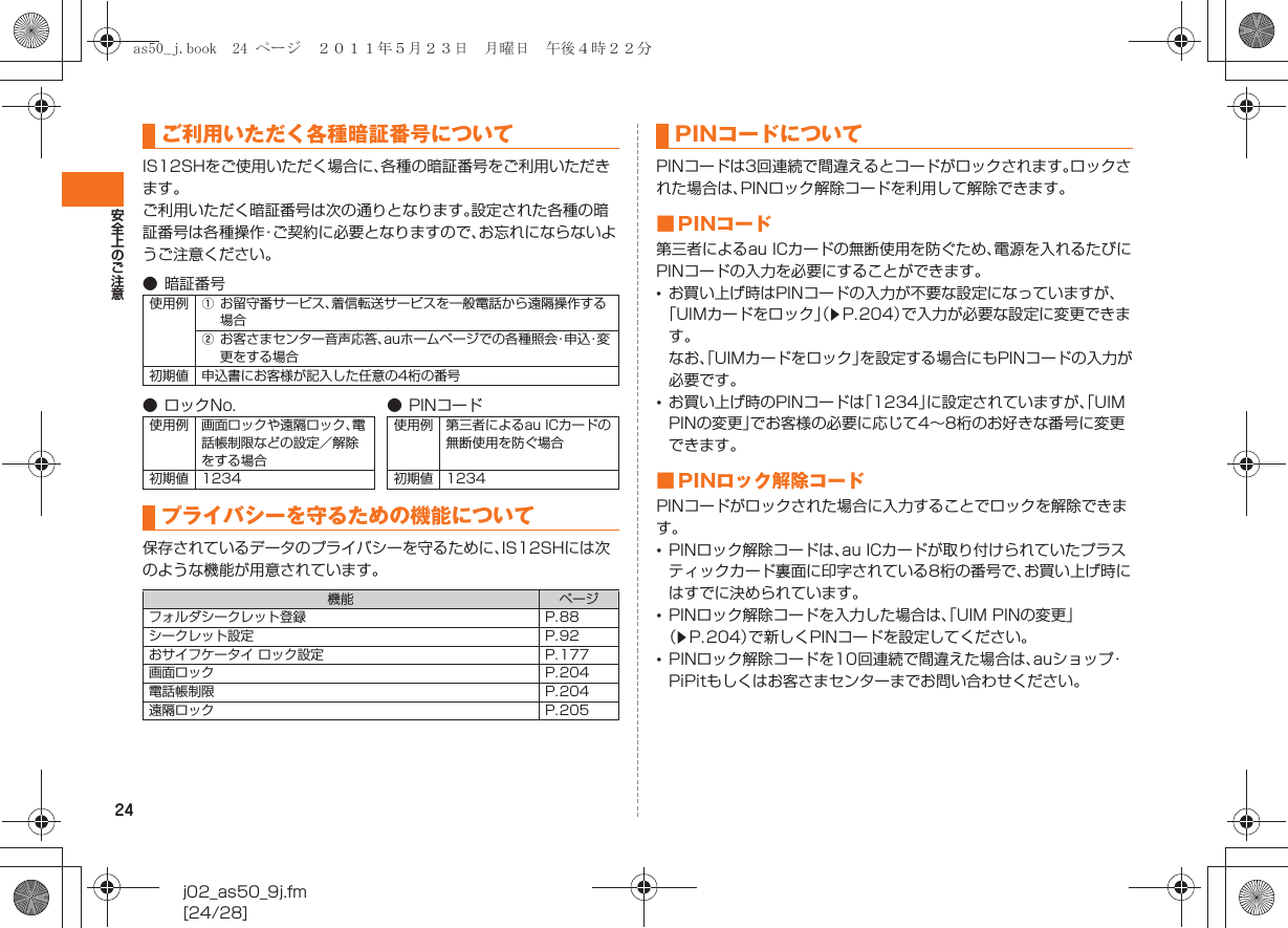 24安全上のご注意j02_as50_9j.fm[24/28]IS12SHをご使用いただく場合に、各種の暗証番号をご利用いただきます。ご利用いただく暗証番号は次の通りとなります。設定された各種の暗証番号は各種操作・ご契約に必要となりますので、お忘れにならないようご注意ください。保存されているデータのプライバシーを守るために、IS12SHには次のような機能が用意されています。PINコードは3回連続で間違えるとコードがロックされます。ロックされた場合は、PINロック解除コードを利用して解除できます。■PINコード第三者によるau ICカードの無断使用を防ぐため、電源を入れるたびにPINコードの入力を必要にすることができます。•お買い上げ時はPINコードの入力が不要な設定になっていますが、「UIMカードをロック」（zP.204）で入力が必要な設定に変更できます。なお、「UIMカードをロック」を設定する場合にもPINコードの入力が必要です。•お買い上げ時のPINコードは「1234」に設定されていますが、「UIM PINの変更」でお客様の必要に応じて4∼8桁のお好きな番号に変更できます。■ PINロック解除コードPINコードがロックされた場合に入力することでロックを解除できます。•PINロック解除コードは、au ICカードが取り付けられていたプラスティックカード裏面に印字されている8桁の番号で、お買い上げ時にはすでに決められています。•PINロック解除コードを入力した場合は、「UIM PINの変更」（zP.204）で新しくPINコードを設定してください。•PINロック解除コードを10回連続で間違えた場合は、auショップ・PiPitもしくはお客さまセンターまでお問い合わせください。ご利用いただく各種暗証番号について● 暗証番号使用例 Aお留守番サービス、着信転送サービスを一般電話から遠隔操作する場合Bお客さまセンター音声応答、auホームページでの各種照会・申込・変更をする場合初期値 申込書にお客様が記入した任意の4桁の番号● ロックNo. ● PINコード使用例 画面ロックや遠隔ロック、電話帳制限などの設定／解除をする場合使用例 第三者によるau ICカードの無断使用を防ぐ場合初期値 1234 初期値 1234プライバシーを守るための機能について機能 ページフォルダシークレット登録 P.88シークレット設定 P.92おサイフケータイ ロック設定 P.177画面ロック P.204電話帳制限 P.204遠隔ロック P.205PINコードについてas50_j.book  24 ページ  ２０１１年５月２３日　月曜日　午後４時２２分