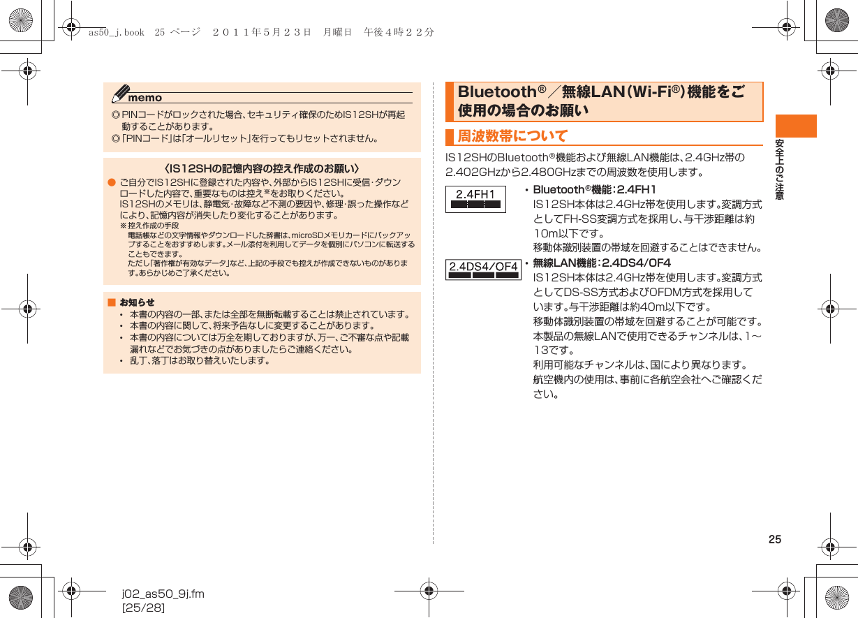 25安全上のご注意j02_as50_9j.fm[25/28]IS12SHのBluetooth®機能および無線LAN機能は、2.4GHz帯の2.402GHzから2.480GHzまでの周波数を使用します。◎ PINコードがロックされた場合、セキュリティ確保のためIS12SHが再起動することがあります。◎「PINコード」は「オールリセット」を行ってもリセットされません。〈IS12SHの記憶内容の控え作成のお願い〉●ご自分でIS12SHに登録された内容や、外部からIS12SHに受信・ダウンロードした内容で、重要なものは控え※をお取りください。IS12SHのメモリは、静電気・故障など不測の要因や、修理・誤った操作などにより、記憶内容が消失したり変化することがあります。※ 控え作成の手段電話帳などの文字情報やダウンロードした辞書は、microSDメモリカードにバックアップすることをおすすめします。メール添付を利用してデータを個別にパソコンに転送することもできます。ただし「著作権が有効なデータ」など、上記の手段でも控えが作成できないものがあります。あらかじめご了承ください。■お知らせ•本書の内容の一部、または全部を無断転載することは禁止されています。•本書の内容に関して、将来予告なしに変更することがあります。•本書の内容については万全を期しておりますが、万一、ご不審な点や記載漏れなどでお気づきの点がありましたらご連絡ください。•乱丁、落丁はお取り替えいたします。Bluetooth®／無線LAN（Wi-Fi®）機能をご使用の場合のお願い周波数帯について•Bluetooth®機能：2.4FH1IS12SH本体は2.4GHz帯を使用します。変調方式としてFH-SS変調方式を採用し、与干渉距離は約10m以下です。移動体識別装置の帯域を回避することはできません。•無線LAN機能：2.4DS4/OF4IS12SH本体は2.4GHz帯を使用します。変調方式としてDS-SS方式およびOFDM方式を採用しています。与干渉距離は約40m以下です。移動体識別装置の帯域を回避することが可能です。本製品の無線LANで使用できるチャンネルは、1∼13です｡利用可能なチャンネルは、国により異なります。航空機内の使用は、事前に各航空会社へご確認ください。as50_j.book  25 ページ  ２０１１年５月２３日　月曜日　午後４時２２分