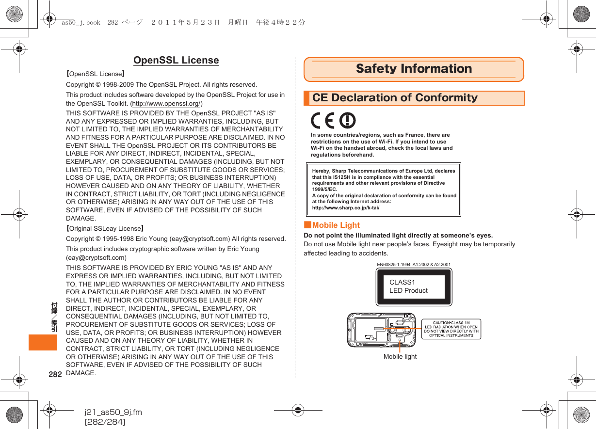 282付録／索引j21_as50_9j.fm[282/284]OpenSSL License【OpenSSL License】Copyright © 1998-2009 The OpenSSL Project. All rights reserved.This product includes software developed by the OpenSSL Project for use in the OpenSSL Toolkit. (http://www.openssl.org/)THIS SOFTWARE IS PROVIDED BY THE OpenSSL PROJECT &apos;&apos;AS IS&apos;&apos; AND ANY EXPRESSED OR IMPLIED WARRANTIES, INCLUDING, BUT NOT LIMITED TO, THE IMPLIED WARRANTIES OF MERCHANTABILITY AND FITNESS FOR A PARTICULAR PURPOSE ARE DISCLAIMED. IN NO EVENT SHALL THE OpenSSL PROJECT OR ITS CONTRIBUTORS BE LIABLE FOR ANY DIRECT, INDIRECT, INCIDENTAL, SPECIAL, EXEMPLARY, OR CONSEQUENTIAL DAMAGES (INCLUDING, BUT NOT LIMITED TO, PROCUREMENT OF SUBSTITUTE GOODS OR SERVICES; LOSS OF USE, DATA, OR PROFITS; OR BUSINESS INTERRUPTION) HOWEVER CAUSED AND ON ANY THEORY OF LIABILITY, WHETHER IN CONTRACT, STRICT LIABILITY, OR TORT (INCLUDING NEGLIGENCE OR OTHERWISE) ARISING IN ANY WAY OUT OF THE USE OF THIS SOFTWARE, EVEN IF ADVISED OF THE POSSIBILITY OF SUCH DAMAGE.【Original SSLeay License】Copyright © 1995-1998 Eric Young (eay@cryptsoft.com) All rights reserved.This product includes cryptographic software written by Eric Young (eay@cryptsoft.com)THIS SOFTWARE IS PROVIDED BY ERIC YOUNG &apos;&apos;AS IS&apos;&apos; AND ANY EXPRESS OR IMPLIED WARRANTIES, INCLUDING, BUT NOT LIMITED TO, THE IMPLIED WARRANTIES OF MERCHANTABILITY AND FITNESS FOR A PARTICULAR PURPOSE ARE DISCLAIMED. IN NO EVENT SHALL THE AUTHOR OR CONTRIBUTORS BE LIABLE FOR ANY DIRECT, INDIRECT, INCIDENTAL, SPECIAL, EXEMPLARY, OR CONSEQUENTIAL DAMAGES (INCLUDING, BUT NOT LIMITED TO, PROCUREMENT OF SUBSTITUTE GOODS OR SERVICES; LOSS OF USE, DATA, OR PROFITS; OR BUSINESS INTERRUPTION) HOWEVER CAUSED AND ON ANY THEORY OF LIABILITY, WHETHER IN CONTRACT, STRICT LIABILITY, OR TORT (INCLUDING NEGLIGENCE OR OTHERWISE) ARISING IN ANY WAY OUT OF THE USE OF THIS SOFTWARE, EVEN IF ADVISED OF THE POSSIBILITY OF SUCH DAMAGE.■Mobile LightDo not point the illuminated light directly at someone’s eyes.Do not use Mobile light near people’s faces. Eyesight may be temporarily affected leading to accidents.Safety InformationCE Declaration of ConformityHereby, Sharp Telecommunications of Europe Ltd, declares that this IS12SH is in compliance with the essential requirements and other relevant provisions of Directive 1999/5/EC.A copy of the original declaration of conformity can be found at the following Internet address:http://www.sharp.co.jp/k-tai/In some countries/regions, such as France, there are restrictions on the use of Wi-Fi. If you intend to use Wi-Fi on the handset abroad, check the local laws and regulations beforehand.EN60825-1:1994  A1:2002 &amp; A2:2001CLASS1 LED ProductMobile lightas50_j.book  282 ページ  ２０１１年５月２３日　月曜日　午後４時２２分