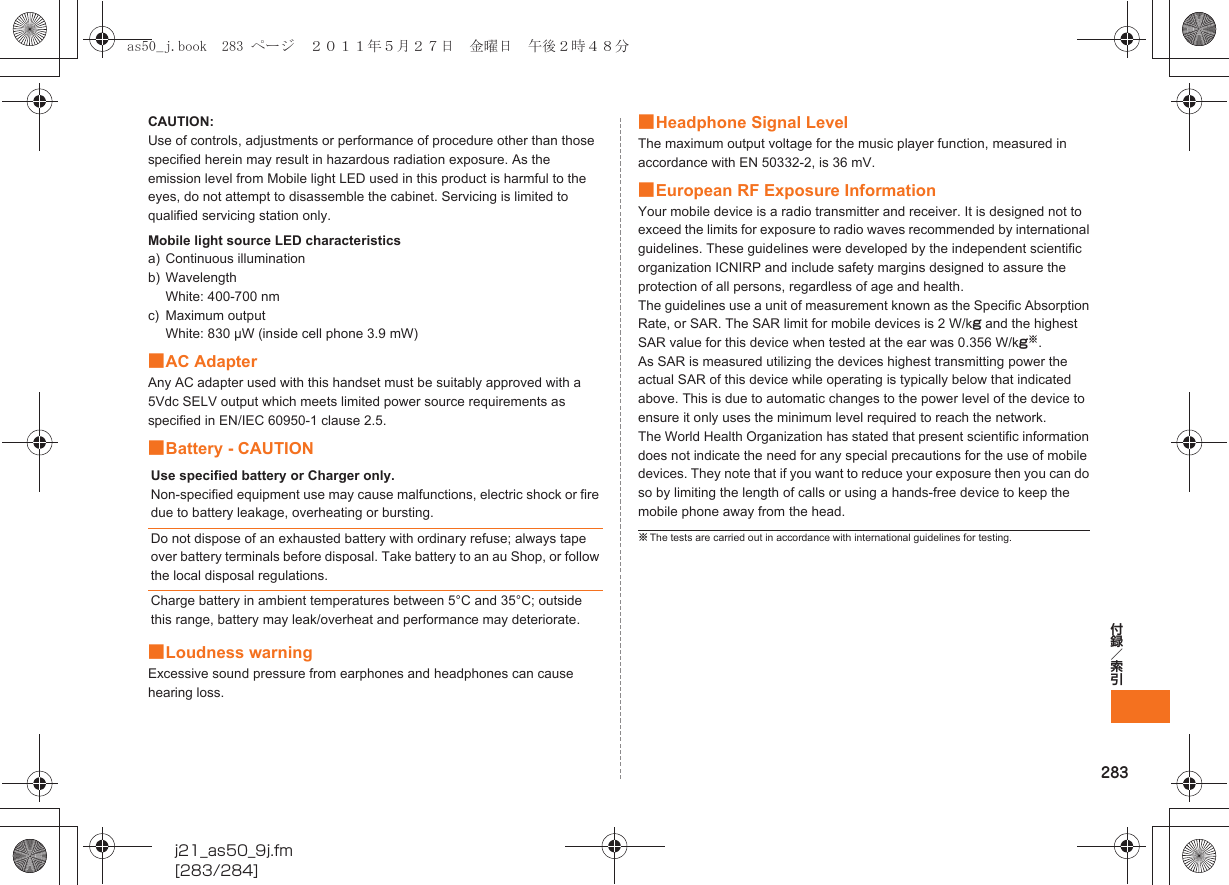 283付録／索引j21_as50_9j.fm[283/284]CAUTION:Use of controls, adjustments or performance of procedure other than those specified herein may result in hazardous radiation exposure. As the emission level from Mobile light LED used in this product is harmful to the eyes, do not attempt to disassemble the cabinet. Servicing is limited to qualified servicing station only.Mobile light source LED characteristicsa) Continuous illuminationb) WavelengthWhite: 400-700 nmc) Maximum outputWhite: 830 μW (inside cell phone 3.9 mW)■AC AdapterAny AC adapter used with this handset must be suitably approved with a 5Vdc SELV output which meets limited power source requirements as specified in EN/IEC 60950-1 clause 2.5.■Battery - CAUTION■Loudness warningExcessive sound pressure from earphones and headphones can cause hearing loss.■Headphone Signal LevelThe maximum output voltage for the music player function, measured in accordance with EN 50332-2, is 36 mV.■European RF Exposure InformationYour mobile device is a radio transmitter and receiver. It is designed not to exceed the limits for exposure to radio waves recommended by international guidelines. These guidelines were developed by the independent scientific organization ICNIRP and include safety margins designed to assure the protection of all persons, regardless of age and health.The guidelines use a unit of measurement known as the Specific Absorption Rate, or SAR. The SAR limit for mobile devices is 2 W/kg and the highest SAR value for this device when tested at the ear was 0.356 W/kg※.As SAR is measured utilizing the devices highest transmitting power the actual SAR of this device while operating is typically below that indicated above. This is due to automatic changes to the power level of the device to ensure it only uses the minimum level required to reach the network.The World Health Organization has stated that present scientific information does not indicate the need for any special precautions for the use of mobile devices. They note that if you want to reduce your exposure then you can do so by limiting the length of calls or using a hands-free device to keep the mobile phone away from the head.Use specified battery or Charger only.Non-specified equipment use may cause malfunctions, electric shock or fire due to battery leakage, overheating or bursting.Do not dispose of an exhausted battery with ordinary refuse; always tape over battery terminals before disposal. Take battery to an au Shop, or follow the local disposal regulations.Charge battery in ambient temperatures between 5°C and 35°C; outside this range, battery may leak/overheat and performance may deteriorate.※The tests are carried out in accordance with international guidelines for testing.as50_j.book  283 ページ  ２０１１年５月２７日　金曜日　午後２時４８分