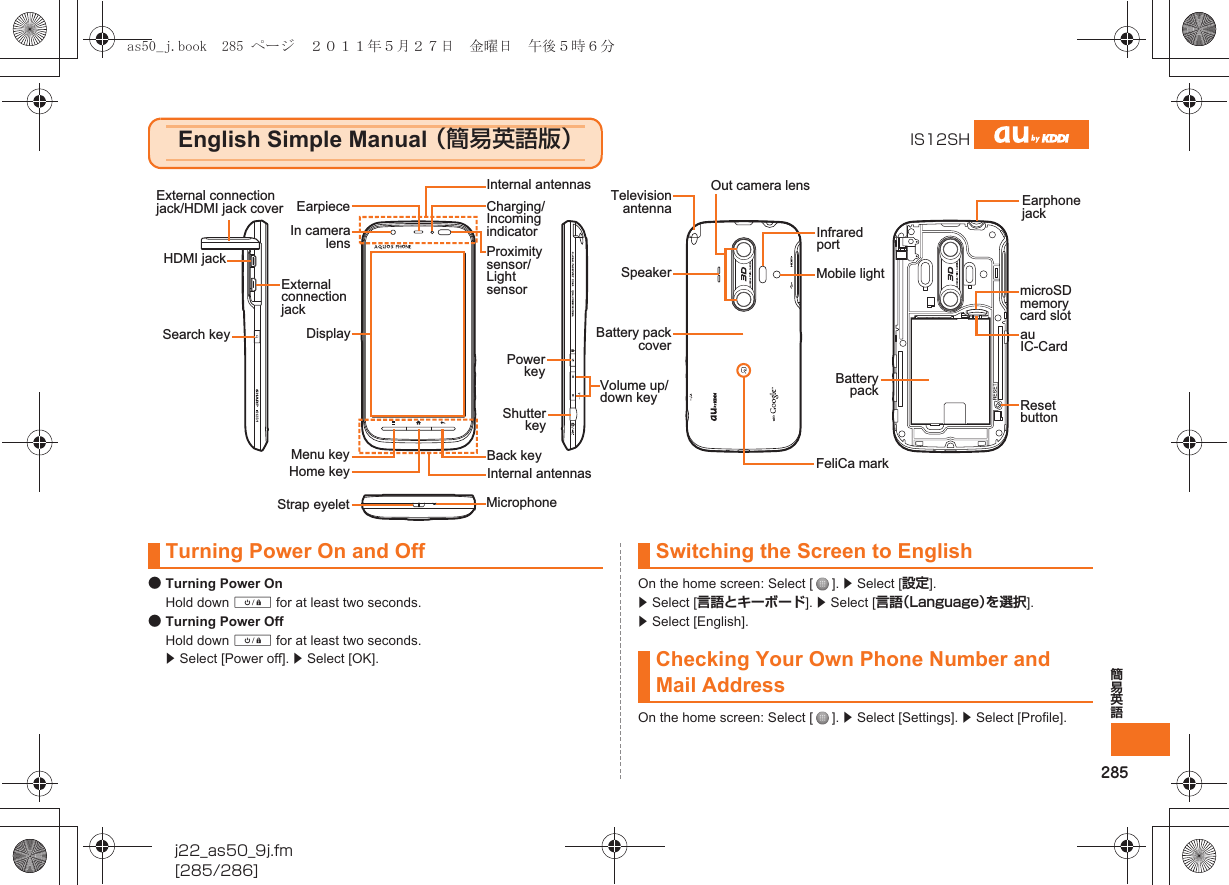 285簡易英語j22_as50_9j.fm[285/286]●Turning Power OnHold down f for at least two seconds.●Turning Power OffHold down f for at least two seconds. z Select [Power off]. z Select [OK].On the home screen: Select [ ]. z Select [設定]. z Select [言語とキーボード]. z Select [言語（Language）を選択]. z Select [English].On the home screen: Select [ ]. z Select [Settings]. z Select [Profile].English Simple Manual （簡易英語版）IS12SHExternal connection jack/HDMI jack coverExternal connection jackStrap eyeletCharging/Incoming indicatorProximity sensor/Light sensorMenu keyPower keyInfrared portOut camera lensReset buttonau IC-CardMobile lightSpeakerFeliCa markmicroSD memory card slotBattery packInternal antennasTelevision antennaBattery pack coverVolume up/down keyShutter keyHome keySearch keyBack keyMicrophoneDisplayEarpieceHDMI jackIn camera lensInternal antennasEarphone jackTurning Power On and Off Switching the Screen to EnglishChecking Your Own Phone Number and Mail Addressas50_j.book  285 ページ  ２０１１年５月２７日　金曜日　午後５時６分