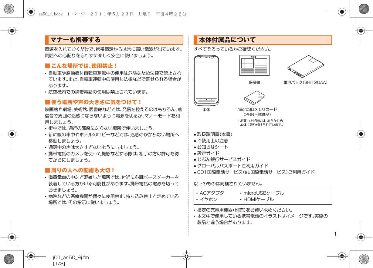 1j01_as50_9j.fm[1/8]電源を入れておくだけで、携帯電話からは常に弱い電波が出ています。周囲への心配りを忘れずに楽しく安全に使いましょう。■ こんな場所では、使用禁止！•自動車や原動機付自転車運転中の使用は危険なため法律で禁止されています。また、自転車運転中の使用も法律などで罰せられる場合があります。•航空機内での携帯電話の使用は禁止されています。■ 使う場所や声の大きさに気をつけて！映画館や劇場、美術館、図書館などでは、発信を控えるのはもちろん、着信音で周囲の迷惑にならないように電源を切るか、マナーモードを利用しましょう。•街中では、通行の邪魔にならない場所で使いましょう。•新幹線の車中やホテルのロビーなどでは、迷惑のかからない場所へ移動しましょう。•通話中の声は大きすぎないようにしましょう。•携帯電話のカメラを使って撮影などする際は、相手の方の許可を得てからにしましょう。■ 周りの人への配慮も大切！•満員電車の中など混雑した場所では、付近に心臓ペースメーカーを装着している方がいる可能性があります。携帯電話の電源を切っておきましょう。•病院などの医療機関が個々に使用禁止、持ち込み禁止と定めている場所では、その指示に従いましょう。すべてそろっているかご確認ください。●取扱説明書（本書）●ご使用上の注意●お知らせシート●設定ガイド●じぶん銀行サービスガイド●グローバルパスポートご利用ガイド●001国際電話サービス（au国際電話サービス）ご利用ガイド以下のものは同梱されていません。•指定の充電用機器（別売）をお買い求めください。•本文中で使用している携帯電話のイラストはイメージです。実際の製品と違う場合があります。マナーも携帯する 本体付属品について•ACアダプタ •microUSBケーブル•イヤホン •HDMIケーブル本体保証書 電池パック（SHI12UAA）microSDメモリカード（2GB）（試供品）•お買い上げ時には、あらかじめ本体に取り付けられています。as50_j.book  1 ページ  ２０１１年５月２３日　月曜日　午後４時２２分