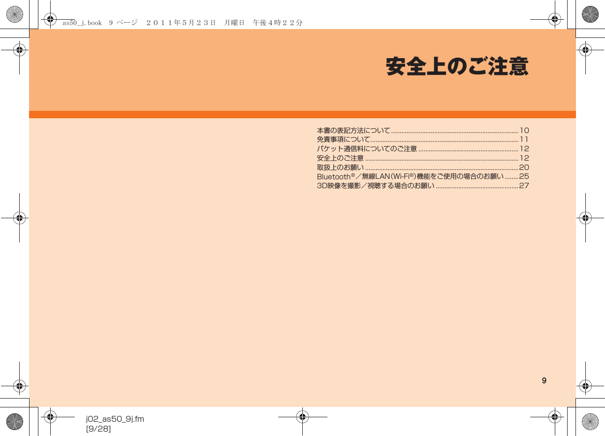 9j02_as50_9j.fm[9/28]安全上のご注意本書の表記方法について ..........................................................................10免責事項について......................................................................................11パケット通信料についてのご注意 ..........................................................12安全上のご注意 .........................................................................................12取扱上のお願い .........................................................................................20Bluetooth®／無線LAN（Wi-Fi®）機能をご使用の場合のお願い ........253D映像を撮影／視聴する場合のお願い ................................................27as50_j.book  9 ページ  ２０１１年５月２３日　月曜日　午後４時２２分