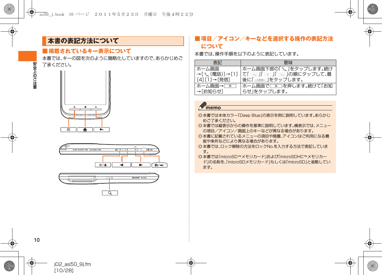 10安全上のご注意j02_as50_9j.fm[10/28]■ 掲載されているキー表示について本書では、キーの図を次のように簡略化していますので、あらかじめご了承ください。■ 項目／アイコン／キーなどを選択する操作の表記方法について本書では、操作手順を以下のように表記しています。本書の表記方法について表記 意味ホーム画面→［ （電話）］→［1］［4］［1］→［発信］ホーム画面下部の「」をタップします。続けて「」「」「」の順にタップして、最後に「」をタップします。ホーム画面→e→［お知らせ］ホーム画面でeを押します。続けて「お知らせ」をタップします。◎ 本書では本体カラー「Deep Blue」の表示を例に説明しています。あらかじめご了承ください。 ◎ 本書では縦表示からの操作を基準に説明しています。横表示では、メニューの項目／アイコン／画面上のキーなどが異なる場合があります。◎ 本書に記載されているメニューの項目や階層、アイコンはご利用になる機能や条件などにより異なる場合があります。◎ 本書では、ロック解除の方法をロックNo.を入力する方法で表記しています。◎ 本書では「microSD™メモリカード」および「microSDHC™メモリカード」の名称を、「microSDメモリカード」もしくは「microSD」と省略しています。as50_j.book  10 ページ  ２０１１年５月２３日　月曜日　午後４時２２分