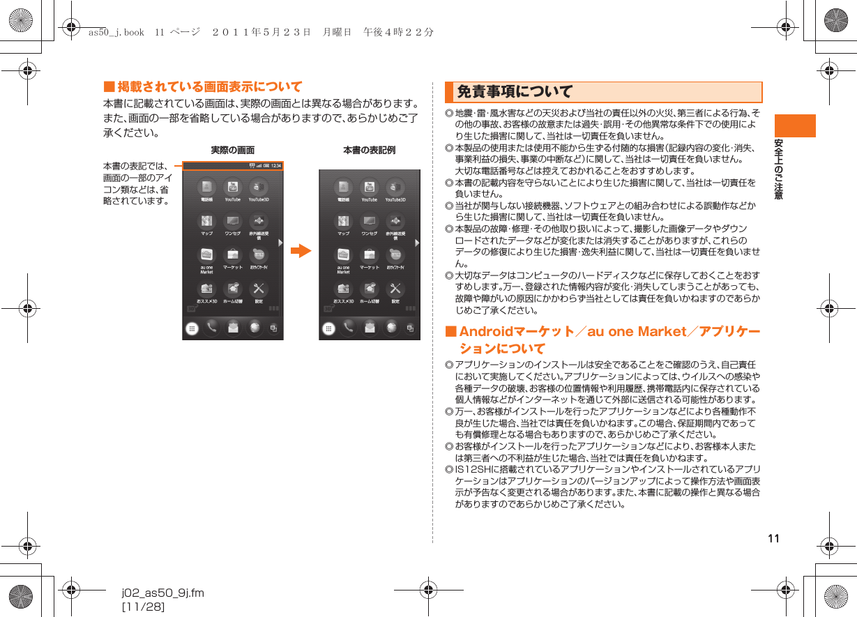 11安全上のご注意j02_as50_9j.fm[11/28]■ 掲載されている画面表示について本書に記載されている画面は、実際の画面とは異なる場合があります。また、画面の一部を省略している場合がありますので、あらかじめご了承ください。◎ 地 震・雷・風水害などの天災および当社の責任以外の火災、第三者による行為、その他の事故、お客様の故意または過失・誤用・その他異常な条件下での使用により生じた損害に関して、当社は一切責任を負いません。◎ 本製品の使用または使用不能から生ずる付随的な損害（記録内容の変化・消失、事業利益の損失、事業の中断など）に関して、当社は一切責任を負いません。大切な電話番号などは控えておかれることをおすすめします。◎ 本書の記載内容を守らないことにより生じた損害に関して、当社は一切責任を負いません。◎ 当社が関与しない接続機器、ソフトウェアとの組み合わせによる誤動作などから生じた損害に関して、当社は一切責任を負いません。◎ 本製品の故障・修理・その他取り扱いによって、撮影した画像データやダウンロードされたデータなどが変化または消失することがありますが、これらのデータの修復により生じた損害・逸失利益に関して、当社は一切責任を負いません。◎ 大切なデータはコンピュータのハードディスクなどに保存しておくことをおすすめします。万一、登録された情報内容が変化・消失してしまうことがあっても、故障や障がいの原因にかかわらず当社としては責任を負いかねますのであらかじめご了承ください。■ Androidマーケット／au one Market／アプリケーションについて◎ アプリケーションのインストールは安全であることをご確認のうえ、自己責任において実施してください。アプリケーションによっては、ウイルスへの感染や各種データの破壊、お客様の位置情報や利用履歴、携帯電話内に保存されている個人情報などがインターネットを通じて外部に送信される可能性があります。◎ 万一、お客様がインストールを行ったアプリケーションなどにより各種動作不良が生じた場合、当社では責任を負いかねます。この場合、保証期間内であっても有償修理となる場合もありますので、あらかじめご了承ください。◎ お客様がインストールを行ったアプリケーションなどにより、お客様本人または第三者への不利益が生じた場合、当社では責任を負いかねます。◎ IS12SHに搭載されているアプリケーションやインストールされているアプリケーションはアプリケーションのバージョンアップによって操作方法や画面表示が予告なく変更される場合があります。また、本書に記載の操作と異なる場合がありますのであらかじめご了承ください。実際の画面 本書の表記例本書の表記では、画面の一部のアイコン類などは、省略されています。免責事項についてas50_j.book  11 ページ  ２０１１年５月２３日　月曜日　午後４時２２分