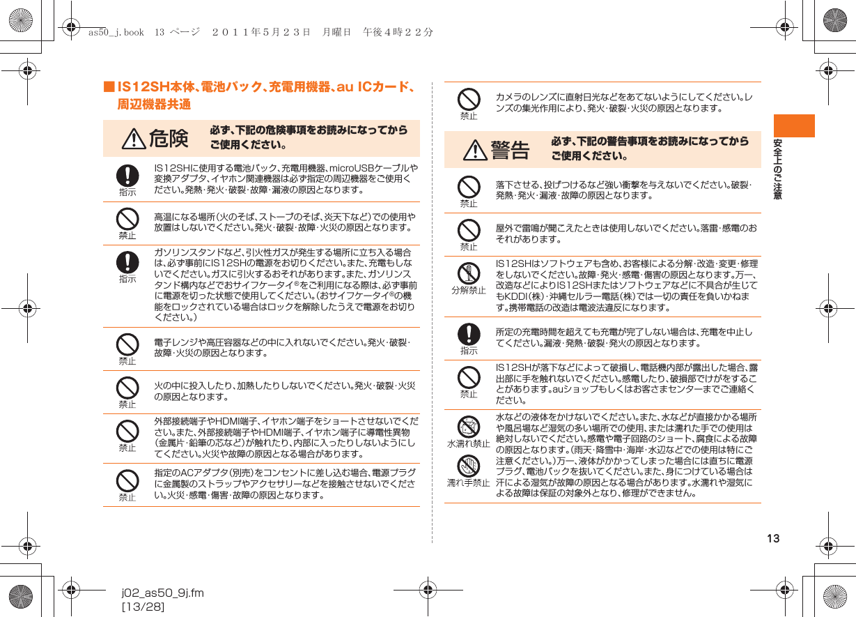 13安全上のご注意j02_as50_9j.fm[13/28]■ IS12SH本体、電池パック、充電用機器、au ICカード、周辺機器共通危険 必ず、下記の危険事項をお読みになってからご使用ください。IS12SHに使用する電池パック、充電用機器、microUSBケーブルや変換アダプタ、イヤホン関連機器は必ず指定の周辺機器をご使用ください。発熱・発火・破裂・故障・漏液の原因となります。高温になる場所（火のそば、ストーブのそば、炎天下など）での使用や放置はしないでください。発火・破裂・故障・火災の原因となります。ガソリンスタンドなど、引火性ガスが発生する場所に立ち入る場合は、必ず事前にIS12SHの電源をお切りください。また、充電もしないでください。ガスに引火するおそれがあります。また、ガソリンスタンド構内などでおサイフケータイ®をご利用になる際は、必ず事前に電源を切った状態で使用してください。（おサイフケータイ®の機能をロックされている場合はロックを解除したうえで電源をお切りください。）電子レンジや高圧容器などの中に入れないでください。発 火・破 裂・故障・火災の原因となります。火の中に投入したり、加熱したりしないでください。発 火・破 裂・火 災の原因となります。外部接続端子やHDMI端子、イヤホン端子をショートさせないでください。また、外部接続端子やHDMI端子、イヤホン端子に導電性異物（金属片・鉛筆の芯など）が触れたり、内部に入ったりしないようにしてください。火災や故障の原因となる場合があります。指定のACアダプタ（別売）をコンセントに差し込む場合、電源プラグに金属製のストラップやアクセサリーなどを接触させないでください。火災・感電・傷害・故障の原因となります。カメラのレンズに直射日光などをあてないようにしてください。レンズの集光作用により、発火・破裂・火災の原因となります。警告 必ず、下記の警告事項をお読みになってからご使用ください。落下させる、投げつけるなど強い衝撃を与えないでください。破裂・発熱・発火・漏液・故障の原因となります。屋外で雷鳴が聞こえたときは使用しないでください。落雷・感電のおそれがあります。IS12SHはソフトウェアも含め、お客様による分解・改造・変更・修理をしないでください。故障・発火・感電・傷害の原因となります。万一、改造などによりIS12SHまたはソフトウェアなどに不具合が生じてもKDDI（株）・沖縄セルラー電話（株）では一切の責任を負いかねます。携帯電話の改造は電波法違反になります。所定の充電時間を超えても充電が完了しない場合は、充電を中止してください。漏液・発熱・破裂・発火の原因となります。IS12SHが落下などによって破損し、電話機内部が露出した場合、露出部に手を触れないでください。感電したり、破損部でけがをすることがあります。auショップもしくはお客さまセンターまでご連絡ください。水などの液体をかけないでください。また、水などが直接かかる場所や風呂場など湿気の多い場所での使用、または濡れた手での使用は絶対しないでください。感電や電子回路のショート、腐食による故障の原因となります。（雨天・降雪中・海岸・水辺などでの使用は特にご注意ください。）万一、液体がかかってしまった場合には直ちに電源プラグ、電池パックを抜いてください。また、身につけている場合は汗による湿気が故障の原因となる場合があります。水濡れや湿気による故障は保証の対象外となり、修理ができません。as50_j.book  13 ページ  ２０１１年５月２３日　月曜日　午後４時２２分