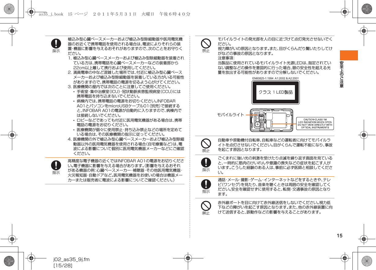 15安全上のご注意j02_as35_9j.fm[15/28]植込み型心臓ペースメーカーおよび植込み型除細動器や医用電気機器のお近くで携帯電話を使用される場合は、電波によりそれらの装置・機器に影響を与えるおそれがありますので、次のことをお守りください。1. 植込み型心臓ペースメーカーおよび植込み型除細動器を装着されている方は、携帯電話を心臓ペースメーカーなどの装着部から22cm以上離して携行および使用してください。2. 満員電車の中など混雑した場所では、付近に植込み型心臓ペースメーカーおよび植込み型除細動器を装着している方がいる可能性がありますので、携帯電話の電源を切るよう心がけてください。3. 医療機関の屋内では次のことに注意してご使用ください。•手術室・集中治療室（ICU）・冠状動脈疾患監視病室（CCU）には携帯電話を持ち込まないでください。•病棟内では、携帯電話の電源をお切りください。INFOBAR A01とパソコンをmicroUSBケーブル01（別売）で接続すると、INFOBAR A01の電源が自動的に入りますので、病棟内では接続しないでください。•ロビーなどであっても付近に医用電気機器がある場合は、携帯電話の電源をお切りください。•医療機関が個々に使用禁止・持ち込み禁止などの場所を定めている場合は、その医療機関の指示に従ってください。4. 医療機関の外で植込み型心臓ペースメーカーおよび植込み型除細動器以外の医用電気機器を使用される場合（自宅療養など）は、電波による影響について個別に医用電気機器メーカーなどにご確認ください。高精度な電子機器の近くではINFOBAR A01の電源をお切りください。電子機器に影響を与える場合があります。（影響を与えるおそれがある機器の例：心臓ペースメーカー・補聴器・その他医用電気機器・火災報知器・自動ドアなど。医用電気機器をお使いの場合は機器メーカーまたは販売者に電波による影響についてご確認ください。）モバイルライトの発光部を人の目に近づけて点灯発光させないでください。視力障がいの原因となります。また、目がくらんだり驚いたりしてけがなどの事故の原因となります。注意事項：当製品に使用されているモバイルライト光源LEDは、指定されていない調整などの操作を意図的に行った場合、眼の安全性を超える光量を放出する可能性がありますので分解しないでください。自動車や原動機付自転車、自転車などの運転者に向けてモバイルライトを点灯させないでください。目がくらんで運転不能になり、事故を起こす原因となります。ごくまれに強い光の刺激を受けたり点滅を繰り返す画面を見ていると、一時的に筋肉のけいれんや意識の喪失などの症状を起こす人がいます。こうした経験のある人は、事前に必ず医師と相談してください。通話・メール・撮影・ゲーム・インターネットなどをするときや、テレビ（ワンセグ）を見たり、音楽を聴くときは周囲の安全を確認してください。安全を確認せずに使用すると、転倒・交通事故の原因となります。赤外線ポートを目に向けて赤外線送信をしないでください。視力低下などの障がいを起こす原因となります。また、他の赤外線装置に向けて送信すると、誤動作などの影響を与えることがあります。クラス 1 LED製品EN60825-1:1994  A1:2002 &amp; A2:2001モバイルライトas35_j.book  15 ページ  ２０１１年５月３１日　火曜日　午後６時４０分