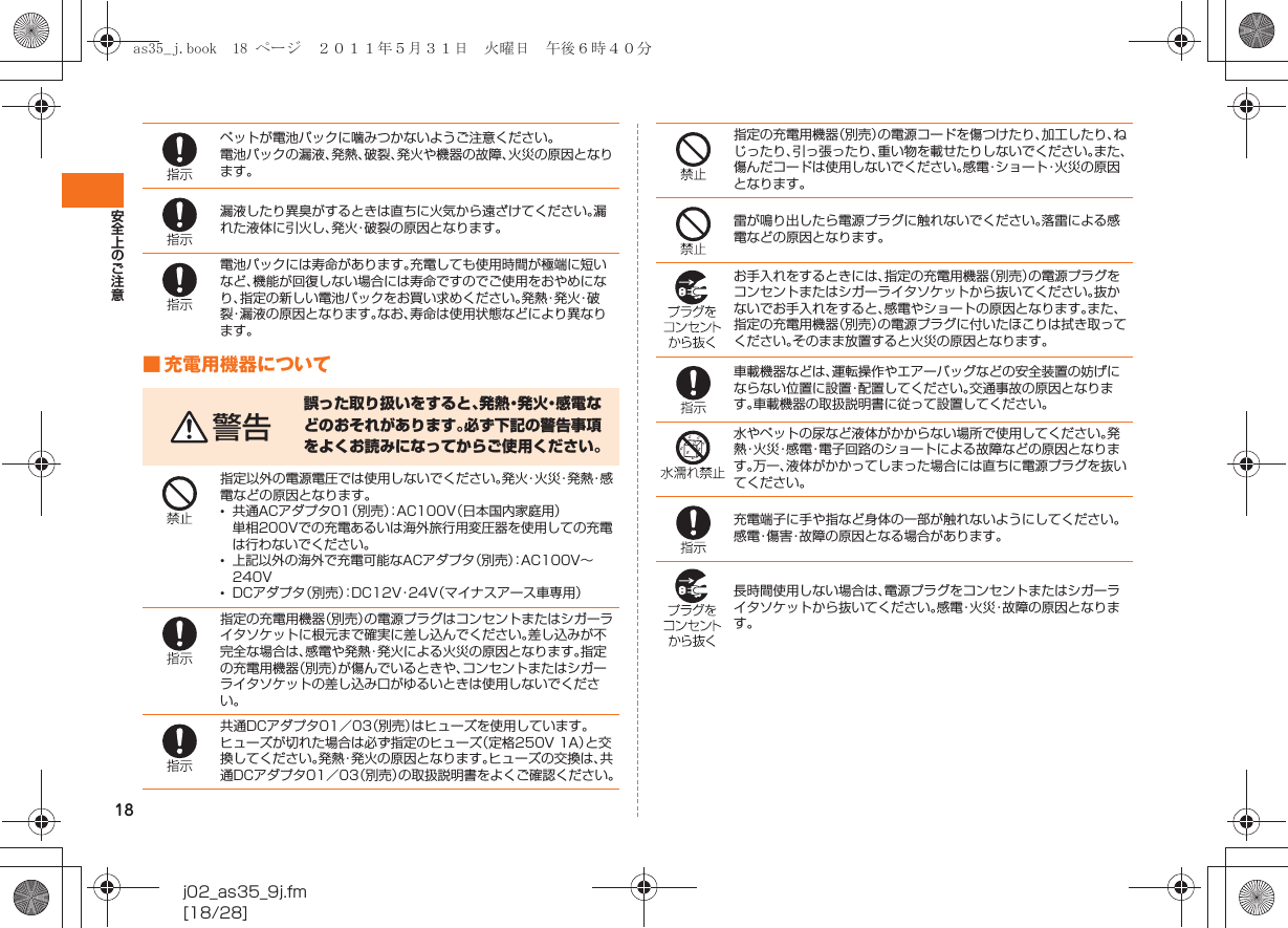 18安全上のご注意j02_as35_9j.fm[18/28]■ 充電用機器についてペットが電池パックに噛みつかないようご注意ください。電池パックの漏液、発熱、破裂、発火や機器の故障、火災の原因となります。漏液したり異臭がするときは直ちに火気から遠ざけてください。漏れた液体に引火し、発火・破裂の原因となります。電池パックには寿命があります。充電しても使用時間が極端に短いなど、機能が回復しない場合には寿命ですのでご使用をおやめになり、指定の新しい電池パックをお買い求めください。発 熱・発 火・破裂・漏液の原因となります。なお、寿命は使用状態などにより異なります。警告誤った取り扱いをすると、発 熱・発 火・感 電 などのおそれがあります。必ず下記の警告事項をよくお読みになってからご使用ください。指定以外の電源電圧では使用しないでください。発 火・火 災・発 熱・感電などの原因となります。•共通ACアダプタ01（別売）：AC100V（日本国内家庭用）単相200Vでの充電あるいは海外旅行用変圧器を使用しての充電は行わないでください。•上記以外の海外で充電可能なACアダプタ（別売）：AC100V∼240V•DCアダプタ（別売）：DC12V・24V（マイナスアース車専用）指定の充電用機器（別売）の電源プラグはコンセントまたはシガーライタソケットに根元まで確実に差し込んでください。差し込みが不完全な場合は、感電や発熱・発火による火災の原因となります。指定の充電用機器（別売）が傷んでいるときや、コンセントまたはシガーライタソケットの差し込み口がゆるいときは使用しないでください。共通DCアダプタ01／03（別売）はヒューズを使用しています。ヒューズが切れた場合は必ず指定のヒューズ（定格250V 1A）と交換してください。発熱・発火の原因となります。ヒューズの交換は、共通DCアダプタ01／03（別売）の取扱説明書をよくご確認ください。指定の充電用機器（別売）の電源コードを傷つけたり、加工したり、ねじったり、引っ張ったり、重い物を載せたりしないでください。また、傷んだコードは使用しないでください。感電・ショート・火災の原因となります。雷が鳴り出したら電源プラグに触れないでください。落雷による感電などの原因となります。お手入れをするときには、指定の充電用機器（別売）の電源プラグをコンセントまたはシガーライタソケットから抜いてください。抜かないでお手入れをすると、感電やショートの原因となります。また、指定の充電用機器（別売）の電源プラグに付いたほこりは拭き取ってください。そのまま放置すると火災の原因となります。車載機器などは、運転操作やエアーバッグなどの安全装置の妨げにならない位置に設置・配置してください。交通事故の原因となります。車載機器の取扱説明書に従って設置してください。水やペットの尿など液体がかからない場所で使用してください。発熱・火災・感電・電子回路のショートによる故障などの原因となります。万一、液体がかかってしまった場合には直ちに電源プラグを抜いてください。充電端子に手や指など身体の一部が触れないようにしてください。感電・傷害・故障の原因となる場合があります。長時間使用しない場合は、電源プラグをコンセントまたはシガーライタソケットから抜いてください。感電・火災・故障の原因となります。as35_j.book  18 ページ  ２０１１年５月３１日　火曜日　午後６時４０分