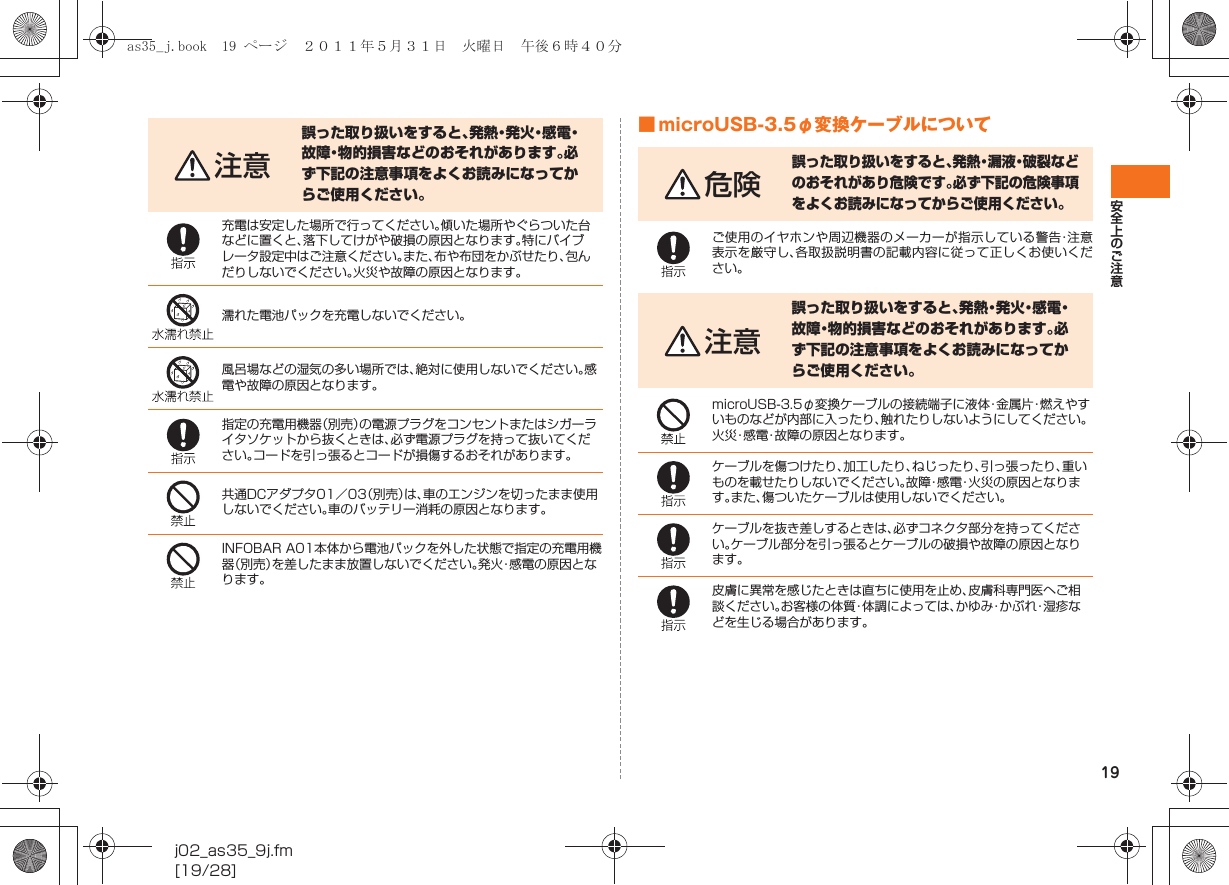 19安全上のご注意j02_as35_9j.fm[19/28]■ microUSB-3.5φ変換ケーブルについて注意誤った取り扱いをすると、発 熱・発 火・感 電・故障・物的損害などのおそれがあります。必ず下記の注意事項をよくお読みになってからご使用ください。充電は安定した場所で行ってください。傾いた場所やぐらついた台などに置くと、落下してけがや破損の原因となります。特にバイブレータ設定中はご注意ください。また、布や布団をかぶせたり、包んだりしないでください。火災や故障の原因となります。濡れた電池パックを充電しないでください。風呂場などの湿気の多い場所では、絶対に使用しないでください。感電や故障の原因となります。指定の充電用機器（別売）の電源プラグをコンセントまたはシガーライタソケットから抜くときは、必ず電源プラグを持って抜いてください。コードを引っ張るとコードが損傷するおそれがあります。共通DCアダプタ01／03（別売）は、車のエンジンを切ったまま使用しないでください。車のバッテリー消耗の原因となります。INFOBAR A01本体から電池パックを外した状態で指定の充電用機器（別売）を差したまま放置しないでください。発火・感電の原因となります。危険誤った取り扱いをすると、発熱・漏液・破裂などのおそれがあり危険です。必ず下記の危険事項をよくお読みになってからご使用ください。ご使用のイヤホンや周辺機器のメーカーが指示している警告・注意表示を厳守し、各取扱説明書の記載内容に従って正しくお使いください。注意誤った取り扱いをすると、発熱・発火・感電・故障・物的損害などのおそれがあります。必ず下記の注意事項をよくお読みになってからご使用ください。microUSB-3.5φ変換ケーブルの接続端子に液体・金属片・燃えやすいものなどが内部に入ったり、触れたりしないようにしてください。火災・感電・故障の原因となります。ケーブルを傷つけたり、加工したり、ねじったり、引っ張ったり、重いものを載せたりしないでください。故障・感電・火災の原因となります。また、傷ついたケーブルは使用しないでください。ケーブルを抜き差しするときは、必ずコネクタ部分を持ってください。ケーブル部分を引っ張るとケーブルの破損や故障の原因となります。皮膚に異常を感じたときは直ちに使用を止め、皮膚科専門医へご相談ください。お客様の体質・体調によっては、かゆみ・かぶれ・湿疹などを生じる場合があります。as35_j.book  19 ページ  ２０１１年５月３１日　火曜日　午後６時４０分