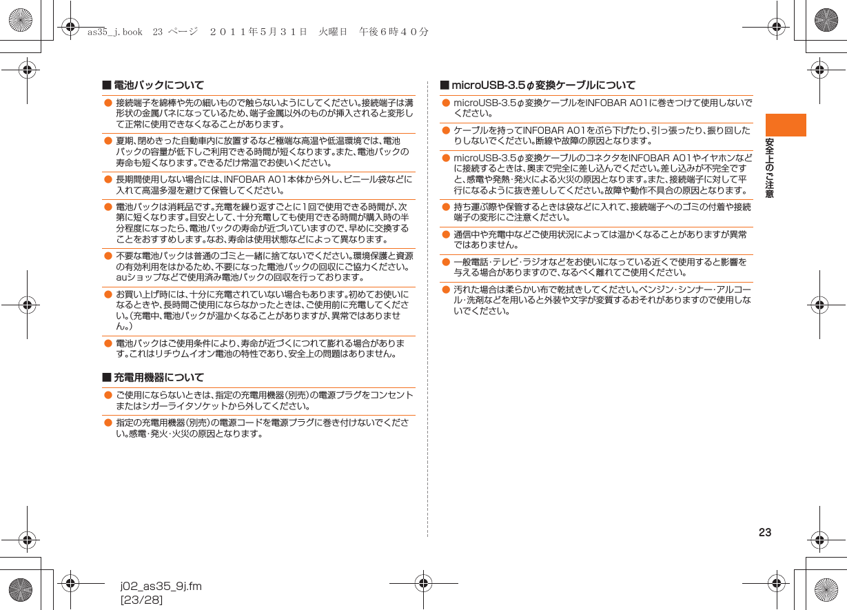 23安全上のご注意j02_as35_9j.fm[23/28]■ 電池パックについて■ 充電用機器について■ microUSB-3.5φ変換ケーブルについて●接続端子を綿棒や先の細いもので触らないようにしてください。接続端子は溝形状の金属バネになっているため、端子金属以外のものが挿入されると変形して正常に使用できなくなることがあります。●夏期、閉めきった自動車内に放置するなど極端な高温や低温環境では、電池パックの容量が低下しご利用できる時間が短くなります。また、電池パックの寿命も短くなります。できるだけ常温でお使いください。●長期間使用しない場合には、INFOBAR A01本体から外し、ビニール袋などに入れて高温多湿を避けて保管してください。●電池パックは消耗品です。充電を繰り返すごとに1回で使用できる時間が、次第に短くなります。目安として、十分充電しても使用できる時間が購入時の半分程度になったら、電池パックの寿命が近づいていますので、早めに交換することをおすすめします。なお、寿命は使用状態などによって異なります。●不要な電池パックは普通のゴミと一緒に捨てないでください。環境保護と資源の有効利用をはかるため、不要になった電池パックの回収にご協力ください。auショップなどで使用済み電池パックの回収を行っております。●お買い上げ時には、十分に充電されていない場合もあります。初めてお使いになるときや、長時間ご使用にならなかったときは、ご使用前に充電してください。（充電中、電池パックが温かくなることがありますが、異常ではありません。）●電池パックはご使用条件により、寿命が近づくにつれて膨れる場合があります。これはリチウムイオン電池の特性であり、安全上の問題はありません。●ご使用にならないときは、指定の充電用機器（別売）の電源プラグをコンセントまたはシガーライタソケットから外してください。●指定の充電用機器（別売）の電源コードを電源プラグに巻き付けないでください。感電・発火・火災の原因となります。●microUSB-3.5φ変換ケーブルをINFOBAR A01に巻きつけて使用しないでください。●ケーブルを持ってINFOBAR A01をぶら下げたり、引っ張ったり、振り回したりしないでください。断線や故障の原因となります。●microUSB-3.5φ変換ケーブルのコネクタをINFOBAR A01やイヤホンなどに接続するときは、奥まで完全に差し込んでください。差し込みが不完全ですと、感電や発熱・発火による火災の原因となります。また、接続端子に対して平行になるように抜き差ししてください。故障や動作不具合の原因となります。●持ち運ぶ際や保管するときは袋などに入れて、接続端子へのゴミの付着や接続端子の変形にご注意ください。●通信中や充電中などご使用状況によっては温かくなることがありますが異常ではありません。●一般電話・テレビ・ラジオなどをお使いになっている近くで使用すると影響を与える場合がありますので、なるべく離れてご使用ください。●汚れた場合は柔らかい布で乾拭きしてください。ベンジン・シンナー・アルコール・洗剤などを用いると外装や文字が変質するおそれがありますので使用しないでください。as35_j.book  23 ページ  ２０１１年５月３１日　火曜日　午後６時４０分