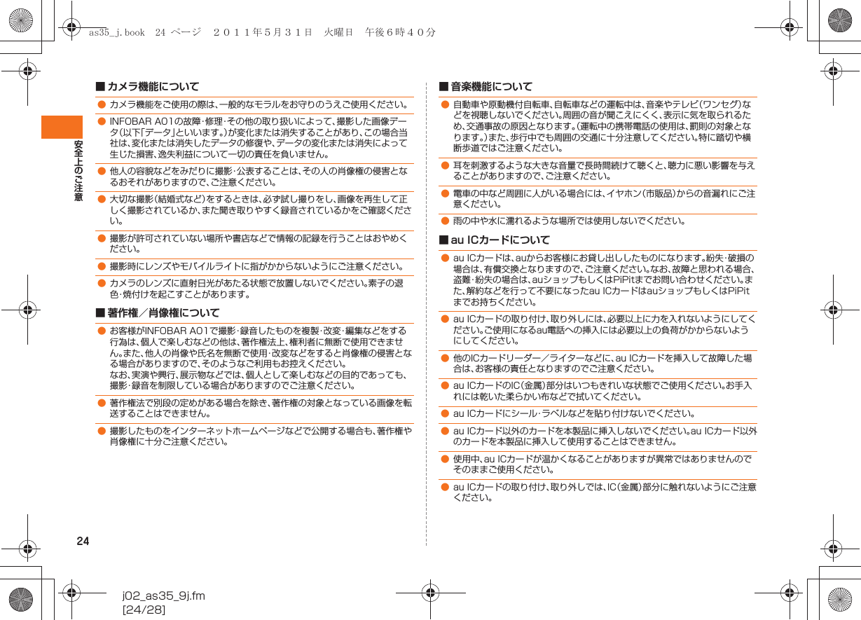 24安全上のご注意j02_as35_9j.fm[24/28]■ カメラ機能について■ 著作権／肖像権について■ 音楽機能について■ au ICカードについて●カメラ機能をご使用の際は、一般的なモラルをお守りのうえご使用ください。●INFOBAR A01の故障・修理・その他の取り扱いによって、撮影した画像データ（以下「データ」といいます。）が変化または消失することがあり、この場合当社は、変化または消失したデータの修復や、データの変化または消失によって生じた損害、逸失利益について一切の責任を負いません。●他人の容貌などをみだりに撮影・公表することは、その人の肖像権の侵害となるおそれがありますので、ご注意ください。●大切な撮影（結婚式など）をするときは、必ず試し撮りをし、画像を再生して正しく撮影されているか、また聞き取りやすく録音されているかをご確認ください。●撮影が許可されていない場所や書店などで情報の記録を行うことはおやめください。●撮影時にレンズやモバイルライトに指がかからないようにご注意ください。●カメラのレンズに直射日光があたる状態で放置しないでください。素子の退色・焼付けを起こすことがあります。●お客様がINFOBAR A01で撮影・録音したものを複製・改変・編集などをする行為は、個人で楽しむなどの他は、著作権法上、権利者に無断で使用できません。また、他人の肖像や氏名を無断で使用・改変などをすると肖像権の侵害となる場合がありますので、そのようなご利用もお控えください。なお、実演や興行、展示物などでは、個人として楽しむなどの目的であっても、撮影・録音を制限している場合がありますのでご注意ください。●著作権法で別段の定めがある場合を除き、著作権の対象となっている画像を転送することはできません。●撮影したものをインターネットホームページなどで公開する場合も、著作権や肖像権に十分ご注意ください。●自動車や原動機付自転車、自転車などの運転中は、音楽やテレビ（ワンセグ）などを視聴しないでください。周囲の音が聞こえにくく、表示に気を取られるため、交通事故の原因となります。（運転中の携帯電話の使用は、罰則の対象となります。）また、歩行中でも周囲の交通に十分注意してください。特に踏切や横断歩道ではご注意ください。●耳を刺激するような大きな音量で長時間続けて聴くと、聴力に悪い影響を与えることがありますので、ご注意ください。●電車の中など周囲に人がいる場合には、イヤホン（市販品）からの音漏れにご注意ください。●雨の中や水に濡れるような場所では使用しないでください。●au ICカードは、auからお客様にお貸し出ししたものになります。紛失・破損の場合は、有償交換となりますので、ご注意ください。なお、故障と思われる場合、盗難・紛失の場合は、auショップもしくはPiPitまでお問い合わせください。また、解約などを行って不要になったau ICカードはauショップもしくはPiPitまでお持ちください。●au ICカードの取り付け、取り外しには、必要以上に力を入れないようにしてください。ご使用になるau電話への挿入には必要以上の負荷がかからないようにしてください。●他のICカードリーダー／ライターなどに、au ICカードを挿入して故障した場合は、お客様の責任となりますのでご注意ください。●au ICカードのIC（金属）部分はいつもきれいな状態でご使用ください。お手入れには乾いた柔らかい布などで拭いてください。●au ICカードにシール・ラベルなどを貼り付けないでください。●au ICカード以外のカードを本製品に挿入しないでください。au ICカード以外のカードを本製品に挿入して使用することはできません。●使用中、au ICカードが温かくなることがありますが異常ではありませんのでそのままご使用ください。●au ICカードの取り付け、取り外しでは、IC（金属）部分に触れないようにご注意ください。as35_j.book  24 ページ  ２０１１年５月３１日　火曜日　午後６時４０分