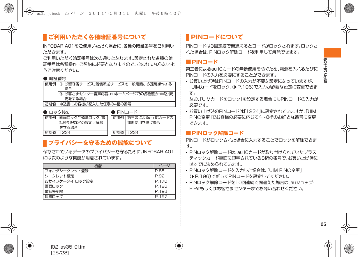 25安全上のご注意j02_as35_9j.fm[25/28]INFOBAR A01をご使用いただく場合に、各種の暗証番号をご利用いただきます。ご利用いただく暗証番号は次の通りとなります。設定された各種の暗証番号は各種操作・ご契約に必要となりますので、お忘れにならないようご注意ください。保存されているデータのプライバシーを守るために、INFOBAR A01には次のような機能が用意されています。PINコードは3回連続で間違えるとコードがロックされます。ロックされた場合は、PINロック解除コードを利用して解除できます。■ PINコード第三者によるau ICカードの無断使用を防ぐため、電源を入れるたびにPINコードの入力を必要にすることができます。•お買い上げ時はPINコードの入力が不要な設定になっていますが、「UIMカードをロック」（zP.196）で入力が必要な設定に変更できます。なお、「UIMカードをロック」を設定する場合にもPINコードの入力が必要です。•お買い上げ時のPINコードは「1234」に設定されていますが、「UIM PINの変更」でお客様の必要に応じて4∼8桁のお好きな番号に変更できます。■ PINロック解除コードPINコードがロックされた場合に入力することでロックを解除できます。•PINロック解除コードは、au ICカードが取り付けられていたプラスティックカード裏面に印字されている8桁の番号で、お買い上げ時にはすでに決められています。•PINロック解除コードを入力した場合は、「UIM PINの変更」（zP.196）で新しくPINコードを設定してください。•PINロック解除コードを10回連続で間違えた場合は、auショップ・PiPitもしくはお客さまセンターまでお問い合わせください。ご利用いただく各種暗証番号について● 暗証番号使用例 Aお留守番サービス、着信転送サービスを一般電話から遠隔操作する場合Bお客さまセンター音声応答、auホームページでの各種照会・申込・変更をする場合初期値 申込書にお客様が記入した任意の4桁の番号● ロックNo. ●PINコード使用例 画面ロックや遠隔ロック、電話帳制限などの設定／解除をする場合使用例 第三者によるau ICカードの無断使用を防ぐ場合初期値 1234 初期値 1234プライバシーを守るための機能について機能 ページフォルダシークレット登録 P.88シークレット設定 P.92おサイフケータイ ロック設定 P.170画面ロック P.196電話帳制限 P.196遠隔ロック P.197PINコードについてas35_j.book  25 ページ  ２０１１年５月３１日　火曜日　午後６時４０分