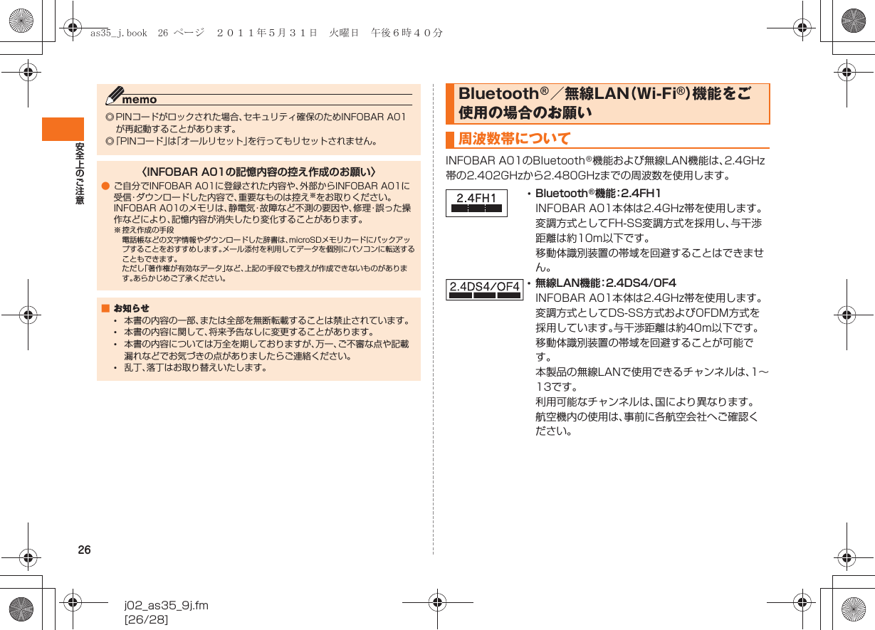 26安全上のご注意j02_as35_9j.fm[26/28]INFOBAR A01のBluetooth®機能および無線LAN機能は、2.4GHz帯の2.402GHzから2.480GHzまでの周波数を使用します。◎ PINコードがロックされた場合、セキュリティ確保のためINFOBAR A01が再起動することがあります。◎「PINコード」は「オールリセット」を行ってもリセットされません。〈INFOBAR A01の記憶内容の控え作成のお願い〉●ご自分でINFOBAR A01に登録された内容や、外部からINFOBAR A01に受信・ダウンロードした内容で、重要なものは控え※をお取りください。INFOBAR A01のメモリは、静電気・故障など不測の要因や、修理・誤った操作などにより、記憶内容が消失したり変化することがあります。※ 控え作成の手段電話帳などの文字情報やダウンロードした辞書は、microSDメモリカードにバックアップすることをおすすめします。メール添付を利用してデータを個別にパソコンに転送することもできます。ただし「著作権が有効なデータ」など、上記の手段でも控えが作成できないものがあります。あらかじめご了承ください。■お知らせ•本書の内容の一部、または全部を無断転載することは禁止されています。•本書の内容に関して、将来予告なしに変更することがあります。•本書の内容については万全を期しておりますが、万一、ご不審な点や記載漏れなどでお気づきの点がありましたらご連絡ください。•乱丁、落丁はお取り替えいたします。Bluetooth®／無線LAN（Wi-Fi®）機能をご使用の場合のお願い周波数帯について•Bluetooth®機能：2.4FH1INFOBAR A01本体は2.4GHz帯を使用します。変調方式としてFH-SS変調方式を採用し、与干渉距離は約10m以下です。移動体識別装置の帯域を回避することはできません。•無線LAN機能：2.4DS4/OF4INFOBAR A01本体は2.4GHz帯を使用します。変調方式としてDS-SS方式およびOFDM方式を採用しています。与干渉距離は約40m以下です。移動体識別装置の帯域を回避することが可能です。本製品の無線LANで使用できるチャンネルは、1∼13です｡利用可能なチャンネルは、国により異なります。航空機内の使用は、事前に各航空会社へご確認ください。as35_j.book  26 ページ  ２０１１年５月３１日　火曜日　午後６時４０分