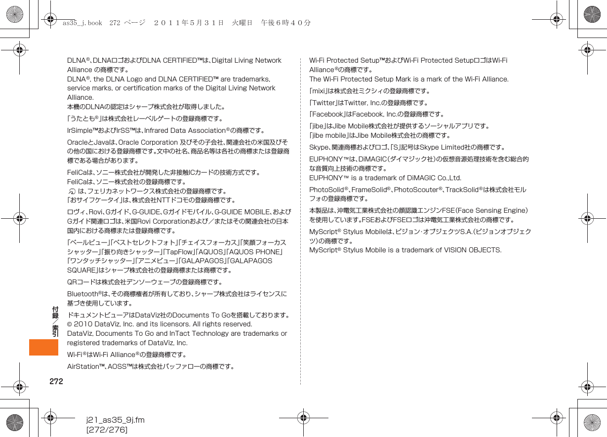 272j21_as35_9j.fm[272/276]付録／索引DLNA®、DLNAロゴおよびDLNA CERTIFIED™は、Digital Living Network Alliance の商標です。DLNA®, the DLNA Logo and DLNA CERTIFIED™ are trademarks, service marks, or certification marks of the Digital Living Network Alliance.本機のDLNAの認定はシャープ株式会社が取得しました。「うたとも®」は株式会社レーベルゲートの登録商標です。IrSimple™およびIrSS™は、Infrared Data Association®の商標です。OracleとJavaは、Oracle Corporation 及びその子会社、関連会社の米国及びその他の国における登録商標です。文中の社名、商品名等は各社の商標または登録商標である場合があります。FeliCaは、ソニー株式会社が開発した非接触ICカードの技術方式です。FeliCaは、ソニー株式会社の登録商標です。は、フェリカネットワークス株式会社の登録商標です。「おサイフケータイ」は、株式会社NTTドコモの登録商標です。ロヴィ、Rovi、Gガイド、G-GUIDE、Gガイドモバイル、G-GUIDE MOBILE、およびGガイド関連ロゴは、米国Rovi Corporationおよび／またはその関連会社の日本国内における商標または登録商標です。「ベールビュー」「ベストセレクトフォト」「チェイスフォーカス」「笑顔フォーカスシャッター」「振り向きシャッター」「TapFlow」「AQUOS」「AQUOS PHONE」「ワンタッチシャッター」「アニメビュー」「GALAPAGOS」「GALAPAGOS SQUARE」はシャープ株式会社の登録商標または商標です。QRコードは株式会社デンソーウェーブの登録商標です。Bluetooth®は、その商標権者が所有しており、シャープ株式会社はライセンスに基づき使用しています。ドキュメントビューアはDataViz社のDocuments To Goを搭載しております。© 2010 DataViz, Inc. and its licensors. All rights reserved.DataViz, Documents To Go and InTact Technology are trademarks or registered trademarks of DataViz, Inc.Wi-Fi®はWi-Fi Alliance®の登録商標です。AirStation™、AOSS™は株式会社バッファローの商標です。Wi-Fi Protected Setup™およびWi-Fi Protected SetupロゴはWi-Fi Alliance®の商標です。The Wi-Fi Protected Setup Mark is a mark of the Wi-Fi Alliance.「mixi」は株式会社ミクシィの登録商標です。「Twitter」はTwitter, Inc.の登録商標です。「Facebook」はFacebook, Inc.の登録商標です。「jibe」はJibe Mobile株式会社が提供するソーシャルアプリです。「jibe mobile」はJibe Mobile株式会社の商標です。Skype、関連商標およびロゴ、「S」記号はSkype Limited社の商標です。EUPHONY™は、DiMAGIC（ダイマジック社）の仮想音源処理技術を含む総合的な音質向上技術の商標です。EUPHONY™ is a trademark of DiMAGIC Co.,Ltd. PhotoSolid®、FrameSolid®、PhotoScouter®、TrackSolid®は株式会社モルフォの登録商標です。本製品は、沖電気工業株式会社の顔認識エンジンFSE（Face Sensing Engine）を使用しています。FSEおよびFSEロゴは沖電気工業株式会社の商標です。MyScript® Stylus Mobileは、ビジョン・オブジェクツS.A.（ビジョンオブジェクツ）の商標です。MyScript® Stylus Mobile is a trademark of VISION OBJECTS.as35_j.book  272 ページ  ２０１１年５月３１日　火曜日　午後６時４０分