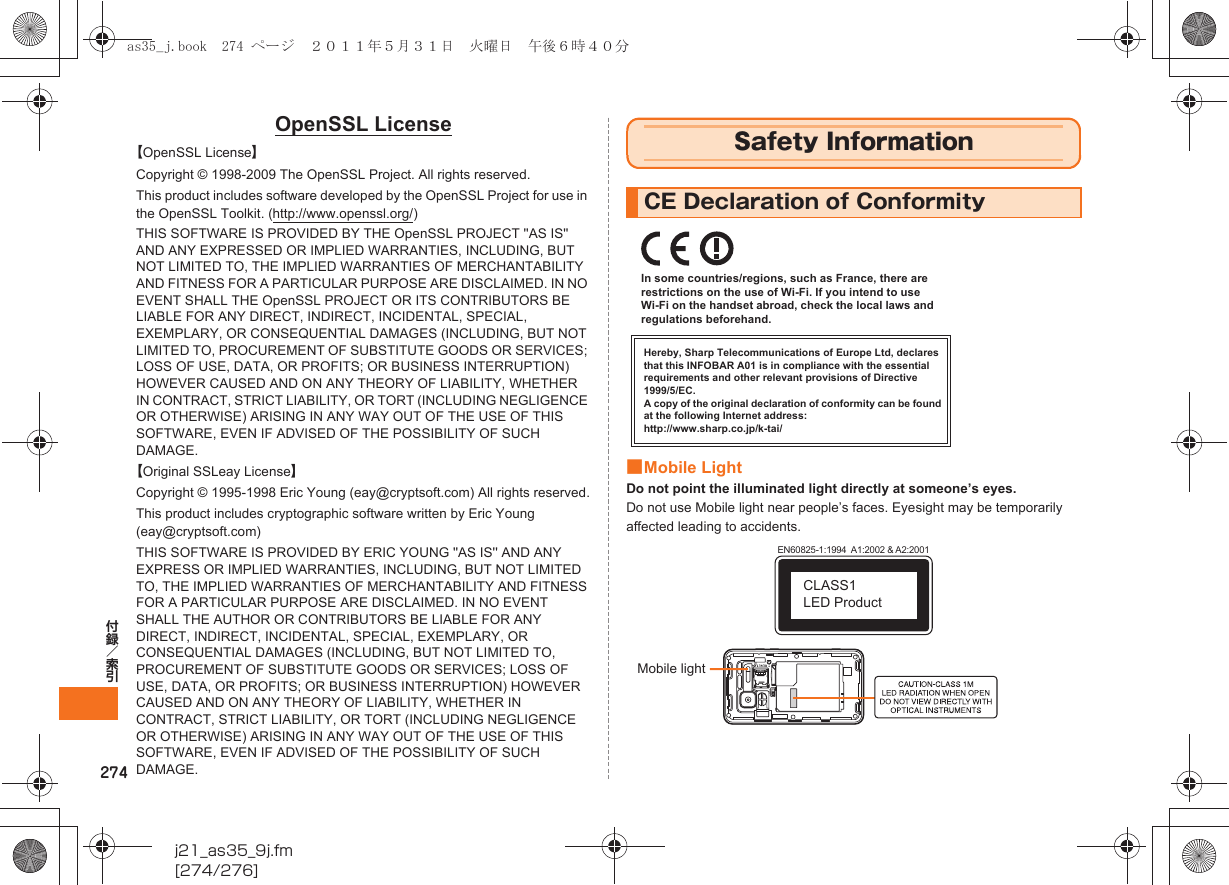 274j21_as35_9j.fm[274/276]付録／索引OpenSSL License【OpenSSL License】Copyright © 1998-2009 The OpenSSL Project. All rights reserved.This product includes software developed by the OpenSSL Project for use in the OpenSSL Toolkit. (http://www.openssl.org/)THIS SOFTWARE IS PROVIDED BY THE OpenSSL PROJECT &apos;&apos;AS IS&apos;&apos; AND ANY EXPRESSED OR IMPLIED WARRANTIES, INCLUDING, BUT NOT LIMITED TO, THE IMPLIED WARRANTIES OF MERCHANTABILITY AND FITNESS FOR A PARTICULAR PURPOSE ARE DISCLAIMED. IN NO EVENT SHALL THE OpenSSL PROJECT OR ITS CONTRIBUTORS BE LIABLE FOR ANY DIRECT, INDIRECT, INCIDENTAL, SPECIAL, EXEMPLARY, OR CONSEQUENTIAL DAMAGES (INCLUDING, BUT NOT LIMITED TO, PROCUREMENT OF SUBSTITUTE GOODS OR SERVICES; LOSS OF USE, DATA, OR PROFITS; OR BUSINESS INTERRUPTION) HOWEVER CAUSED AND ON ANY THEORY OF LIABILITY, WHETHER IN CONTRACT, STRICT LIABILITY, OR TORT (INCLUDING NEGLIGENCE OR OTHERWISE) ARISING IN ANY WAY OUT OF THE USE OF THIS SOFTWARE, EVEN IF ADVISED OF THE POSSIBILITY OF SUCH DAMAGE.【Original SSLeay License】Copyright © 1995-1998 Eric Young (eay@cryptsoft.com) All rights reserved.This product includes cryptographic software written by Eric Young (eay@cryptsoft.com)THIS SOFTWARE IS PROVIDED BY ERIC YOUNG &apos;&apos;AS IS&apos;&apos; AND ANY EXPRESS OR IMPLIED WARRANTIES, INCLUDING, BUT NOT LIMITED TO, THE IMPLIED WARRANTIES OF MERCHANTABILITY AND FITNESS FOR A PARTICULAR PURPOSE ARE DISCLAIMED. IN NO EVENT SHALL THE AUTHOR OR CONTRIBUTORS BE LIABLE FOR ANY DIRECT, INDIRECT, INCIDENTAL, SPECIAL, EXEMPLARY, OR CONSEQUENTIAL DAMAGES (INCLUDING, BUT NOT LIMITED TO, PROCUREMENT OF SUBSTITUTE GOODS OR SERVICES; LOSS OF USE, DATA, OR PROFITS; OR BUSINESS INTERRUPTION) HOWEVER CAUSED AND ON ANY THEORY OF LIABILITY, WHETHER IN CONTRACT, STRICT LIABILITY, OR TORT (INCLUDING NEGLIGENCE OR OTHERWISE) ARISING IN ANY WAY OUT OF THE USE OF THIS SOFTWARE, EVEN IF ADVISED OF THE POSSIBILITY OF SUCH DAMAGE.■Mobile LightDo not point the illuminated light directly at someone’s eyes.Do not use Mobile light near people’s faces. Eyesight may be temporarily affected leading to accidents.Safety InformationCE Declaration of ConformityHereby, Sharp Telecommunications of Europe Ltd, declares that this INFOBAR A01 is in compliance with the essential requirements and other relevant provisions of Directive 1999/5/EC.A copy of the original declaration of conformity can be found at the following Internet address:http://www.sharp.co.jp/k-tai/In some countries/regions, such as France, there are restrictions on the use of Wi-Fi. If you intend to use Wi-Fi on the handset abroad, check the local laws and regulations beforehand.EN60825-1:1994  A1:2002 &amp; A2:2001CLASS1 LED ProductMobile lightas35_j.book  274 ページ  ２０１１年５月３１日　火曜日　午後６時４０分