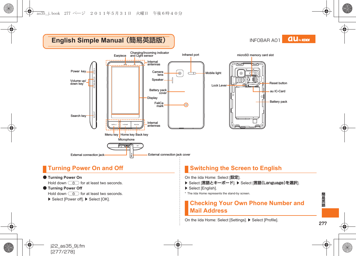 277簡易英語j22_as35_9j.fm[277/278]●Turning Power OnHold down f for at least two seconds.●Turning Power OffHold down f for at least two seconds. z Select [Power off]. z Select [OK].On the iida Home: Select [設定]. z Select [言語とキーボード]. z Select [言語（Language）を選択]. z Select [English].* The iida Home represents the stand-by screen.On the iida Home: Select [Settings]. z Select [Profile].English Simple Manual （簡易英語版）INFOBAR A01MicrophoneHome key Back keyDisplayVolume up/down keyPowerkeyExternal connection jack External connection jack coverMenu keyEarpieceCamera lensFeliCa markBattery pack covermicroSD memory card slotBattery packau IC-CardReset buttonCharging/Incoming indicator and Light sensorInternal antennasInfrared portMobile lightInternal antennasLock Lever  SpeakerSearch keyTurning Power On and Off Switching the Screen to EnglishChecking Your Own Phone Number and Mail Addressas35_j.book  277 ページ  ２０１１年５月３１日　火曜日　午後６時４０分