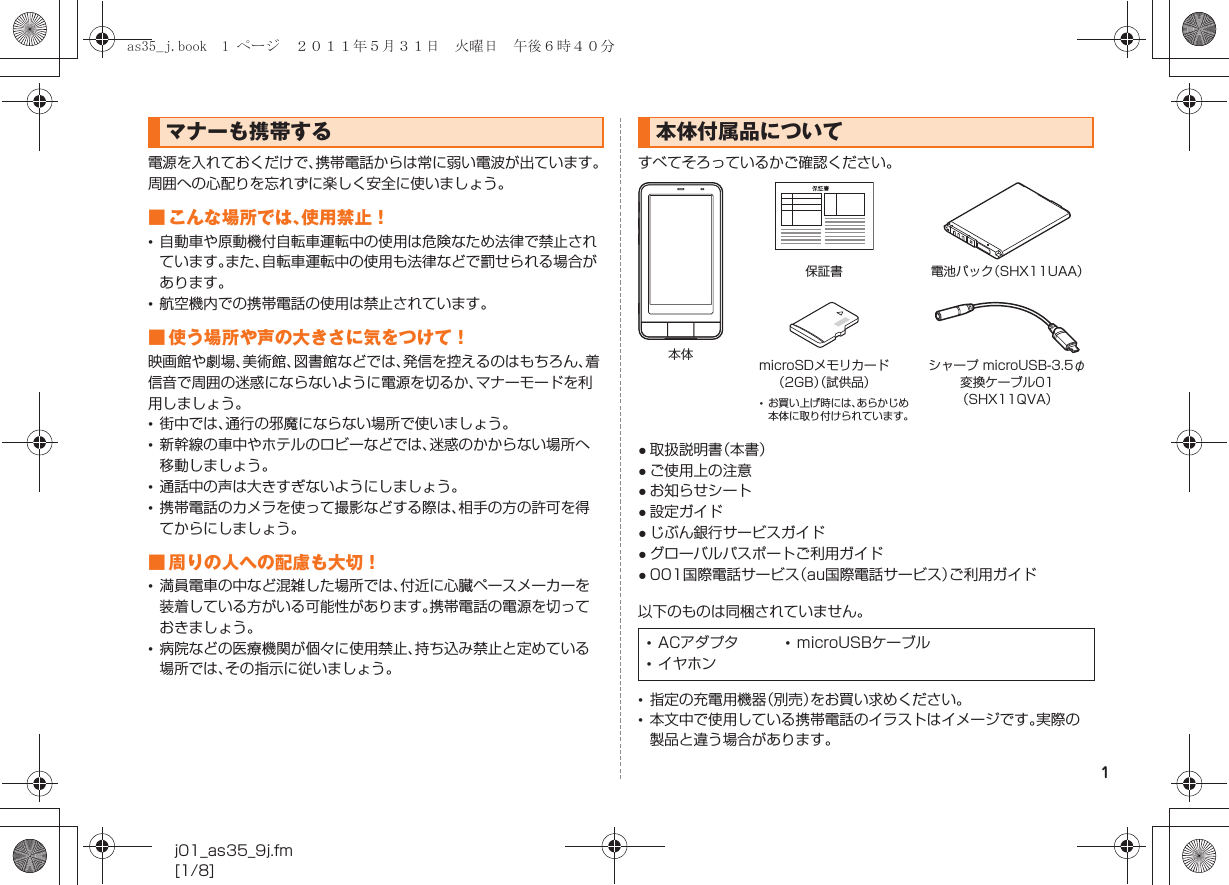 1j01_as35_9j.fm[1/8]電源を入れておくだけで、携帯電話からは常に弱い電波が出ています。周囲への心配りを忘れずに楽しく安全に使いましょう。■ こんな場所では、使用禁止！•自動車や原動機付自転車運転中の使用は危険なため法律で禁止されています。また、自転車運転中の使用も法律などで罰せられる場合があります。•航空機内での携帯電話の使用は禁止されています。■ 使う場所や声の大きさに気をつけて！映画館や劇場、美術館、図書館などでは、発信を控えるのはもちろん、着信音で周囲の迷惑にならないように電源を切るか、マナーモードを利用しましょう。•街中では、通行の邪魔にならない場所で使いましょう。•新幹線の車中やホテルのロビーなどでは、迷惑のかからない場所へ移動しましょう。•通話中の声は大きすぎないようにしましょう。•携帯電話のカメラを使って撮影などする際は、相手の方の許可を得てからにしましょう。■ 周りの人への配慮も大切！•満員電車の中など混雑した場所では、付近に心臓ペースメーカーを装着している方がいる可能性があります。携帯電話の電源を切っておきましょう。•病院などの医療機関が個々に使用禁止、持ち込み禁止と定めている場所では、その指示に従いましょう。すべてそろっているかご確認ください。●取扱説明書（本書）●ご使用上の注意●お知らせシート●設定ガイド●じぶん銀行サービスガイド●グローバルパスポートご利用ガイド●001国際電話サービス（au国際電話サービス）ご利用ガイド以下のものは同梱されていません。•指定の充電用機器（別売）をお買い求めください。•本文中で使用している携帯電話のイラストはイメージです。実際の製品と違う場合があります。マナーも携帯する 本体付属品について•ACアダプタ •microUSBケーブル•イヤホン本体保証書 電池パック（SHX11UAA）microSDメモリカード（2GB）（試供品）シャープ microUSB-3.5φ変換ケーブル01（SHX11QVA）•お買い上げ時には、あらかじめ本体に取り付けられています。as35_j.book  1 ページ  ２０１１年５月３１日　火曜日　午後６時４０分