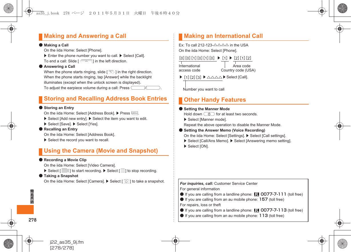 278簡易英語j22_as35_9j.fm[278/278]●Making a CallOn the iida Home: Select [Phone]. z Enter the phone number you want to call. z Select [Call]. To end a call: Slide [ ] in the left direction.●Answering a CallWhen the phone starts ringing, slide [ ] in the right direction.When the phone starts ringing, tap [Answer] while the backlight illuminates (except when the unlock screen is displayed).To adjust the earpiece volume during a call: Press u/d.●Storing an EntryOn the iida Home: Select [Address Book]. z Press e.  z Select [Add new entry]. z Select the item you want to edit. z Select [Save]. z Select [Yes].●Recalling an EntryOn the iida Home: Select [Address Book]. z Select the record you want to recall.●Recording a Movie ClipOn the iida Home: Select [Video Camera]. z Select [ ] to start recording. z Select [ ] to stop recording.●Taking a SnapshotOn the iida Home: Select [Camera]. z Select [ ] to take a snapshot.Ex: To call 212-123-△△△△ in the USAOn the iida Home: Select [Phone].●Setting the Manner ModeHold down f for at least two seconds.z Select [Manner mode].Repeat the above operation to disable the Manner Mode.●Setting the Answer Memo (Voice Recording)On the iida Home: Select [Settings]. z Select [Call settings]. z Select [Call/Ans Memo]. z Select [Answering memo setting]. z Select [ON]. Making and Answering a CallStoring and Recalling Address Book EntriesUsing the Camera (Movie and Snapshot)Making an International Call［0］［0］［1］［0］［1］［0］z［1］z［2］［1］［2］International access codeArea codeCountry code (USA)z［1］［2］［3］z△△△△ zSelect [Call].Number you want to callOther Handy FeaturesFor inquiries, call: Customer Service CenterFor general information●If you are calling from a landline phone:  0077-7-111 (toll free)●If you are calling from an au mobile phone: 157 (toll free)For repairs, loss or theft●If you are calling from a landline phone:  0077-7-113 (toll free)●If you are calling from an au mobile phone: 113 (toll free)as35_j.book  278 ページ  ２０１１年５月３１日　火曜日　午後６時４０分