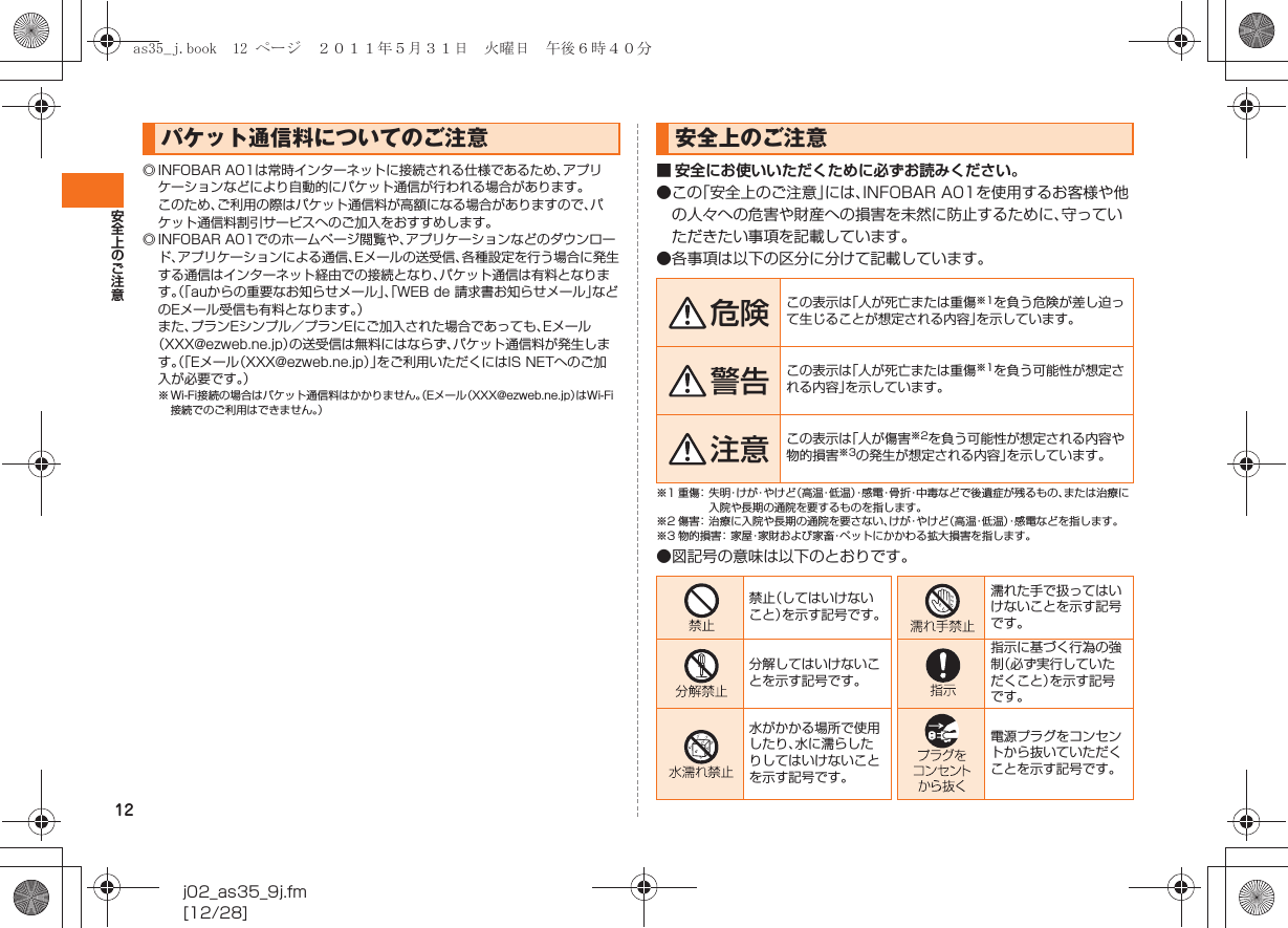 12安全上のご注意j02_as35_9j.fm[12/28]◎ INFOBAR A01は常時インターネットに接続される仕様であるため、アプリケーションなどにより自動的にパケット通信が行われる場合があります。このため、ご利用の際はパケット通信料が高額になる場合がありますので、パケット通信料割引サービスへのご加入をおすすめします。◎ INFOBAR A01でのホームページ閲覧や、アプリケーションなどのダウンロード、アプリケーションによる通信、Eメールの送受信、各種設定を行う場合に発生する通信はインターネット経由での接続となり、パケット通信は有料となります。（「auからの重要なお知らせメール」、「WEB de 請求書お知らせメール」などのEメール受信も有料となります。）また、プランEシンプル／プランEにご加入された場合であっても、Eメール（XXX@ezweb.ne.jp）の送受信は無料にはならず、パケット通信料が発生します。（「Eメール（XXX@ezweb.ne.jp）」をご利用いただくにはIS NETへのご加入が必要です。）※ Wi-Fi接続の場合はパケット通信料はかかりません。（Eメール（XXX@ezweb.ne.jp）はWi-Fi接続でのご利用はできません。）■ 安全にお使いいただくために必ずお読みください。●この「安全上のご注意」には、INFOBAR A01を使用するお客様や他の人々への危害や財産への損害を未然に防止するために、守っていただきたい事項を記載しています。●各事項は以下の区分に分けて記載しています。※1 重傷：失明・け が・や け ど（高温・低 温 ）・感電・骨折・中毒などで後遺症が残るもの、または治療に入院や長期の通院を要するものを指します。※2 傷害：治療に入院や長期の通院を要さない、けが・やけど（高温・低温）・感電などを指します。※3 物的損害：家屋・家財および家畜・ペットにかかわる拡大損害を指します。●図記号の意味は以下のとおりです。パケット通信料についてのご注意 安全上のご注意危険 この表示は「人が死亡または重傷※1を負う危険が差し迫って生じることが想定される内容」を示しています。警告 この表示は「人が死亡または重傷※1を負う可能性が想定される内容」を示しています。注意 この表示は「人が傷害※2を負う可能性が想定される内容や物的損害※3の発生が想定される内容」を示しています。禁止（してはいけないこと）を示す記号です。濡れた手で扱ってはいけないことを示す記号です。分解してはいけないことを示す記号です。指示に基づく行為の強制（必ず実行していただくこと）を示す記号です。水がかかる場所で使用したり、水に濡らしたりしてはいけないことを示す記号です。電源プラグをコンセントから抜いていただくことを示す記号です。as35_j.book  12 ページ  ２０１１年５月３１日　火曜日　午後６時４０分