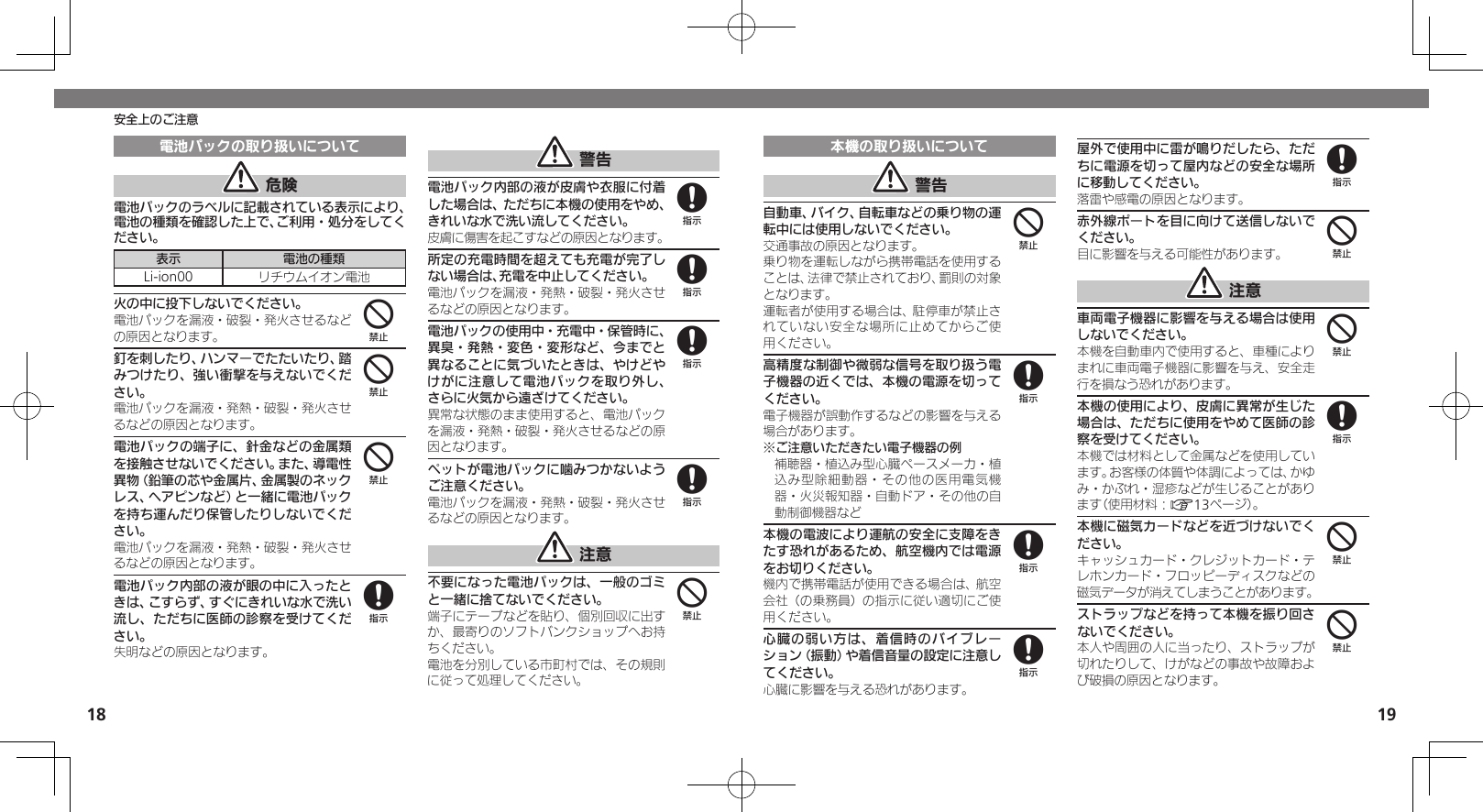 1819安全上のご注意電池パックの取り扱いについて 危険電池パックのラベルに記載されている表示により、電池の種類を確認した上で、ご利用・処分をしてください。表示 電池の種類Li-ion00 リチウムイオン電池火の中に投下しないでください。電池パックを漏液・破裂・発火させるなどの原因となります。釘を刺したり、ハンマーでたたいたり、踏みつけたり、強い衝撃を与えないでください。電池パックを漏液・発熱・破裂・発火させるなどの原因となります。電池パックの端子に、針金などの金属類を接触させないでください。また、導電性異物（鉛筆の芯や金属片、金属製のネックレス、ヘアピンなど）と一緒に電池パックを持ち運んだり保管したりしないでください。電池パックを漏液・発熱・破裂・発火させるなどの原因となります。電池パック内部の液が眼の中に入ったときは、こすらず、すぐにきれいな水で洗い流し、ただちに医師の診察を受けてください。失明などの原因となります。 警告電池パック内部の液が皮膚や衣服に付着した場合は、ただちに本機の使用をやめ、きれいな水で洗い流してください。皮膚に傷害を起こすなどの原因となります。所定の充電時間を超えても充電が完了しない場合は、充電を中止してください。電池パックを漏液・発熱・破裂・発火させるなどの原因となります。電池パックの使用中・充電中・保管時に、異臭・発熱・変色・変形など、今までと異なることに気づいたときは、やけどやけがに注意して電池パックを取り外し、さらに火気から遠ざけてください。異常な状態のまま使用すると、電池パックを漏液・発熱・破裂・発火させるなどの原因となります。ペットが電池パックに噛みつかないようご注意ください。電池パックを漏液・発熱・破裂・発火させるなどの原因となります。 注意不要になった電池パックは、一般のゴミと一緒に捨てないでください。端子にテープなどを貼り、個別回収に出すか、最寄りのソフトバンクショップへお持ちください。電池を分別している市町村では、その規則に従って処理してください。444888884本機の取り扱いについて 警告自動車、バイク、自転車などの乗り物の運転中には使用しないでください。交通事故の原因となります。乗り物を運転しながら携帯電話を使用することは、法律で禁止されており、罰則の対象となります。運転者が使用する場合は、駐停車が禁止されていない安全な場所に止めてからご使用ください。高精度な制御や微弱な信号を取り扱う電子機器の近くでは、本機の電源を切ってください。電子機器が誤動作するなどの影響を与える場合があります。※ご注意いただきたい電子機器の例補聴器・植込み型心臓ペースメーカ・植込み型除細動器・その他の医用電気機器・火災報知器・自動ドア・その他の自動制御機器など本機の電波により運航の安全に支障をきたす恐れがあるため、航空機内では電源をお切りください。機内で携帯電話が使用できる場合は、航空会社（の乗務員）の指示に従い適切にご使用ください。心臓の弱い方は、着信時のバイブレーション（振動）や着信音量の設定に注意してください。心臓に影響を与える恐れがあります。屋外で使用中に雷が鳴りだしたら、ただちに電源を切って屋内などの安全な場所に移動してください。落雷や感電の原因となります。赤外線ポートを目に向けて送信しないでください。目に影響を与える可能性があります。 注意車両電子機器に影響を与える場合は使用しないでください。本機を自動車内で使用すると、車種によりまれに車両電子機器に影響を与え、安全走行を損なう恐れがあります。本機の使用により、皮膚に異常が生じた場合は、ただちに使用をやめて医師の診察を受けてください。本機では材料として金属などを使用しています。お客様の体質や体調によっては、かゆみ・かぶれ・湿疹などが生じることがあります（使用材料：A13ページ）。本機に磁気カードなどを近づけないでください。キャッシュカード・クレジットカード・テレホンカード・フロッピーディスクなどの磁気データが消えてしまうことがあります。ストラップなどを持って本機を振り回さないでください。本人や周囲の人に当ったり、ストラップが切れたりして、けがなどの事故や故障および破損の原因となります。4888844844