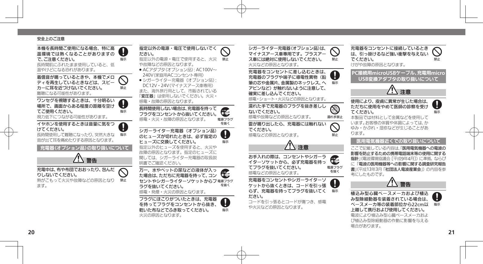 2021安全上のご注意本機を長時間ご使用になる場合、特に高温環境では熱くなることがありますので、ご注意ください。長時間肌にふれたまま使用していると、低温やけどになる恐れがあります。着信音が鳴っているときや、本機でメロディを再生しているときなどは、スピーカーに耳を近づけないでください。難聴になる可能性があります。ワンセグを視聴するときは、十分明るい場所で、画面からある程度の距離を空けてご使用ください。視力低下につながる可能性があります。イヤホンを使用するときは音量に気をつけてください。長時間使用して難聴になったり、突然大きな音が出て耳を痛めたりする原因となります。充電器（オプション品）の取り扱いについて 警告充電中は、布や布団でおおったり、包んだりしないでください。熱がこもって火災や故障などの原因となります。指定以外の電源・電圧で使用しないでください。指定以外の電源・電圧で使用すると、火災や故障などの原因となります。ACアダプタ（オプション品）：AC100V～  .240V（家庭用ACコンセント専用）シガーライター充電器（オプション品）： .DC12V・24V（マイナスアース車専用）また、海外旅行用として、市販されている「変圧器」は使用しないでください。火災・感電・故障の原因となります。長時間使用しない場合は、充電器を持ってプラグをコンセントから抜いてください。感電・火災・故障の原因となります。シガーライター充電器（オプション品）のヒューズが切れたときは、必ず指定のヒューズに交換してください。指定以外のヒューズを使用すると、火災や故障の原因となります。指定のヒューズに関しては、シガーライター充電器の取扱説明書でご確認ください。万一、水やペットの尿などの液体が入った場合は、ただちに充電器を持って、コンセントやシガーライターソケットからプラグを抜いてください。感電・発煙・火災の原因となります。プラグにほこりがついたときは、充電器を持ってプラグをコンセントから抜き、乾いた布などでふき取ってください。火災の原因となります。8488449898シガーライター充電器（オプション品）は、マイナスアース車専用です。プラスアース車には絶対に使用しないでください。火災などの原因となります。充電器をコンセントに差し込むときは、充電器のプラグや端子に導電性異物（鉛筆の芯や金属片、金属製のネックレス、ヘアピンなど）が触れないように注意して、確実に差し込んでください。感電・ショート・火災などの原因となります。濡れた手で充電器のプラグを抜き差ししないでください。感電や故障などの原因となります。雷が鳴り出したら、充電器には触れないでください。感電などの原因となります。 注意お手入れの際は、コンセントやシガーライターソケットから、必ず充電器を持ってプラグを抜いてください。感電などの原因となります。充電器をコンセントやシガーライターソケットから抜くときは、コードを引っ張らず、充電器を持ってプラグを抜いてください。コードを引っ張るとコードが傷つき、感電や火災などの原因となります。充電器をコンセントに接続しているときは、引っ掛けるなど強い衝撃を与えないでください。けがや故障の原因となります。PC接続用microUSBケーブル、充電用microUSB変換アダプタの取り扱いについて 注意使用により、皮膚に異常が生じた場合は、ただちに使用をやめて医師の診察を受けてください。本製品では材料として金属などを使用しています。お客様の体質や体調によっては、かゆみ・かぶれ・湿疹などが生じることがあります。医用電気機器近くでの取り扱いについてここで記載している内容は、「医用電気機器への電波の影響を防止するための携帯電話端末等の使用に関する指針」（電波環境協議会［平成9年4月］）に準拠、ならびに「電波の医用機器等への影響に関する調査研究報告書」（平成13年3月「社団法人電波産業会」）の内容を参考にしたものです。 警告植込み型心臓ペースメーカおよび植込み型除細動器を装着されている場合は、ペースメーカ等の装着部位から22cm以上離して携行および使用してください。電波により植込み型心臓ペースメーカおよび植込み型除細動器の作動に影響を与える場合があります。487498488