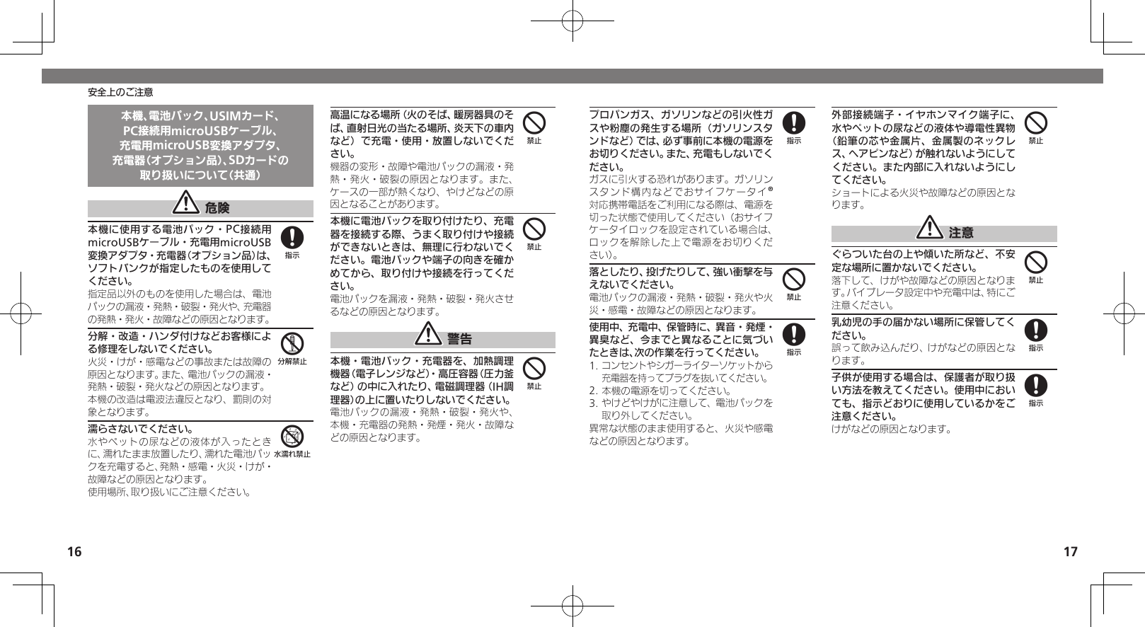 1617安全上のご注意本機、電池パック、USIMカード、PC接続用microUSBケーブル、充電用microUSB変換アダプタ、充電器（オプション品）、SDカードの取り扱いについて（共通） 危険本機に使用する電池パック・PC接続用microUSBケーブル・充電用microUSB変換アダプタ・充電器（オプション品）は、ソフトバンクが指定したものを使用してください。指定品以外のものを使用した場合は、電池パックの漏液・発熱・破裂・発火や、充電器の発熱・発火・故障などの原因となります。分解・改造・ハンダ付けなどお客様による修理をしないでください。火災・けが・感電などの事故または故障の原因となります。また、電池パックの漏液・発熱・破裂・発火などの原因となります。本機の改造は電波法違反となり、罰則の対象となります。濡らさないでください。水やペットの尿などの液体が入ったときに、濡れたまま放置したり、濡れた電池パックを充電すると、発熱・感電・火災・けが・故障などの原因となります。使用場所、取り扱いにご注意ください。高温になる場所（火のそば、暖房器具のそば、直射日光の当たる場所、炎天下の車内など）で充電・使用・放置しないでください。機器の変形・故障や電池パックの漏液・発熱・発火・破裂の原因となります。また、ケースの一部が熱くなり、やけどなどの原因となることがあります。本機に電池パックを取り付けたり、充電器を接続する際、うまく取り付けや接続ができないときは、無理に行わないでください。電池パックや端子の向きを確かめてから、取り付けや接続を行ってください。電池パックを漏液・発熱・破裂・発火させるなどの原因となります。 警告本機・電池パック・充電器を、加熱調理機器（電子レンジなど）・高圧容器（圧力釜など）の中に入れたり、電磁調理器（IH調理器）の上に置いたりしないでください。電池パックの漏液・発熱・破裂・発火や、本機・充電器の発熱・発煙・発火・故障などの原因となります。856444プロパンガス、ガソリンなどの引火性ガスや粉塵の発生する場所（ガソリンスタンドなど）では、必ず事前に本機の電源をお切りください。また、充電もしないでください。ガスに引火する恐れがあります。ガソリンスタンド構内などでおサイフケータイ®対応携帯電話をご利用になる際は、電源を切った状態で使用してください（おサイフケータイロックを設定されている場合は、ロックを解除した上で電源をお切りくだ さい）。落としたり、投げたりして、強い衝撃を与えないでください。電池パックの漏液・発熱・破裂・発火や火災・感電・故障などの原因となります。使用中、充電中、保管時に、異音・発煙・異臭など、今までと異なることに気づいたときは、次の作業を行ってください。1. コンセントやシガーライターソケットから充電器を持ってプラグを抜いてください。2. 本機の電源を切ってください。3. やけどやけがに注意して、電池パックを取り外してください。異常な状態のまま使用すると、火災や感電などの原因となります。外部接続端子・イヤホンマイク端子に、水やペットの尿などの液体や導電性異物（鉛筆の芯や金属片、金属製のネックレス、ヘアピンなど）が触れないようにしてください。また内部に入れないようにしてください。ショートによる火災や故障などの原因となります。 注意ぐらついた台の上や傾いた所など、不安定な場所に置かないでください。落下して、けがや故障などの原因となります。バイブレータ設定中や充電中は、特にご注意ください。乳幼児の手の届かない場所に保管してください。誤って飲み込んだり、けがなどの原因となります。子供が使用する場合は、保護者が取り扱い方法を教えてください。使用中においても、指示どおりに使用しているかをご注意ください。けがなどの原因となります。8484488