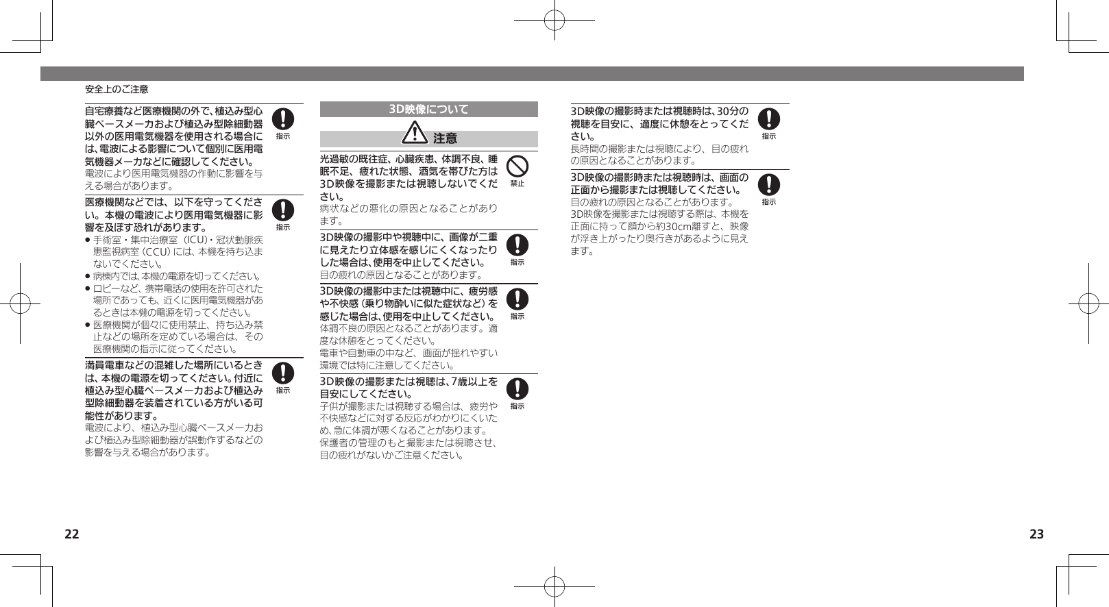 22 23安全上のご注意自宅療養など医療機関の外で、植込み型心臓ペースメーカおよび植込み型除細動器以外の医用電気機器を使用される場合には、電波による影響について個別に医用電気機器メーカなどに確認してください。電波により医用電気機器の作動に影響を与える場合があります。医療機関などでは、以下を守ってください。本機の電波により医用電気機器に影響を及ぼす恐れがあります。手術室・集中治療室（ICU）・冠状動脈疾 .患監視病室（CCU）には、本機を持ち込まないでください。病棟内では、本機の電源を切ってください。 .ロビーなど、携帯電話の使用を許可された .場所であっても、近くに医用電気機器があるときは本機の電源を切ってください。医療機関が個々に使用禁止、持ち込み禁 .止などの場所を定めている場合は、その医療機関の指示に従ってください。満員電車などの混雑した場所にいるときは、本機の電源を切ってください。付近に植込み型心臓ペースメーカおよび植込み型除細動器を装着されている方がいる可能性があります。電波により、植込み型心臓ペースメーカおよび植込み型除細動器が誤動作するなどの影響を与える場合があります。3D映像について 注意光過敏の既往症、心臓疾患、体調不良、睡眠不足、疲れた状態、酒気を帯びた方は3D映像を撮影または視聴しないでください。病状などの悪化の原因となることがあり ます。3D映像の撮影中や視聴中に、画像が二重に見えたり立体感を感じにくくなったりした場合は、使用を中止してください。目の疲れの原因となることがあります。3D映像の撮影中または視聴中に、疲労感や不快感（乗り物酔いに似た症状など）を感じた場合は、使用を中止してください。体調不良の原因となることがあります。適度な休憩をとってください。電車や自動車の中など、画面が揺れやすい環境では特に注意してください。3D映像の撮影または視聴は、7歳以上を目安にしてください。子供が撮影または視聴する場合は、疲労や不快感などに対する反応がわかりにくいため、急に体調が悪くなることがあります。保護者の管理のもと撮影または視聴させ、目の疲れがないかご注意ください。88848883D映像の撮影時または視聴時は、30分の視聴を目安に、適度に休憩をとってください。長時間の撮影または視聴により、目の疲れの原因となることがあります。3D映像の撮影時または視聴時は、画面の正面から撮影または視聴してください。目の疲れの原因となることがあります。3D映像を撮影または視聴する際は、本機を正面に持って顔から約30cm離すと、映像が浮き上がったり奥行きがあるように見えます。88