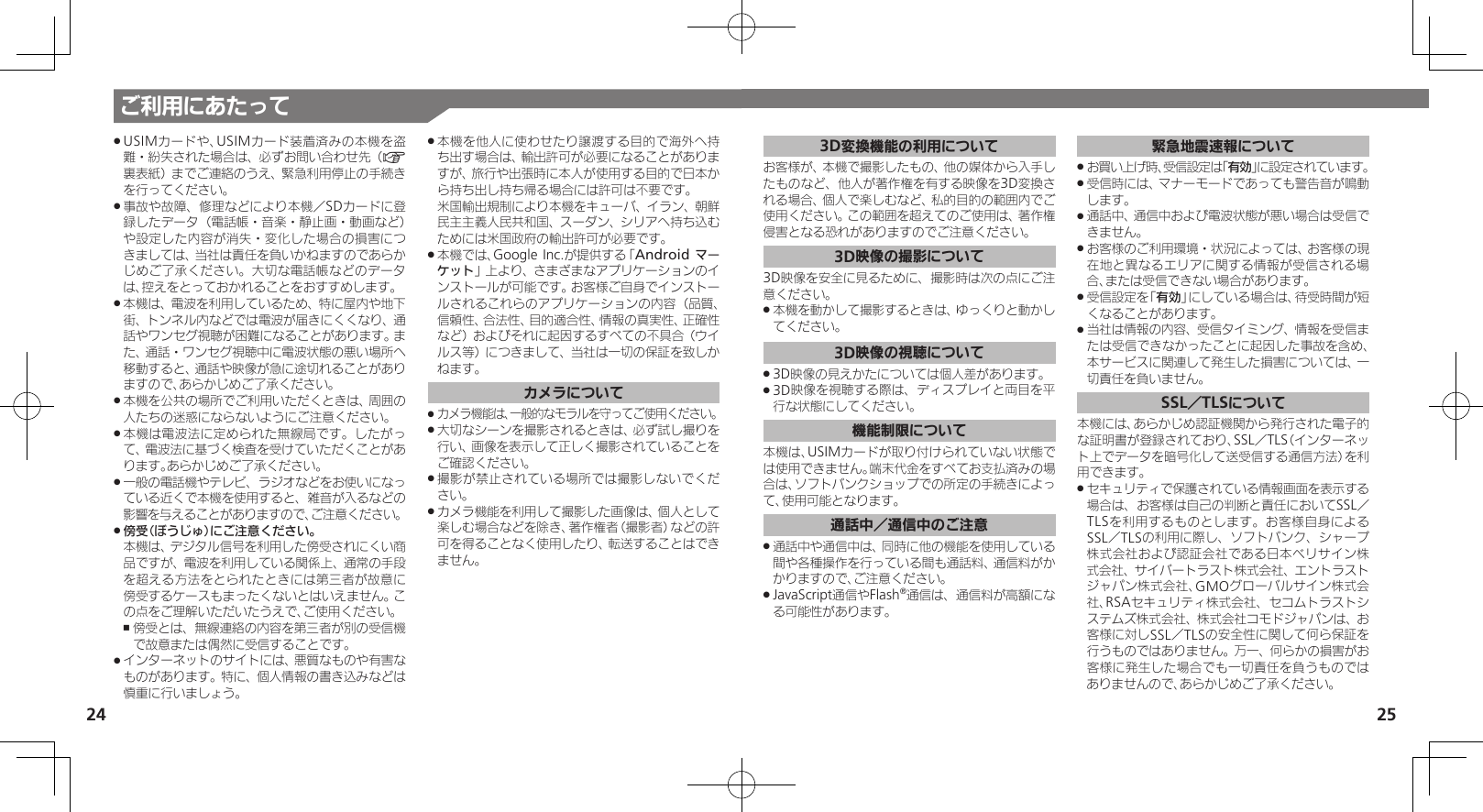 25ご利用にあたって24USIMカードや、USIMカード装着済みの本機を盗 .難・紛失された場合は、必ずお問い合わせ先（A裏表紙）までご連絡のうえ、緊急利用停止の手続きを行ってください。事故や故障、修理などにより本機／SDカードに登 .録したデータ（電話帳・音楽・静止画・動画など）や設定した内容が消失・変化した場合の損害につきましては、当社は責任を負いかねますのであらかじめご了承ください。大切な電話帳などのデータは、控えをとっておかれることをおすすめします。本機は、電波を利用しているため、特に屋内や地下 .街、トンネル内などでは電波が届きにくくなり、通話やワンセグ視聴が困難になることがあります。また、通話・ワンセグ視聴中に電波状態の悪い場所へ移動すると、通話や映像が急に途切れることがありますので、あらかじめご了承ください。本機を公共の場所でご利用いただくときは、周囲の .人たちの迷惑にならないようにご注意ください。本機は電波法に定められた無線局です。したがっ .て、電波法に基づく検査を受けていただくことがあります。あらかじめご了承ください。一般の電話機やテレビ、ラジオなどをお使いになっ .ている近くで本機を使用すると、雑音が入るなどの影響を与えることがありますので、ご注意ください。傍受（ぼうじゅ）にご注意ください。     .本機は、デジタル信号を利用した傍受されにくい商品ですが、電波を利用している関係上、通常の手段を超える方法をとられたときには第三者が故意に傍受するケースもまったくないとはいえません。この点をご理解いただいたうえで、ご使用ください。傍受とは、無線連絡の内容を第三者が別の受信機 ,で故意または偶然に受信することです。インターネットのサイトには、悪質なものや有害な .ものがあります。特に、個人情報の書き込みなどは慎重に行いましょう。本機を他人に使わせたり譲渡する目的で海外へ持 .ち出す場合は、輸出許可が必要になることがありますが、旅行や出張時に本人が使用する目的で日本から持ち出し持ち帰る場合には許可は不要です。   米国輸出規制により本機をキューバ、イラン、朝鮮民主主義人民共和国、スーダン、シリアへ持ち込むためには米国政府の輸出許可が必要です。本機では、Google Inc.が提供する「 .Android マーケット」上より、さまざまなアプリケーションのインストールが可能です。お客様ご自身でインストールされるこれらのアプリケーションの内容（品質、信頼性、合法性、目的適合性、情報の真実性、正確性など）およびそれに起因するすべての不具合（ウイルス等）につきまして、当社は一切の保証を致しかねます。カメラについてカメラ機能は、一般的なモラルを守ってご使用ください。 .大切なシーンを撮影されるときは、必ず試し撮りを .行い、画像を表示して正しく撮影されていることをご確認ください。撮影が禁止されている場所では撮影しないでくだ .さい。カメラ機能を利用して撮影した画像は、個人として .楽しむ場合などを除き、著作権者（撮影者）などの許可を得ることなく使用したり、転送することはできません。3D変換機能の利用についてお客様が、本機で撮影したもの、他の媒体から入手したものなど、他人が著作権を有する映像を3D変換される場合、個人で楽しむなど、私的目的の範囲内でご使用ください。この範囲を超えてのご使用は、著作権侵害となる恐れがありますのでご注意ください。3D映像の撮影について3D映像を安全に見るために、撮影時は次の点にご注意ください。本機を動かして撮影するときは、ゆっくりと動かし .てください。3D映像の視聴について3D映像の見えかたについては個人差があります。 .3D映像を視聴する際は、ディスプレイと両目を平 .行な状態にしてください。機能制限について本機は、USIMカードが取り付けられていない状態では使用できません。端末代金をすべてお支払済みの場合は、ソフトバンクショップでの所定の手続きによって、使用可能となります。通話中／通信中のご注意通話中や通信中は、同時に他の機能を使用している .間や各種操作を行っている間も通話料、通信料がかかりますので、ご注意ください。JavaScript通信やFlash .®通信は、通信料が高額になる可能性があります。緊急地震速報についてお買い上げ時、受信設定は「 .有効」に設定されています。受信時には、マナーモードであっても警告音が鳴動 .します。通話中、通信中および電波状態が悪い場合は受信で .きません。 お客様のご利用環境・状況によっては、お客様の現 .在地と異なるエリアに関する情報が受信される場合、または受信できない場合があります。 受信設定を「 .有効」にしている場合は、待受時間が短くなることがあります。当社は情報の内容、受信タイミング、情報を受信ま .たは受信できなかったことに起因した事故を含め、本サービスに関連して発生した損害については、一切責任を負いません。SSL／TLSについて本機には、あらかじめ認証機関から発行された電子的な証明書が登録されており、SSL／TLS（インターネット上でデータを暗号化して送受信する通信方法）を利用できます。セキュリティで保護されている情報画面を表示する .場合は、お客様は自己の判断と責任においてSSL／TLSを利用するものとします。お客様自身によるSSL／TLSの利用に際し、ソフトバンク、シャープ株式会社および認証会社である日本ベリサイン株式会社、サイバートラスト株式会社、エントラストジャパン株式会社、GMOグローバルサイン株式会社、RSAセキュリティ株式会社、セコムトラストシステムズ株式会社、株式会社コモドジャパンは、お客様に対しSSL／TLSの安全性に関して何ら保証を行うものではありません。万一、何らかの損害がお客様に発生した場合でも一切責任を負うものではありませんので、あらかじめご了承ください。