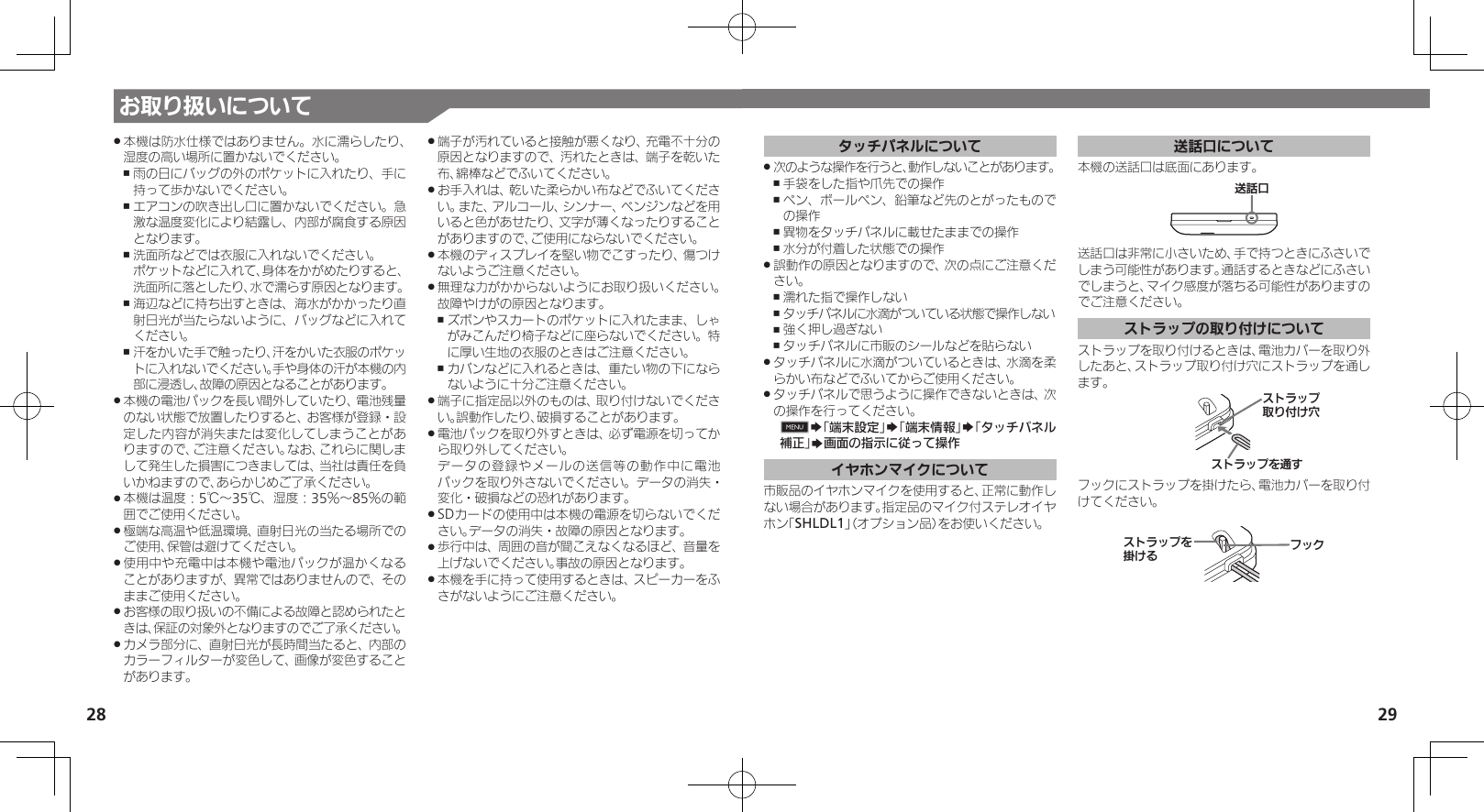 28 29お取り扱いについて本機は防水仕様ではありません。水に濡らしたり、 .湿度の高い場所に置かないでください。雨の日にバッグの外のポケットに入れたり、手に ,持って歩かないでください。エアコンの吹き出し口に置かないでください。急 ,激な温度変化により結露し、内部が腐食する原因となります。洗面所などでは衣服に入れないでください。  ,ポケットなどに入れて、身体をかがめたりすると、洗面所に落としたり、水で濡らす原因となります。海辺などに持ち出すときは、海水がかかったり直 ,射日光が当たらないように、バッグなどに入れてください。汗をかいた手で触ったり、汗をかいた衣服のポケッ ,トに入れないでください。手や身体の汗が本機の内部に浸透し、故障の原因となることがあります。本機の電池パックを長い間外していたり、電池残量 .のない状態で放置したりすると、お客様が登録・設定した内容が消失または変化してしまうことがありますので、ご注意ください。なお、これらに関しまして発生した損害につきましては、当社は責任を負いかねますので、あらかじめご了承ください。本機は温度：5℃～35℃、湿度：35％～85％の範 .囲でご使用ください。極端な高温や低温環境、直射日光の当たる場所での .ご使用、保管は避けてください。使用中や充電中は本機や電池パックが温かくなる .ことがありますが、異常ではありませんので、そのままご使用ください。お客様の取り扱いの不備による故障と認められたと .きは、保証の対象外となりますのでご了承ください。カメラ部分に、直射日光が長時間当たると、内部の .カラーフィルターが変色して、画像が変色することがあります。端子が汚れていると接触が悪くなり、充電不十分の .原因となりますので、汚れたときは、端子を乾いた布、綿棒などでふいてください。お手入れは、乾いた柔らかい布などでふいてくださ .い。また、アルコール、シンナー、ベンジンなどを用いると色があせたり、文字が薄くなったりすることがありますので、ご使用にならないでください。本機のディスプレイを堅い物でこすったり、傷つけ .ないようご注意ください。無理な力がかからないようにお取り扱いください。 .故障やけがの原因となります。ズボンやスカートのポケットに入れたまま、しゃ ,がみこんだり椅子などに座らないでください。特に厚い生地の衣服のときはご注意ください。カバンなどに入れるときは、重たい物の下になら ,ないように十分ご注意ください。端子に指定品以外のものは、取り付けないでくださ .い。誤動作したり、破損することがあります。電池パックを取り外すときは、必ず電源を切ってか .ら取り外してください。   データの登録やメールの送信等の動作中に電池パックを取り外さないでください。データの消失・変化・破損などの恐れがあります。SDカードの使用中は本機の電源を切らないでくだ .さい。データの消失・故障の原因となります。歩行中は、周囲の音が聞こえなくなるほど、音量を .上げないでください。事故の原因となります。本機を手に持って使用するときは、スピーカーをふ .さがないようにご注意ください。タッチパネルについて次のような操作を行うと、動作しないことがあります。 .手袋をした指や爪先での操作 ,ペン、ボールペン、鉛筆など先のとがったもので ,の操作異物をタッチパネルに載せたままでの操作 ,水分が付着した状態での操作 ,誤動作の原因となりますので、次の点にご注意くだ .さい。濡れた指で操作しない ,タッチパネルに水滴がついている状態で操作しない ,強く押し過ぎない ,タッチパネルに市販のシールなどを貼らない ,タッチパネルに水滴がついているときは、水滴を柔 .らかい布などでふいてからご使用ください。タッチパネルで思うように操作できないときは、次 .の操作を行ってください。0S「端末設定」S「端末情報」S「タッチパネル補正」S画面の指示に従って操作イヤホンマイクについて市販品のイヤホンマイクを使用すると、正常に動作しない場合があります。指定品のマイク付ステレオイヤホン「SHLDL1」（オプション品）をお使いください。送話口について本機の送話口は底面にあります。⢌◊ۑ送話口は非常に小さいため、手で持つときにふさいでしまう可能性があります。通話するときなどにふさいでしまうと、マイク感度が落ちる可能性がありますのでご注意ください。ストラップの取り付けについてストラップを取り付けるときは、電池カバーを取り外したあと、ストラップ取り付け穴にストラップを通します。Ɂɐɱɋɟۄș͛Ǡ᳡Ɂɐɱɋɟȡ⢡Ǩフックにストラップを掛けたら、電池カバーを取り付けてください。ɁɐɱɋɟȡတǠȚɝɋȷ