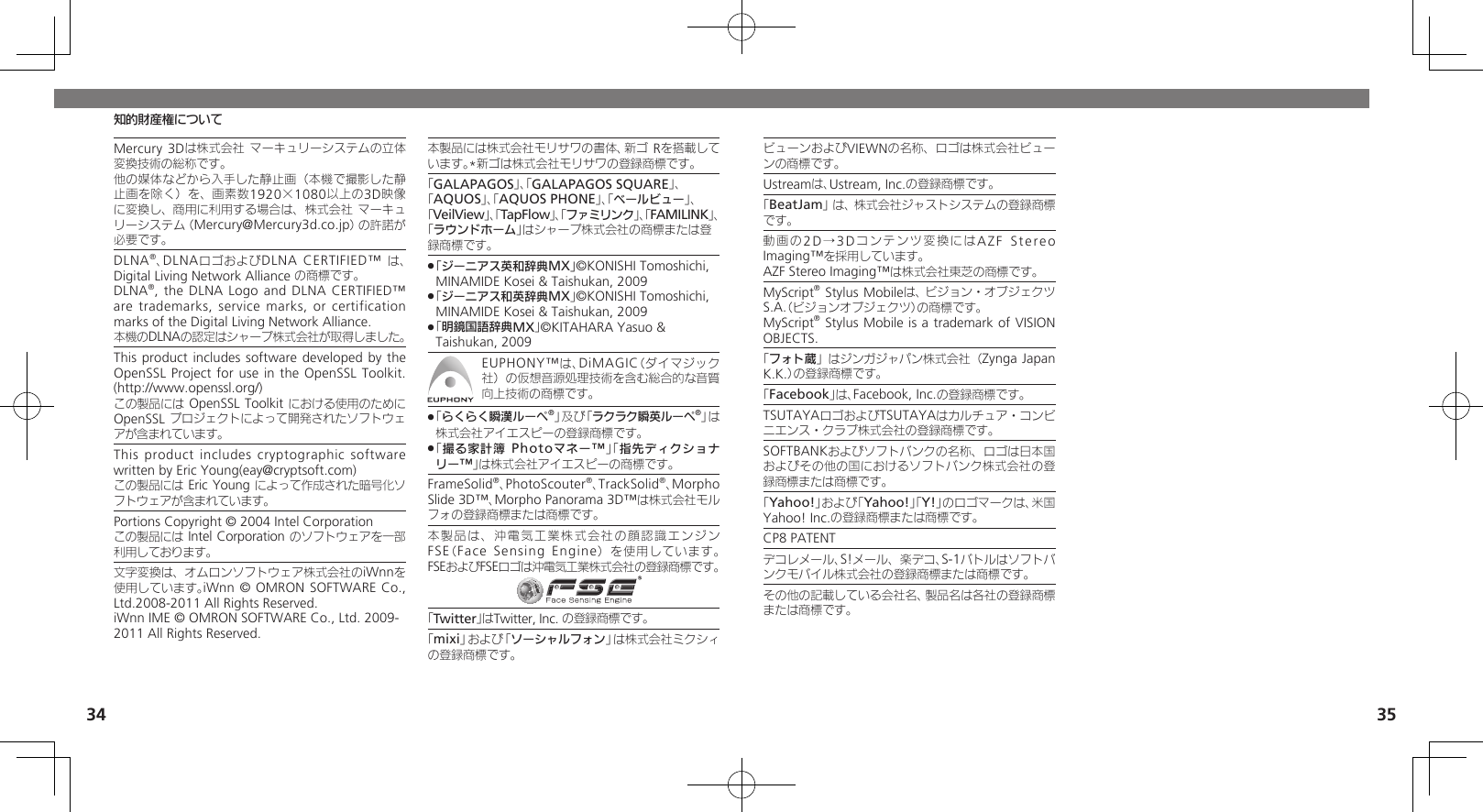 34 35Mercury 3Dは株式会社 マーキュリーシステムの立体変換技術の総称です。他の媒体などから入手した静止画（本機で撮影した静止画を除く）を、 画素数1920×1080以上の3D映像に変換し、 商用に利用する場合は、株式会社 マーキュリーシステム（Mercury@Mercury3d.co.jp）の許諾が必要です。DLNA®、DLNAロゴおよびDLNA CERTIFIED™ は、Digital Living Network Alliance の商標です。 DLNA®, the DLNA Logo  and DLNA CERTIFIED™ are trademarks, service marks, or  certification marks of the Digital Living Network Alliance.   本機のDLNAの認定はシャープ株式会社が取得しました。This product includes software developed  by the OpenSSL Project for use in the OpenSSL Toolkit. (http://www.openssl.org/)     この製品には OpenSSL Toolkit における使用のために OpenSSL プロジェクトによって開発されたソフトウェアが含まれています。This product includes cryptographic software written by Eric Young(eay@cryptsoft.com)   この製品には Eric Young によって作成された暗号化ソフトウェアが含まれています。Portions Copyright © 2004 Intel Corporation   この製品には Intel Corporation のソフトウェアを一部利用しております。文字変換は、オムロンソフトウェア株式会社のiWnnを使用しています。iWnn © OMRON SOFTWARE Co., Ltd.2008-2011 All Rights Reserved.iWnn IME © OMRON SOFTWARE Co., Ltd. 2009-2011 All Rights Reserved.本製品には株式会社モリサワの書体、新ゴ  Rを搭載しています。*新ゴは株式会社モリサワの登録商標です。「GALAPAGOS」、「GALAPAGOS SQUARE」、「AQUOS」、「AQUOS PHONE」、「ベールビュー」、 「VeilView」、「TapFlow」、「ファミリンク」、「FAMILINK」、「ラウンドホーム」はシャープ株式会社の商標または登録商標です。「ジーニアス英和辞典MX」 .©KONISHI Tomoshichi, MINAMIDE Kosei &amp; Taishukan, 2009 「 .ジーニアス和英辞典MX」©KONISHI Tomoshichi, MINAMIDE Kosei &amp; Taishukan, 2009 「 .明鏡国語辞典MX」©KITAHARA Yasuo &amp; Taishukan, 2009EUPHONY™は、DiMAGIC（ダイマジック社）の仮想音源処理技術を含む総合的な音質向上技術の商標です。 「 .らくらく瞬漢ルーペ®」及び「ラクラク瞬英ルーペ®」は株式会社アイエスピーの登録商標です。「 .撮る家計簿 Photoマネー™」「指先ディクショナリー™」は株式会社アイエスピーの商標です。FrameSolid®、PhotoScouter®、TrackSolid®、Morpho Slide 3D™、Morpho Panorama 3D™は株式会社モルフォの登録商標または商標です。本製品は、沖電気工業株式会社の顔認識エンジンFSE（Face Sensing Engine）を使用しています。 FSEおよびFSEロゴは沖電気工業株式会社の登録商標です。「Twitter」はTwitter, Inc. の登録商標です。「mixi」および「ソーシャルフォン」は株式会社ミクシィの登録商標です。知的財産権についてビューンおよびVIEWNの名称、ロゴは株式会社ビューンの商標です。Ustreamは、Ustream, Inc.の登録商標です。「BeatJam」は、株式会社ジャストシステムの登録商標です。動画の2D →3 D コンテンツ変換にはAZF Stereo Imaging™を採用しています。AZF Stereo Imaging™は株式会社東芝の商標です。MyScript® Stylus Mobileは、ビジョン・オブジェクツS.A.（ビジョンオブジェクツ）の商標です。   MyScript® Stylus Mobile is a trademark of VISION OBJECTS.「フォト蔵」はジンガジャパン株式会社（Zynga Japan K.K.）の登録商標です。「Facebook」は、Facebook, Inc.の登録商標です。TSUTAYAロゴおよびTSUTAYAはカルチュア・コンビニエンス・クラブ株式会社の登録商標です。SOFTBANKおよびソフトバンクの名称、ロゴは日本国およびその他の国におけるソフトバンク株式会社の登録商標または商標です。「Yahoo!」および「Yahoo!」「Y!」のロゴマークは、米国Yahoo! Inc.の登録商標または商標です。CP8 PATENTデコレメール、S!メール、楽デコ、S-1バトルはソフトバンクモバイル株式会社の登録商標または商標です。その他の記載している会社名、製品名は各社の登録商標または商標です。