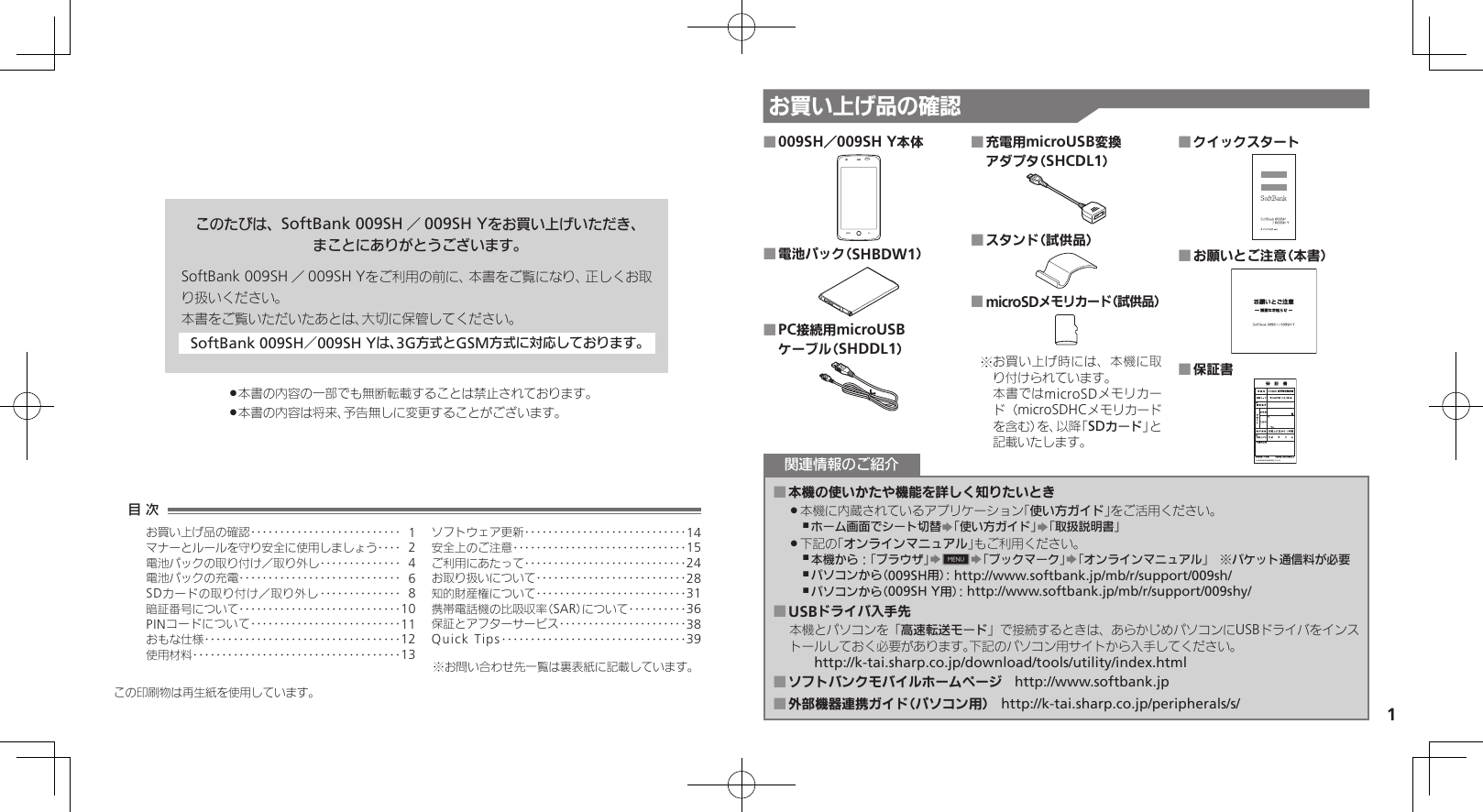 1お買い上げ品の確認このたびは、SoftBank 009SH ／009SH Yをお買い上げいただき、まことにありがとうございます。SoftBank 009SH ／009SH Yをご利用の前に、本書をご覧になり、正しくお取り扱いください。本書をご覧いただいたあとは、大切に保管してください。SoftBank 009SH／009SH Yは、3G方式とGSM方式に対応しております。本書の内容の一部でも無断転載することは禁止されております。 .本書の内容は将来、予告無しに変更することがございます。 .009SH／009SH Y本体 ■電池パック（SHBDW1） ■PC接続用microUSB  ■ケーブル（SHDDL1）充電用microUSB変換  ■アダプタ（SHCDL1）スタンド（試供品） ■microSDメモリカード（試供品） ■お買い上げ時には、本機に取※り付けられています。 本書ではmicroSDメモリカード（microSDHCメモリカードを含む）を、以降「SDカード」と記載いたします。クイックスタート ■お願いとご注意（本書） ■保証書 ■本機の使いかたや機能を詳しく知りたいとき ■本機に内蔵されているアプリケーション「 .使い方ガイド」をご活用ください。ホーム画面でシート切替 ,S「使い方ガイド」S「取扱説明書」下記の「 .オンラインマニュアル」もご利用ください。本機から：「ブラウザ」 ,S0S「ブックマーク」S「オンラインマニュアル」　※パケット通信料が必要パソコンから（009SH用）： ,http://www.softbank.jp/mb/r/support/009sh/パソコンから（009SH Y用）： ,http://www.softbank.jp/mb/r/support/009shy/USBドライバ入手先 ■本機とパソコンを「高速転送モード」で接続するときは、あらかじめパソコンにUSBドライバをインストールしておく必要があります。下記のパソコン用サイトから入手してください。　　http://k-tai.sharp.co.jp/download/tools/utility/index.htmlソフトバンクモバイルホームページ ■　http://www.softbank.jp外部機器連携ガイド（パソコン用） ■　http://k-tai.sharp.co.jp/peripherals/s/関連情報のご紹介この印刷物は再生紙を使用しています。目 次お買い上げ品の確認‥‥‥‥‥‥‥‥‥‥‥‥‥ 1マナーとルールを守り安全に使用しましょう ‥‥ 2電池パックの取り付け／取り外し‥‥‥‥‥‥‥ 4電池パックの充電 ‥‥‥‥‥‥‥‥‥‥‥‥‥‥ 6SDカードの取り付け／取り外し ‥‥‥‥‥‥‥ 8暗証番号について ‥‥‥‥‥‥‥‥‥‥‥‥‥‥10PINコードについて‥‥‥‥‥‥‥‥‥‥‥‥‥11おもな仕様 ‥‥‥‥‥‥‥‥‥‥‥‥‥‥‥‥‥12使用材料 ‥‥‥‥‥‥‥‥‥‥‥‥‥‥‥‥‥‥13ソフトウェア更新 ‥‥‥‥‥‥‥‥‥‥‥‥‥‥14安全上のご注意 ‥‥‥‥‥‥‥‥‥‥‥‥‥‥‥15ご利用にあたって ‥‥‥‥‥‥‥‥‥‥‥‥‥‥24お取り扱いについて‥‥‥‥‥‥‥‥‥‥‥‥‥28知的財産権について‥‥‥‥‥‥‥‥‥‥‥‥‥31携帯電話機の比吸収率（SAR）について‥‥‥‥‥36保証とアフターサービス‥‥‥‥‥‥‥‥‥‥‥38Quick Tips ‥‥‥‥‥‥‥‥‥‥‥‥‥‥‥‥39※お問い合わせ先一覧は裏表紙に記載しています。