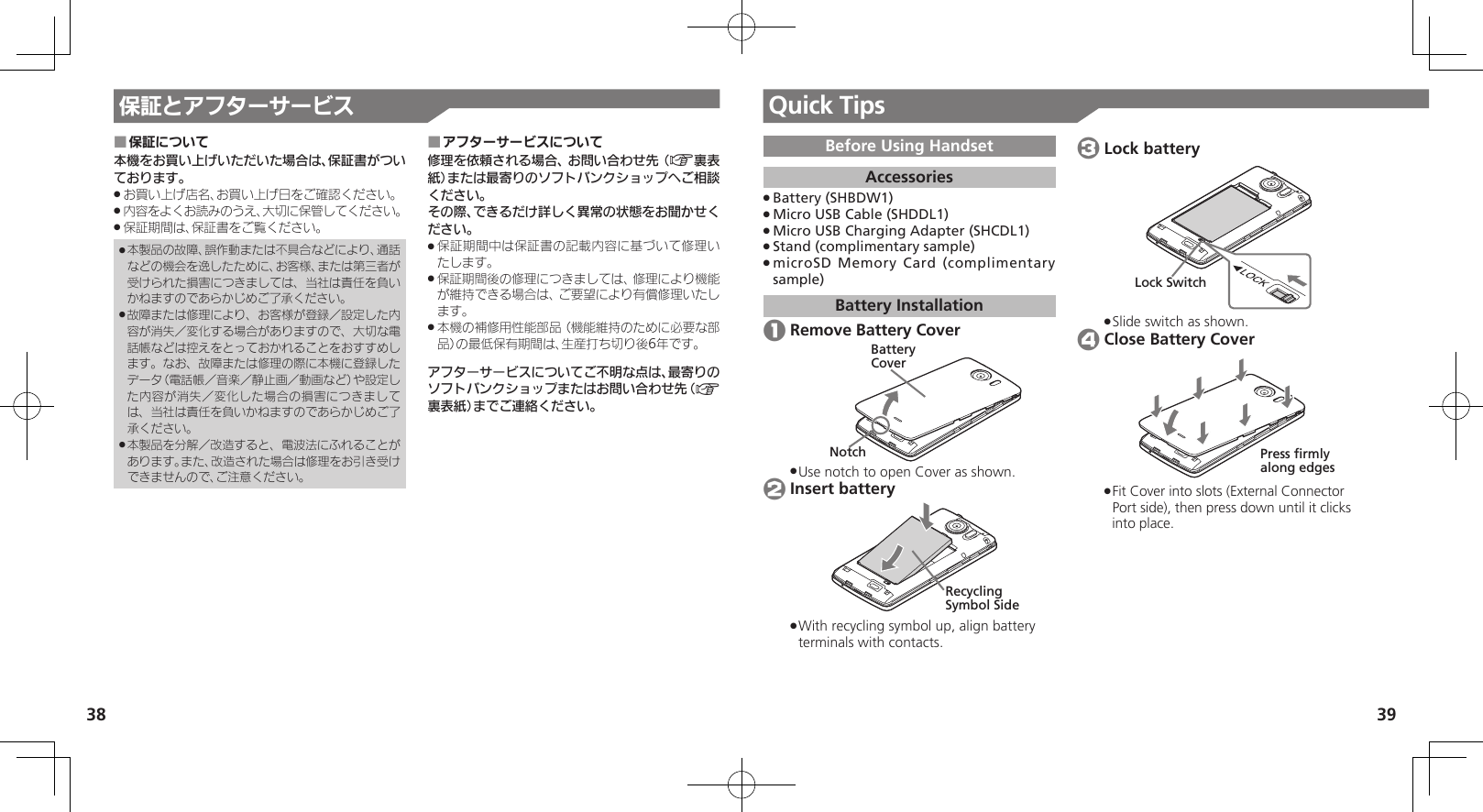 38 39保証とアフターサービス Quick TipsBefore Using HandsetAccessoriesBattery (SHBDW1) .Micro USB Cable (SHDDL1) .Micro USB Charging Adapter (SHCDL1) .Stand (complimentary sample) .microSD Memory Card (complimentary  .sample)Battery Installation 1 Remove Battery CoverBatteryCoverNotchUse notch to open Cover as shown. . 2 Insert batteryRecycling Symbol SideWith recycling symbol up, align battery  .terminals with contacts. 3 Lock batteryLock SwitchSlide switch as shown. . 4 Close Battery CoverPress firmlyalong edgesFit Cover into slots (External Connector  .Port side), then press down until it clicks into place. 保証について ■本機をお買い上げいただいた場合は、保証書がついております。お買い上げ店名、お買い上げ日をご確認ください。 .内容をよくお読みのうえ、大切に保管してください。 .保証期間は、保証書をご覧ください。 .本製品の故障、誤作動または不具合などにより、通話 .などの機会を逸したために、お客様、または第三者が受けられた損害につきましては、当社は責任を負いかねますのであらかじめご了承ください。故障または修理により、お客様が登録／設定した内 .容が消失／変化する場合がありますので、大切な電話帳などは控えをとっておかれることをおすすめします。なお、故障または修理の際に本機に登録したデータ（電話帳／音楽／静止画／動画など）や設定した内容が消失／変化した場合の損害につきましては、当社は責任を負いかねますのであらかじめご了承ください。本製品を分解／改造すると、電波法にふれることが .あります。また、改造された場合は修理をお引き受けできませんので、ご注意ください。アフターサービスについて ■修理を依頼される場合、お問い合わせ先（A裏表紙）または最寄りのソフトバンクショップへご相談ください。その際、できるだけ詳しく異常の状態をお聞かせください。保証期間中は保証書の記載内容に基づいて修理い .たします。保証期間後の修理につきましては、修理により機能 .が維持できる場合は、ご要望により有償修理いたします。本機の補修用性能部品（機能維持のために必要な部 .品）の最低保有期間は、生産打ち切り後6年です。アフターサービスについてご不明な点は、最寄りのソフトバンクショップまたはお問い合わせ先（A裏表紙）までご連絡ください。