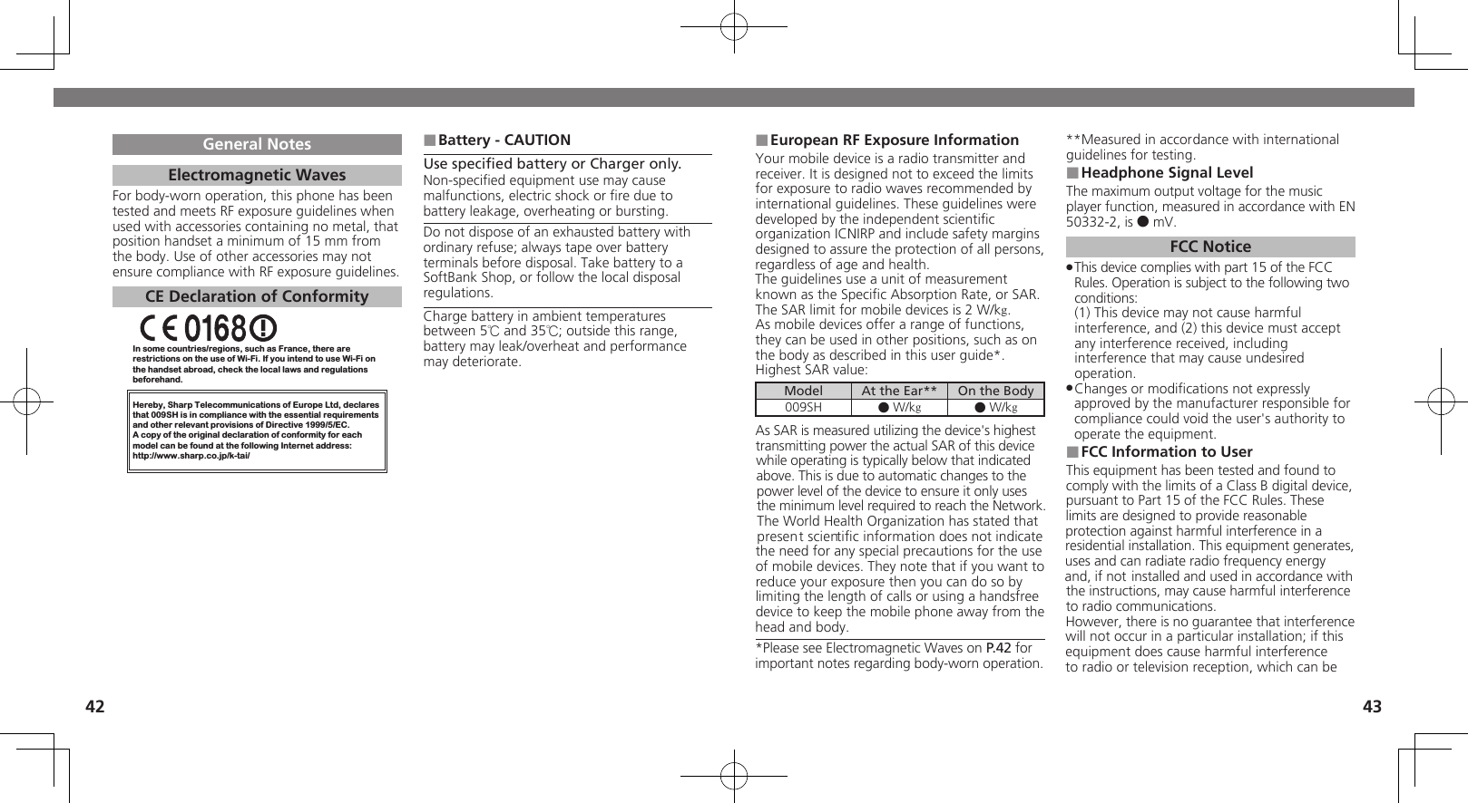 4243European RF Exposure Information ■Your mobile device is a radio transmitter and receiver. It is designed not to exceed the limits for exposure to radio waves recommended by international guidelines. These guidelines were  developed by the independent scientiﬁc organization ICNIRP and include safety margins designed to assure the protection of all persons, regardless of age and health.The guidelines use a unit of measurement known as the Speciﬁc Absorption Rate, or SAR. The SAR limit for mobile devices is 2 W/kg.As mobile devices offer a range of functions, they can be used in other positions, such as on the body as described in this user guide*.Highest SAR value:Model At the Ear** On the Body009SH ● W/kg● W/kgAs SAR is measured utilizing the device&apos;s highest transmitting power the actual SAR of this device while operating is typically below that indicated above. This is due to automatic changes to the power level of the device to ensure it only uses  the minimum level required to reach the Network. The World Health Organization has stated that  present scientiﬁc information does not indicate  the need for any special precautions for the use of mobile devices. They note that if you want to reduce your exposure then you can do so by limiting the length of calls or using a handsfree  device to keep the mobile phone away from the head and body. *Please see Electromagnetic Waves on P.42 for important notes regarding body-worn operation.**Measured in accordance with international guidelines for testing.Headphone Signal Level ■The maximum output voltage for the music player function, measured in accordance with EN 50332-2, is ● mV.FCC NoticeThis device complies with part 15 of the FCC  .Rules. Operation is subject to the following two conditions: (1) This device may not cause harmful interference, and (2) this device must accept  any interference received, including interference that may cause undesired operation.Changes or modiﬁcations not expressly  .approved by the manufacturer responsible for compliance could void the user&apos;s authority to operate the equipment.FCC Information to User ■This equipment has been tested and found to comply with the limits of a Class B digital device, pursuant to Part 15 of the FCC Rules. These limits are designed to provide reasonable protection against harmful interference in a residential installation. This equipment generates, uses and can radiate radio frequency energy and, if not installed and used in accordance with the instructions, may cause harmful interference to radio communications.However, there is no guarantee that interference will not occur in a particular installation; if this equipment does cause harmful interference to radio or television reception, which can be General NotesElectromagnetic WavesFor body-worn operation, this phone has been tested and meets RF exposure guidelines when used with accessories containing no metal, that position handset a minimum of 15 mm from the body. Use of other accessories may not ensure compliance with RF exposure guidelines.CE Declaration of ConformityIn some countries/regions, such as France, there are restrictions on the use of Wi-Fi. If you intend to use Wi-Fi on the handset abroad, check the local laws and regulations beforehand.Hereby, Sharp Telecommunications of Europe Ltd, declaresthat 009SH is in compliance with the essential requirements and other relevant provisions of Directive 1999/5/EC.A copy of the original declaration of conformity for each model can be found at the following Internet address:http://www.sharp.co.jp/k-tai/Battery - CAUTION ■Use speciﬁed battery or Charger only.Non-speciﬁed equipment use may cause malfunctions, electric shock or ﬁre due to battery leakage, overheating or bursting.Do not dispose of an exhausted battery with ordinary refuse; always tape over battery terminals before disposal. Take battery to a SoftBank Shop, or follow the local disposal regulations.Charge battery in ambient temperatures between 5℃ and 35℃; outside this range, battery may leak/overheat and performance may deteriorate.
