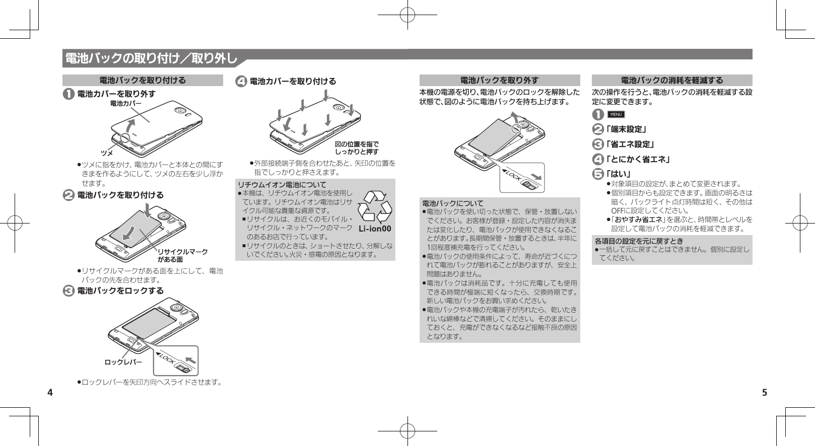 54電池パックを取り外す本機の電源を切り、電池パックのロックを解除した状態で、図のように電池パックを持ち上げます。電池パックについて電池パックを使い切った状態で、保管・放置しない .でください。お客様が登録・設定した内容が消失または変化したり、電池パックが使用できなくなることがあります。長期間保管・放置するときは、半年に1回程度補充電を行ってください。電池パックの使用条件によって、寿命が近づくにつ .れて電池パックが膨れることがありますが、安全上問題はありません。電池パックは消耗品です。十分に充電しても使用 .できる時間が極端に短くなったら、交換時期です。 新しい電池パックをお買い求めください。電池パックや本機の充電端子が汚れたら、乾いたき .れいな綿棒などで清掃してください。そのままにしておくと、充電ができなくなるなど接触不良の原因となります。電池パックの消耗を軽減する次の操作を行うと、電池パックの消耗を軽減する設定に変更できます。 1 0 2 「端末設定」 3 「省エネ設定」 4 「とにかく省エネ」 5 「はい」対象項目の設定が、まとめて変更されます。 .個別項目からも設定できます。画面の明るさは .暗く、バックライト点灯時間は短く、その他はOFFに設定してください。「 .おやすみ省エネ」を選ぶと、時間帯とレベルを設定して電池パックの消耗を軽減できます。各項目の設定を元に戻すとき一括して元に戻すことはできません。個別に設定し .てください。電池パックの取り付け／取り外し電池パックを取り付ける 1 電池カバーを取り外す⯍ᖆȳɘʀɌɩツメに指をかけ、電池カバーと本体との間にす .きまを作るようにして、ツメの左右を少し浮かせます。 2 電池パックを取り付けるɲȽȬȷɳɦʀȷǛǑȚⰢリサイクルマークがある面を上にして、電池 .パックの先を合わせます。 3 電池パックをロックするɵɋȷɴɘʀロックレバーを矢印方向へスライドさせます。 . 4 電池カバーを取り付ける図ǽΡΈȡ࿀ǶǦǲǚșǷྍǨ外部接続端子側を合わせたあと、矢印の位置を .指でしっかりと押さえます。リチウムイオン電池について本機は、リチウムイオン電池を使用し .ています。リチウムイオン電池はリサイクル可能な貴重な資源です。リサイクルは、お近くのモバイル・ ,リサイクル・ネットワークのマークのあるお店で行っています。リサイクルのときは、ショートさせたり、分解しな ,いでください。火災・感電の原因となります。